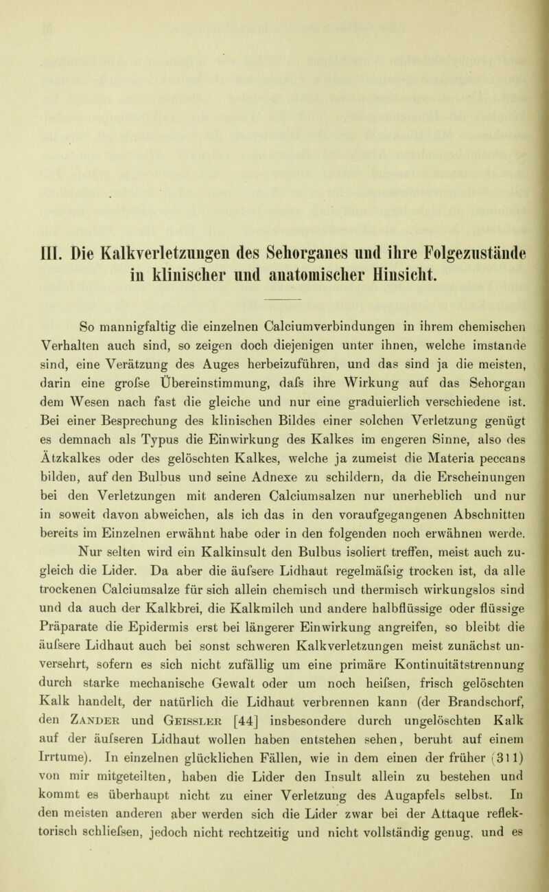 III. Die Kalkverletzungen des Sehorganes und ihre Folgeziistände in klinischer und anatomischer Hinsicht. So mannigfaltig die einzelnen Calciumverbindungen in ihrem chemischen Verhalten auch sind, so zeigen doch diejenigen unter ihnen, welche imstande sind, eine Verätzung des Auges herbeizuführen, und das sind ja die meisten, darin eine grofse Übereinstimmung, dafs ihre Wirkung auf das Sehorgan dem Wesen nach fast die gleiche und nur eine graduierlich verschiedene ist. Bei einer Besprechung des klinischen Bildes einer solchen Verletzung genügt es demnach als Typus die Einwirkung des Kalkes im engeren Sinne, also des Ätzkalkes oder des gelöschten Kalkes, welche ja zumeist die Materia peccans bilden, auf den Bulbus und seine Adnexe zu schildern, da die Erscheinungen bei den Verletzungen mit anderen Calciumsalzen nur unerheblich und nur in soweit davon abweichen, als ich das in den voraufgegangenen Abschnitten bereits im Einzelnen erwähnt habe oder in den folgenden noch erwähnen werde. Nur selten wird ein Kalkinsult den Bulbus isoliert treffen, meist auch zu- gleich die Lider. Da aber die äufsere Lidhaut regelmäfsig trocken ist, da alle trockenen Calciumsalze für sich allein chemisch und thermisch wirkungslos sind und da auch der Kalkbrei, die Kalkmilch und andere halbflüssige oder flüssige Präparate die Epidermis erst bei längerer Einwirkung angreifen, so bleibt die äufsere Lidhaut auch bei sonst schweren Kalkverletzungen meist zunächst un- versehrt, sofern es sich nicht zufällig um eine primäre Kontinuitätstrennung durch starke mechanische Gewalt oder um noch heifsen, frisch gelöschten Kalk handelt, der natürlich die Lidhaut verbrennen kann (der Brandschorf, den Zander und Gbissler [44] insbesondere durch ungelöschten Kalk auf der äufseren Lidhaut wollen haben entstehen sehen, beruht auf einem Irrtume). In einzelnen glücklichen Fällen, wie in dem einen der früher (311) von mir mitgeteilten, haben die Lider den Insult allein zu bestehen und kommt es überhaupt nicht zu einer Verletzung des Augapfels selbst, Iii den meisten anderen aber werden sich die Lider zwar bei der Attaque reflek- torisch schliefsen, jedoch nicht rechtzeitig und nicht vollständig genug, und es