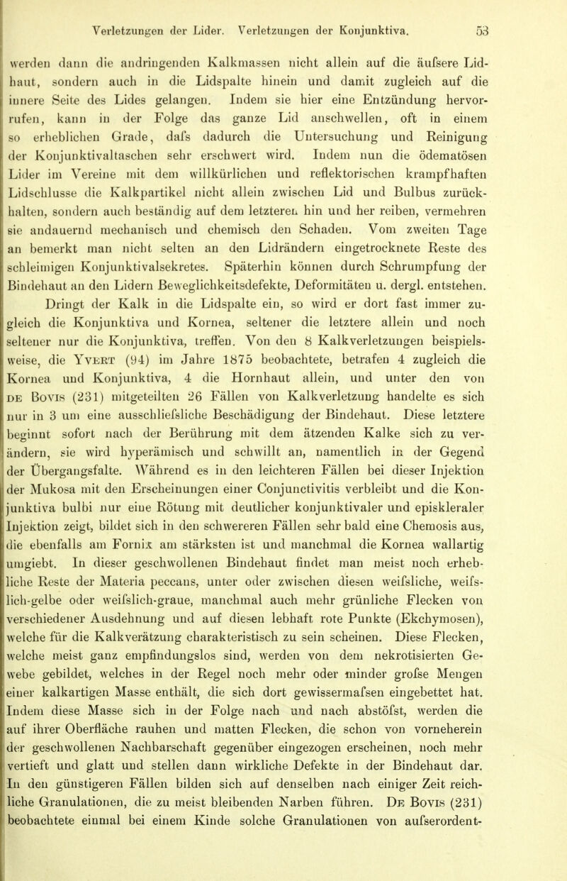 werden dann die andriugenden Kalkmassen nicht allein auf die äufsere Lid- haut, sondern auch in die Lidspalte hinein und damit zugleich auf die innere Seite des Lides gelangen. Indem sie hier eine Entzündung hervor- rufen, kann in der Folge das ganze Lid anschwellen, oft in einem so erheblichen Grade, dafs dadurch die Untersuchung und Reinigung der Koujunktivaltaschen sehr erschwert wird. Indem nun die ödematösen Lider im Vereine mit dem willkürlichen und reflektorischen krampfhaften Lidschlusse die Kalkpartikel nicht allein zwischen Lid und Bulbus zurück- halten, sondern auch beständig auf dem letzterem hin und her reiben, vermehren sie andauernd mechanisch und chemisch den Schaden. Vom zweiten Tage an bemerkt man nicht selten an den Lidrändern eingetrocknete Reste des schleimigen Konjunktivalsekretes. Späterhin können durch Schrumpfung der Bindehaut an den Lidern ßeweglichkeitsdefekte, Deformitäten u. dergl. entstehen. Dringt der Kalk in die Lidspalte ein, so wird er dort fast immer zu- gleich die Konjunktiva und Kornea, seltener die letztere allein und noch seltener nur die Konjunktiva, treffen. Von den 8 Kalk Verletzungen beispiels- weise, die YvERT (94) im Jahre 1875 beobachtete, betrafen 4 zugleich die Kornea und Konjunktiva, 4 die Hornhaut allein, und unter den von DE Bovis (231) mitgeteilten 26 Fällen von Kalk Verletzung handelte es sich nur in 3 um eine ausschliefsliche Beschädigung der Bindehaut. Diese letztere beginnt sofort nach der Berührung mit dem ätzenden Kalke sich zu ver- ändern, sie wird hyperämisch und schwillt an, namentlich in der Gegend der Übergangsfalte. Während es in den leichteren Fällen bei dieser Injektion der Mukosa mit den Erscheinungen einer Conjunctivitis verbleibt und die Kon- junktiva bulbi nur eine Rötung mit deutlicher konjunktivaler und episkleraler Injektion zeigt, bildet sich in den schwereren Fällen sehr bald eine Chemosis aus, die ebenfalls am Fornix am stärksten ist und manchmal die Kornea wallartig umgiebt. In dieser geschwollenen Bindehaut findet man meist noch erheb- liche Reste der Materia peccans, unter oder zwischen diesen weifsliche^ weifs- lich-gelbe oder weifslich-graue, manchmal auch mehr grünliche Flecken von verschiedener Ausdehnung und auf diesen lebhaft rote Punkte (Ekchymosen), welche für die Kalkverätzung charakteristisch zu sein scheinen. Diese Flecken, welche meist ganz empfindungslos sind, werden von dem nekrotisierten Ge- webe gebildet, welches in der Regel noch mehr oder minder grofse Mengen einer kalkartigen Masse enthält, die sich dort gewissermafsen eingebettet hat. Indem diese Masse sich in der Folge nach und nach abstöfst, werden die auf ihrer Oberfläche rauhen und matten Flecken, die schon von vorneherein der geschwollenen Nachbarschaft gegenüber eingezogen erscheinen, noch mehr vertieft und glatt und stellen dann wirkliche Defekte in der Bindehaut dar. In den günstigeren Fällen bilden sich auf denselben nach einiger Zeit reich- liche Granulationen, die zu meist bleibenden Narben führen. De Bovis (231) beobachtete einmal bei einem Kinde solche Granulationen von aufserordent-