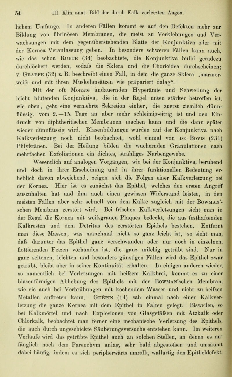lichem Umfange. In anderen Fällen kommt es auf den Defekten mehr zur Bildung von fibrinösen Membranen, die meist zu Verklebungen und Ver- wachsungen mit dem gegenüberstehenden Blatte der Konjunktiva oder mit der Kornea Veranlassung geben. In besonders schweren Fällen kann auch, wie das schon Ruete (34) beobachtete, die Konjunktiva bulbi geradezu durchlöchert werden, sodafs die Sklera und die Chorioidea durchscheinen; V. Graefe (32) z. B. beschreibt einen Fall, in dem die ganze Sklera „marmor- weifs und mit ihren Muskelansätzen wie präpariert dalag. Mit der oft Monate andauernden Hyperämie und Schwellung der leicht blutenden Konjunktiva, die in der Regel unten stärker betroffen ist, wie oben, geht eine vermehrte Sekretion einher, die zuerst ziemlich dünn- flüssig, vom 2.—15. Tage an aber mehr schleimig-eitrig ist und den Ein- druck von diphtheritischen Membranen machen kann und die dann später wieder dünnflüssig wird. Blasenbildungen wurden auf der Konjunktiva nach Kalkverletzung noch nicht beobachtet, wohl einmal von de Bovis (231) Phlyktänen. Bei der Heilung bilden die wuchernden Granulationen nach mehrfachen Exfoliationen ein dichtes, strahliges Narbengewebe. Wesentlich auf analogen Vorgängen, wie bei der Konjunktiva, beruhend und doch in ihrer Erscheinung und in ihrer funktionellen Bedeutung er- heblich davon abweichend, zeigen sich die Folgen einer Kalkverletzung bei der Kornea. Hier ist es zunächst das Epithel, welches den ersten Angriff auszuhalten hat und ihm auch einen gewissen Widerstand leistet, in den meisten Fällen aber sehr schnell von dem Kalke zugleich mit der Bowman'- schen Membran zerstört wird. Bei frischen Kalkverletzungen sieht man in der Regel die Kornea mit weifsgrauen Plaques bedeckt, die aus festhaftenden Kalkresten und dem Detritus des zerstörten Epithels bestehen. Entfernt man diese Massen, was manchmal nicht so ganz leicht ist, so sieht mau, dafs darunter das Epithel ganz verschwunden oder nur noch in einzelnen, flottierenden Fetzen vorhanden ist, die .ganz milchig getrübt sind. Nur in ganz seltenen, leichten und besonders günstigen Fällen wird das Epithel zwar getrübt, bleibt aber in seiner Kontinuität erhalten. In einigen anderen wieder, so namentlich bei Verletzungen mit heifsem Kalkbrei, kommt es zu einer blasenförmigen Abhebung des Epithels mit der BowMAN'schen Membran, wie sie auch bei Verbrühungen mit kochendem Wasser und nicht zu heifsen Metallen auftreten kann. Gu:^pin (14) sah einmal nach einer Kalkver- letzung die ganze Kornea mit dem Epithel in Falten gelegt. Bisweilen, so bei Kalkmörtel und nach Explosionen von Glasgefäfsen mit Ätzkalk oder Chlorkalk, beobachtet man ferner eine mechanische Verletzung des Epithels, die auch durch ungeschickte Säuberungsversuche entstehen kann. Im weiteren Verlaufe wird das getrübte Epithel auch an solchen Stellen, an denen es an- fänglich noch dem Parenchym anlag, sehr bald abgestof'sen und umsäumt dabei häufig, indem es sich peripherwärts umrollt, wallartig den Epitheldefekt.