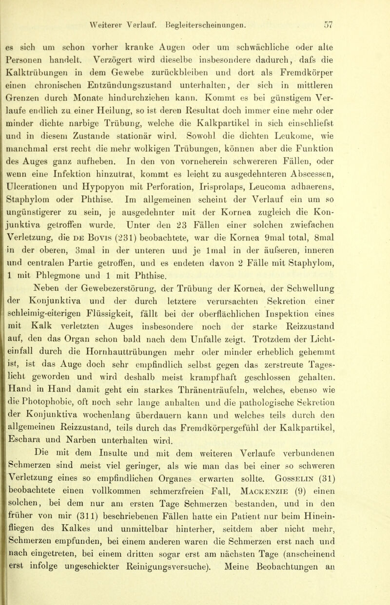 es sich um schon vorher kranke Augen oder um schwächliche oder alte Personen handelt. Verzögert wird dieselbe insbesondere dadurch, dafs die Kalktrübungen in dem Gewebe zurückbleiben und dort als Fremdkörper einen chronischen Entzündungszustand unterhalten, der sich in mittleren Grenzen durch Monate hindurchziehen kann. Kommt es bei günstigem Ver- laufe endlich zu einer Heilung, so ist deren Resultat doch immer eine mehr oder minder dichte narbige Trübung, welche die Kalkpartikel in sich einschliefst und in diesem Zustande stationär wird. Sowohl die dichten Leukome, wie manchmal erst recht die mehr wolkigen Trübungen, können aber die Funktion des Auges ganz aufheben. In den von vorneherein schwereren Fällen, oder wenn eine Infektion hinzutrat, kommt es leicht zu ausgedehnteren Abscessen, ülcerationen und Hypopyon mit Perforation, Irisprolaps, Leucoma adhaerens, Staphylom oder Phthise. Im allgemeinen scheint der Verlauf ein um so ungünstigerer zu sein, je ausgedehnter mit der Kornea zugleich die Kon- junktiva getroffen wurde. Unter den 23 Fällen einer solchen zwiefachen Verletzung, die de Bovis (231) beobachtete, war die Kornea 9mal total, 8mal in der oberen, 3mal in der unteren und je Imal in der äufseren, inneren und centralen Partie getroffen, und es endeten davon 2 Fälle mit Staphylom, 1 mit Phlegmone und 1 mit Phthise. Neben der Gewebezerstörung, der Trübung der Kornea, der Schwellung der Konjunktiva und der durch letztere verursachten Sekretion einer schleimig-eiterigen Flüssigkeit, fällt bei der oberflächlichen Inspektion eines mit Kalk verletzten Auges insbesondere noch der starke Reizzustand auf, den das Organ schon bald nach dem Unfälle zeigt. Trotzdem der Licht- einfall durch die Hornhauttrübungen mehr oder minder erheblich gehemmt ist, ist das Auge doch sehr empfindlich selbst gegen das zerstreute Tages- licht geworden und wird deshalb meist krampfhaft geschlossen gehalten. Hand in Hand damit geht ein starkes Thränenträufeln, welches, ebenso wie die Photophobie, oft noch sehr lange anhalten und die pathologische Sekretion der Konjunktiva wochenlang überdauern kann und welches teils durch den allgemeinen Reizzustand, teils durch das Fremdkörpergefühl der Kalkpartikel, Eschara und Narben unterhalten wird. Die mit dem Insulte und mit dem weiteren Verlaufe verbundenen Schmerzen sind meist viel geringer, als wie man das bei einer so schweren Verletzung eines so empfindlichen Organes erwarten sollte. Gosselin (31) beobachtete einen vollkommen schmerzfreien Fall, Mackenzte (9) einen solchen, bei dem nur am ersten Tage Schmerzen bestanden, und in den früher von mir (311) beschriebenen Fällen hatte ein Patient nur beim Hinein- fliegen des Kalkes und unmittelbar hinterher, seitdem aber nicht mehr, Schmerzen empfunden, bei einem anderen waren die Schmerzen erst nach und nach eingetreten, bei einem dritten sogar erst am nächsten Tage (anscheinend erst infolge ungeschickter Reinigungsversuche). Meine Beobachtungen an