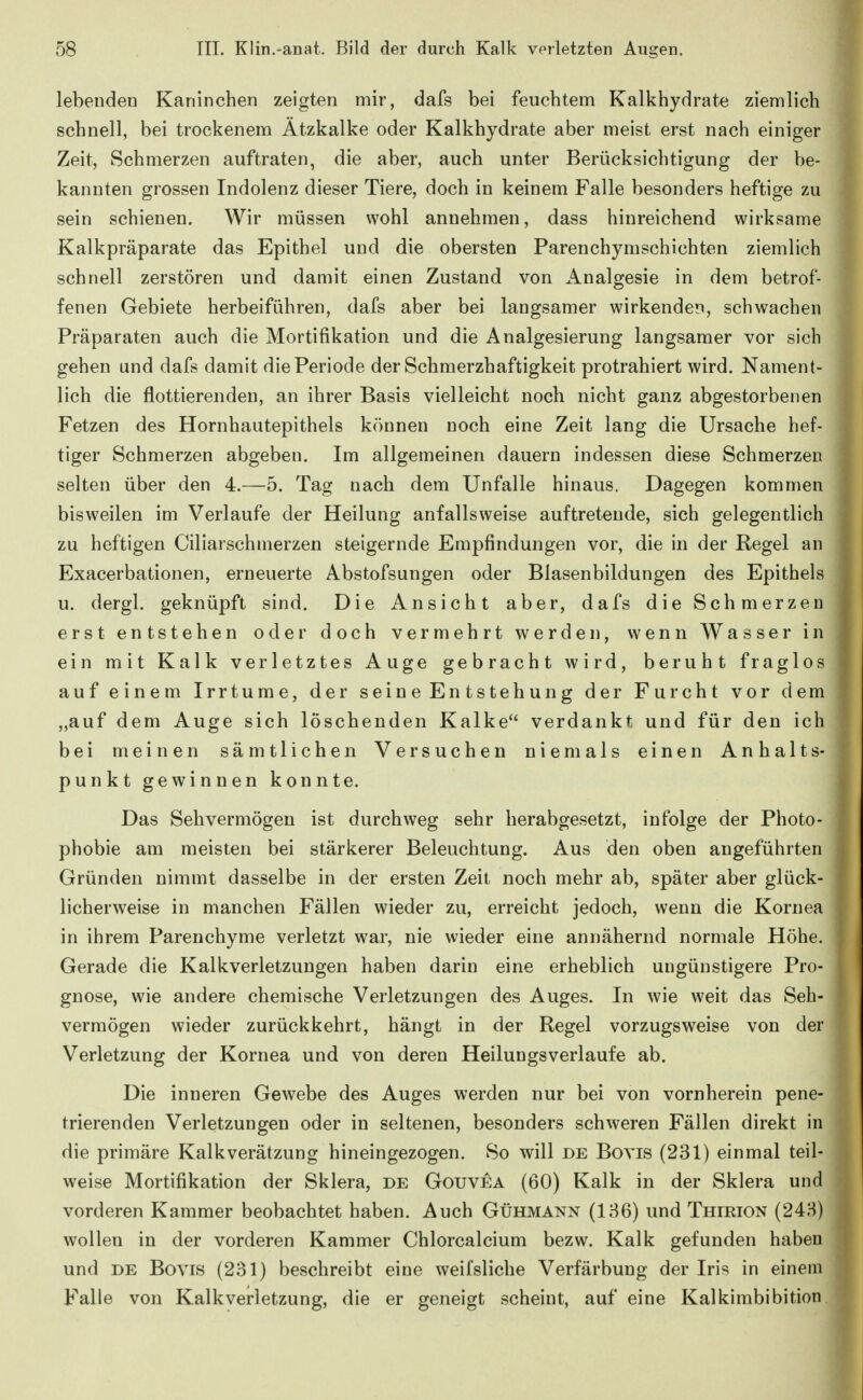 lebenden Kaninchen zeigten mir, dafs bei feuchtem Kalkhydrate ziemlich schnell, bei trockenem Ätzkalke oder Kalkhydrate aber meist erst nach einiger Zeit, Schmerzen auftraten, die aber, auch unter Berücksichtigung der be- kannten grossen Indolenz dieser Tiere, doch in keinem Falle besonders heftige zu sein schienen. Wir müssen wohl annehmen, dass hinreichend wirksame Kalkpräparate das Epithel und die obersten Parenchymschichten ziemlich schnell zerstören und damit einen Zustand von Analgesie in dem betrof- fenen Gebiete herbeiführen, dafs aber bei langsamer wirkenden, schwachen Präparaten auch die Mortifikation und die Analgesierung langsamer vor sich gehen und dafs damit die Periode der Schmerzhaftigkeit protrahiert wird. Nament- lich die flottierenden, an ihrer Basis vielleicht noch nicht ganz abgestorbenen Fetzen des Hornhautepithels können noch eine Zeit lang die Ursache hef- tiger Schmerzen abgeben. Im allgemeinen dauern indessen diese Schmerzen selten über den 4.—5. Tag nach dem Unfälle hinaus. Dagegen kommen bisweilen im Verlaufe der Heilung anfallsweise auftretende, sich gelegentlich zu heftigen Ciliarschmerzen steigernde Empfindungen vor, die in der Regel an Exacerbationen, erneuerte Abstofsungen oder Blasenbildungen des Epithels u. dergl. geknüpft sind. Die Ansicht aber, dafs die Schmerzen erst entstehen oder doch vermehrt werden, wenn Wasser in ein mit Kalk verletztes Auge gebracht wird, beruht fraglos auf einem Irrtume, der seine Entstehung der Furcht vor dem ,,auf dem Auge sich löschenden Kalke verdankt und für den ich bei meinen sämtlichen Versuchen niemals einen Anhalts- punkt gewinnen konnte. Das Sehvermögen ist durchweg sehr herabgesetzt, infolge der Photo- phobie am meisten bei stärkerer Beleuchtung. Aus den oben angeführten Gründen nimmt dasselbe in der ersten Zeit noch mehr ab, später aber glück- licherweise in manchen Fällen wieder zu, erreicht jedoch, wenn die Kornea in ihrem Parenchyme verletzt war, nie wieder eine annähernd normale Höhe. Gerade die Kalkverletzungen haben darin eine erheblich ungünstigere Pro- gnose, wie andere chemische Verletzungen des Auges. In wie weit das Seh- vermögen wieder zurückkehrt, hängt in der Regel vorzugsweise von der Verletzung der Kornea und von deren Heilungsverlaufe ab. Die inneren Gewebe des Auges werden nur bei von vornherein pene- trierenden Verletzungen oder in seltenen, besonders schweren Fällen direkt in die primäre Kalkverätzung hineingezogen. So will de Bovis (231) einmal teil- weise Mortifikation der Sklera, de Gouvea (60) Kalk in der Sklera und vorderen Kammer beobachtet haben. Auch Gühmann (136) und Thirion (243) wollen in der vorderen Kammer Chlorcalcium bezw. Kalk gefunden haben und DE Bovis (231) beschreibt eine weifsliche Verfärbung der Iris in einem Falle von Kalkverletzung, die er geneigt scheint, auf eine Kalkimbibition.