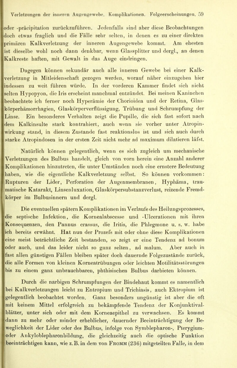 oder -präcipitation zurückzuführen. Jedenfalls sind aber diese Beobachtungen doch etwas fraglich und die Fälle sehr selten, in denen es zu einer direkten ipriniären Kalkverletzung der inneren Augengewebe kommt. Am ehesten ist dieselbe wohl noch dann denkbar, wenn Glassplitter und dergl., an denen Kalkreste haften, mit Gewalt in das Auge eindringen. Dagegen können sekundär auch alle inneren Gewebe bei einer Kalk- verletzung in Mitleidenschaft gezogen werden, worauf näher einzugehen hier indessen zu weit führen würde. In der vorderen Kammer findet sich nicht selten Hypopyon, die Iris erscheint manchmal entzündet. Bei meinen Kaninchen beobachtete ich ferner noch Hyperämie der Chorioidea und der Retina, Glas- ;körperhämorrhagien, Glaskörperverflüssigung, Trübung und Schrumpfung der Linse. Ein besonderes Verhalten zeigt die Pupille, die sich fast sofort nach dem Kalkinsulte stark kontrahiert, auch wenn sie vorher unter Atropin- wirkung stand, in diesem Zustande fast reaktionslos ist und sich auch durch starke Atropindoseu in der ersten Zeit nicht mehr ad maximum dilatieren läfst. Natürlich können gelegentlich, wenn es sich zugleich um mechanische •Verletzungen des Bulbus handelt, gleich von vorn herein eine Anzahl anderer (Komplikationen hinzutreten, die unter Umständen noch eine ernstere Bedeutung haben, wie die eigentliche Kalkverletzung selbst. So können vorkommen: Rupturen der Lider, Perforation der Augenmembranen, Hyphäma, trau- matische Katarakt, Linsenluxation, Glaskörpersubstanzverlust, reizende Fremd- körper im Bulbusinnern und dergl. I Die eventuellen spätem Komplikationen im Verlaufe des Heilungsprozesses, die septische Infektion, die Kornealabscesse und -Ulcerationen mit ihren Konsequenzen, den Pannus crassus, die Iritis, die Phlegmone u. s. w. habe sich bereits erwähnt. Hat nun der Prozefs mit oder ohne diese Komplikationen eine meist beträchtliche Zeit bestanden, so zeigt er eine Tendenz ad bonum joder auch, und das leider nicht so ganz selten, ad malum. Aber auch in Ifast allen günstigen Fällen bleiben später doch dauernde Folgezustände zurück, idie alle Formen von kleinen Korneatrübungen oder leichten Motilitätsstörungen jbis zu einem ganz unbrauchbaren, phthisischen Bulbus darbieten können. Durch die narbigen Schrumpfungen der Bindehaut kommt es namentlich bei Kalkverletzungen leicht zu Entropium und Trichiasis, auch Ektropium ist gelegentlich beobachtet worden. Ganz besonders ungünstig ist aber die oft !mit keinem Mittel erfolgreich zu bekämpfende Tendenz der Konjunktival- blätter, unter sich oder mit dem Korneaepithel zu verwachsen. Es kommt dann zu mehr oder minder erheblicher, dauernder Beeinträchtigung der Be- weglichkeit der Lider oder des Bulbus, infolge von Symblepharon-, Pterygium- oder Ankyloblepharonbildung, die gleichzeitig auch die optische Funktion beeinträchtigen kann, wie z.B. in dem von Fromm (236) mitgeteilten Falle, in dem