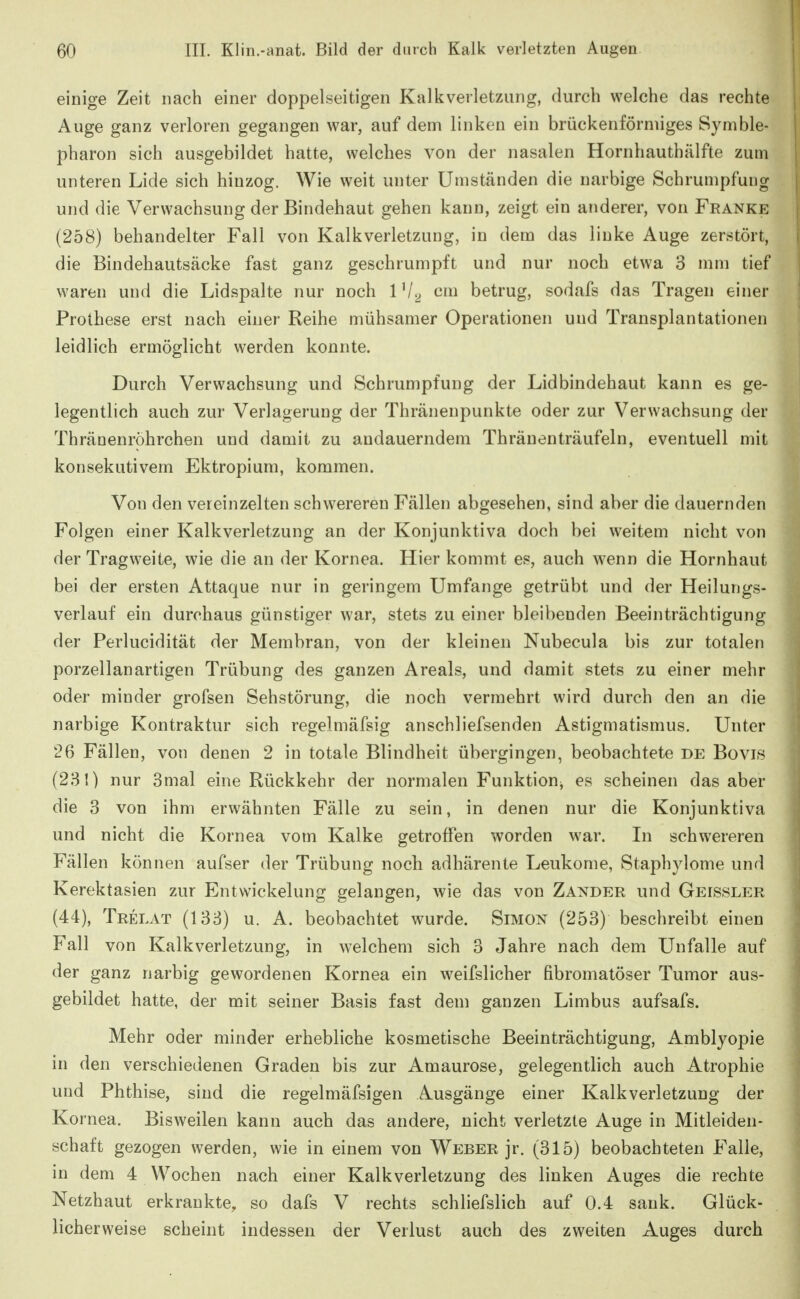 einige Zeit nach einer doppelseitigen Kalkverletzung, durch welche das rechte Auge ganz verloren gegangen war, auf dem linken ein brückenförniiges Symble- pharon sich ausgebildet hatte, welches von der nasalen Hornhauthälfte zum unteren Lide sich hinzog. Wie weit unter Umständen die narbige Schrumpfung und die Verwachsung der Bindehaut gehen kann, zeigt ein anderer, von Franke (258) behandelter Fall von Kalkverletzung, in dem das linke Auge zerstört, die Bindehautsäcke fast ganz geschrumpft und nur noch etwa 3 mm tief waren und die Lidspalte nur noch IV^ cm betrug, sodafs das Tragen einer Prothese erst nach einer Reihe mühsamer Operationen und Transplantationen leidlich ermöglicht werden konnte. Durch Verwachsung und Schrumpfung der Lidbindehaut kann es ge- legentlich auch zur Verlagerung der Thränenpunkte oder zur Verwachsung der Thränenröhrchen und damit zu andauerndem Thränenträufeln, eventuell mit konsekutivem Ektropium, kommen. Von den vereinzelten schwerereu Fällen abgesehen, sind aber die dauernden Folgen einer Kalkverletzung an der Konjunktiva doch bei weitem nicht von der Tragweite, wie die an der Kornea. Hier kommt es, auch wenn die Hornhaut bei der ersten Attaque nur in geringem Umfange getrübt und der Heilungs- verlauf ein durchaus günstiger war, stets zu einer bleibenden Beeinträchtigung der Perlucidität der Membran, von der kleinen Nubecula bis zur totalen porzellanartigen Trübung des ganzen Areals, und damit stets zu einer mehr oder minder grofsen Sehstörung, die noch vermehrt wird durch den an die narbige Kontraktur sich regelmäfsig anschliefsenden Astigmatismus. Unter 26 Fällen, von denen 2 in totale Blindheit übergingen, beobachtete de Bovis (281) nur 3mal eine Rückkehr der normalen Funktion^ es scheinen das aber die 3 von ihm erwähnten Fälle zu sein, in denen nur die Konjunktiva und nicht die Kornea vom Kalke getroffen worden war. Li schwereren Fällen können aufser der Trübung noch adhärente Leukome, Staphylome und Kerektasien zur Entwickelung gelangen, wie das von Zander und Geissler (44), Trelat (133) u. A. beobachtet wurde. Simon (253) beschreibt einen Fall von Kalkverletzung, in welchem sich 3 Jahre nach dem Unfälle auf der ganz narbig gewordenen Kornea ein weifslicher fibromatöser Tumor aus- gebildet hatte, der mit seiner Basis fast dem ganzen Limbus aufsafs. Mehr oder minder erhebliche kosmetische Beeinträchtigung, Amblyopie in den verschiedenen Graden bis zur Amaurose, gelegentlich auch Atrophie und Phthise, sind die regelmäfsigen Ausgänge einer Kalkverletzung der Ko rnea. Bisweilen kann auch das andere, nicht verletzte Auge in Mitleiden- schaft gezogen werden, wie in einem von Weber jr. (315) beobachteten Falle, in dem 4 Wochen nach einer Kalkverletzung des linken Auges die rechte Netzhaut erkrankte, so dafs V rechts schliefslich auf 0.4 sank. Glück- licherweise scheint indessen der Verlust auch des zweiten Auges durch