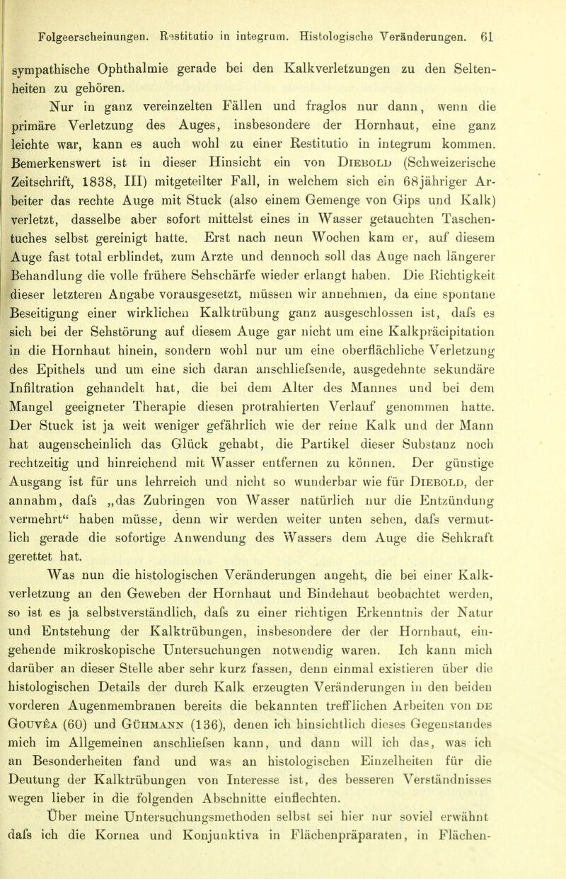 sympathische Ophthalmie gerade bei den Kalk Verletzungen zu den Selten- heiten zu gehören. Nur in ganz vereinzelten Fällen und fraglos nur dann, wenn die primäre Verletzung des Auges, insbesondere der Hornhaut, eine ganz leichte war, kann es auch wohl zu einer Restitutio in integrum kommen. Bemerkenswert ist in dieser Hinsicht ein von Diebold (Schweizerische Zeitschrift, 1838, IH) mitgeteilter Fall, in welchem sich ein 68jähriger Ar- beiter das rechte Auge mit Stuck (also einem Gemenge von Gips und Kalk) verletzt, dasselbe aber sofort mittelst eines in Wasser getauchten Taschen- tuches selbst gereinigt hatte. Erst nach neun Wochen kam er, auf diesem Auge fast total erblindet, zum Arzte und dennoch soll das Auge nach längerer Behandlung die volle frühere Sehschärfe wieder erlangt haben. Die Richtigkeit dieser letzteren Angabe vorausgesetzt, müssen wir annehmen, da eine spontane Beseitigung einer wirklichen Kalktrübung ganz ausgeschlossen ist, dafs es sich bei der Sehstörung auf diesem Auge gar nicht um eine Kalkpräcipitation in die Hornhaut hinein, sondern wohl nur um eine oberflächliche Verletzung des Epithels und um eine sich daran anschliefsende, ausgedehnte sekundäre Infiltration gehandelt hat, die bei dem Alter des Mannes und bei dem Mangel geeigneter Therapie diesen protrahierten Verlauf genommen hatte. Der Stuck ist ja weit weniger gefährlich wie der reine Kalk und der Mann hat augenscheinlich das Glück gehabt, die Partikel dieser Substanz noch rechtzeitig und hinreichend mit Wasser entfernen zu können. Der günstige Ausgang ist für uns lehrreich und nicht so wunderbar wie für Diebold, der annahm, dafs „das Zubringen von Wasser natürlich nur die Entzündung vermehrt haben müsse, denn wir werden weiter unten sehen, dafs vermut- lich gerade die sofortige Anwendung des Wassers dem Auge die Sehkraft gerettet hat. Was nun die histologischen Veränderungen angeht, die bei einer Kalk- verletzung an den Geweben der Hornhaut und Bindehaut beobachtet werden, so ist es ja selbstverständlich, dafs zu einer richtigen Erkenntnis der Natur und Entstehung der Kalktrübungen, insbesondere der der Hornhaut, ein- gehende mikroskopische Untersuchungen notwendig waren. Ich kann mich darüber an dieser Stelle aber sehr kurz fassen, denn einmal existieren über die histologischen Details der durch Kalk erzeugten Veränderungen in den beiden vorderen Augenmembranen bereits die bekannten trefflichen Arbeiten von de GouvEA (60) und Gühmann (136), denen ich hinsichtlich dieses Gegenstandes mich im Allgemeinen anschliefsen kann, und dann will ich das, was ich an Besonderheiten fand und was an histologischen Einzelheiten für die Deutung der Kalktrübungen von Interesse ist, des besseren Verständnisses wegen lieber in die folgenden Abschnitte einflechten. Über meine Untersuchungsmethoden selbst sei hier nur soviel erwähnt dafs ich die Kornea und Konjunktiva in Flächenpräparaten, in Flächen-