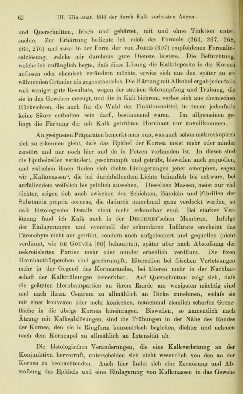 und Querschnitten, frisch und gehärtet, mit und ohne Tinktion unter- suchte. Zur Erhärtung bediente ich mich des Formols (264, 267, 268, 269, 270) und zwar in der Form der von Jores (307) empfohlenen Formalin- salzlösung, welche mir durchaus gute Dienste leistete. Die Befürchtung, welche ich anfänglich hegte, dafs diese Lösung die Kalkdeposita in der Kornea auflösen oder chemisch verändern möchte, erwies sich aus den später zu er- wähnenden Gründen als gegenstandslos. Die Härtung mit Alkohol ergab jedenfalls weit weniger gute Resultate, wegen der starken Schrumpfung und Trübung, die sie in den Geweben erzeugt, und die in Kali bichrom. verbot sich aus chemischen Rücksichten, die auch für die Wahl der Tinktionsmittel, in denen jedenfalls keine Säure enthalten sein darf, bestimmend waren. Im allgemeinen ge- lingt die Färbung der mit Kalk getrübten Hornhaut nur unvollkommen. An geeigneten Präparaten bemerkt man nun, was auch schon makroskopisch sich zu erkennen giebt, dafs das Epithel der Kornea meist mehr oder minder zerstört und nur noch hier und da in Fetzen vorhanden ist. In diesen sind die Epithelzellen verändert, geschrumpft und getrübt, bisweilen auch gequollen, und zwischen ihnen finden sich dichte Einlagerungen jener amorphen, sagen wir „Kalkmassen, die bei durchfallendem Lichte bräunlich bis schwarz, bei auffallendem weifslich bis gelblich aussehen. Dieselben Massen, meist nur viel dichter, zeigen sich auch zwischen den Schichten, Bündeln und Fibrillen der Substantia propria corneae, die dadurch manchmal ganz verdeckt werden, so dafs histologische Details nicht mehr erkennbar sind. Bei starker Ver- ätzung fand ich Kalk auch in der DESCEMEx'schen Membran. Infolge der Einlagerungen und eventuell der sekundären Infiltrate erscheint das Parenchym nicht nur getrübt, sondern auch aufgelockert und gequollen (nicht verdünnt, wie de Gouvea [60] behauptet), später aber nach Abstofsung der nekrotisierten Partien mehr oder minder erheblich verdünnt. Die fixen Hornhautkörperchen sind geschrumpft, Eiterzellen bei frischen Verletzungen mehr in der Gegend des Kornearandes, bei älteren mehr in der Nachbar- schaft der Kalktrübungen bemerkbar. Auf Querschnitten zeigt sich, dafs die geätzten Hornhautpartien an ihrem Rande am wenigsten mächtig sind und nach ihrem Centrum zu allmählich an Dicke zunehmen, sodafs sie mit einer konvexen oder mehr konischen, manchmal ziemlich scharfen Grenz- fläche in die übrige Kornea hineinragen. Bisweilen, so namentlich nach Atzung mit Kalksalzlösungen, sind die Trübungen in der Nähe des Randes der Kornea, den sie in Ringform konzentrisch begleiten, dichter und nehmen nach dem Korneapol zu allmählich an Intensität ab. Die histologischen Veränderungen, die eine Kalkverletzung an der Konjunktiva hervorruft, unterscheiden sich nicht wesentlich von den an der Kornea zu beobachtenden. Auch hier findet sich eine Zerstörung und Ab- stofsung des Epithels und eine Einlagerung von Kalkmassen in das Gewebe