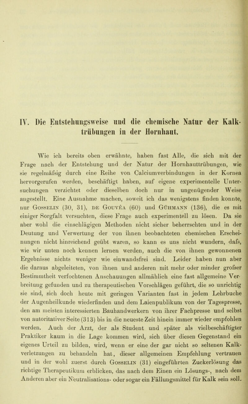 trübungen in der Hornhaut. Wie ich bereits oben erwähnte, haben fast Alle, die sich mit der Frage nach der Entstehung und der Natur der Hornhauttrübungen, wie sie regelmäfsig durch eine Reihe von Calciumverbindungen in der Kornea hervorgerufen werden, beschäftigt haben, auf eigene experimentelle Unter- suchungen verzichtet oder dieselben doch nur in ungenügender Weise angestellt. Eine Ausnahme machen, soweit ich das wenigstens finden konnte, nur Gosselin (30, 31), de Gouvea (60) und Gühmann (136), die es mit einiger Sorgfalt versuchten, diese Frage auch experimentell zu lösen. Da sie aber wohl die einschlägigen Methoden nicht sicher beherrschten und in der Deutung und Verwertung der von ihnen beobachteten chemischen Erschei- nungen nicht hinreichend geübt waren, so kann es uns nicht wundern, dafs, wie wir unten noch kennen lernen werden, auch die von ihnen gewonnenen Ergebnisse nichts weniger wie einwandsfrei sind. Leider haben nun aber die daraus abgeleiteten, von ihnen und anderen mit mehr oder minder grofser Bestimmtheit verfochtenen Anschauungen allmählich eine fast allgemeine Ver- breitung gefunden und zu therapeutischen Vorschlägen geführt, die so unrichtig sie sind, sich doch heute mit geringen Varianten fast in jedem Lehrbuche der Augenheilkunde wiederfinden und dem Laienpublikum von der Tagespresse, den am meisten interessierten Bauhandwerkern von ihrer Fachpresse und selbst von autoritativer Seite (313) bis in die neueste Zeit hinein immer wieder empfohlen werden. Auch der Arzt, der als Student und später als vielbeschäftigter Praktiker kaum in die Lage kommen wird, sich über diesen Gegenstand ein eigenes Urteil zu bilden, wird, wenn er eine der gar nicht so seltenen Kalk- verletzungen zu behandeln hat, dieser allgemeinen Empfehlung vertrauen und in der wohl zuerst durch Gosselin (31) eingeführten Zuckerlösung das richtige Therapeutikum erblicken, das nach dem Einen ein Lösungs-, nach dem Anderen aber ein N'eutralisations- oder sogar ein Fällungsmittel für Kalk sein soll.