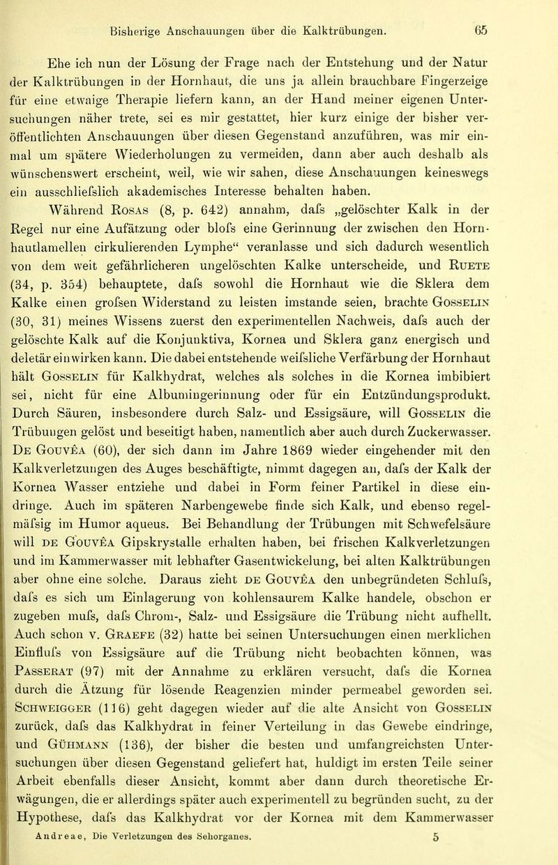 Ehe ich nun der Lösung der Frage nach der Entstehung und der Natur der Kalktrübungen in der Hornhaut, die uns ja allein brauchbare Fingerzeige für eine etwaige Therapie liefern kann, an der Hand meiner eigenen Unter- suchungen näher trete, sei es mir gestattet, hier kurz einige der bisher ver- öffentlichten Anschauungen über diesen Gegenstand anzuführen, was mir ein- mal um spätere Wiederholungen zu vermeiden, dann aber auch deshalb als wünschenswert erscheint, weil, wie wir sahen, diese Anschauungen keineswegs ein ausschliefslich akademisches Interesse behalten haben. Während Rosas (8, p. 642) annahm, dafs „gelöschter Kalk in der Regel nur eine Aufätzung oder blofs eine Gerinnung der zwischen den Horn- hautlamellen cirkulierenden Lymphe veranlasse und sich dadurch wesentlich von dem weit gefährlicheren ungelöschten Kalke unterscheide, und Ruete (34, p. 354) behauptete, dafs sowohl die Hornhaut wie die Sklera dem Kalke einen grofsen Widerstand zu leisten imstande seien, brachte Gosselin (30, 31) meines Wissens zuerst den experimentellen Nachweis, dafs auch der gelöschte Kalk auf die Konjunktiva, Kornea und Sklera ganz energisch und deletär einwirken kann. Die dabei entstehende weifsliche Verfärbung der Hornhaut hält Gosselin für Kalkhydrat, welches als solches in die Kornea imbibiert sei, nicht für eine Albumingerinnung oder für ein Entzündungsprodukt. Durch Säuren, insbesondere durch Salz- und Essigsäure, will Gosselin die Trübungen gelöst und beseitigt haben, namentlich aber auch durch Zuckerwasser. De Gouvea (60), der sich dann im Jahre 1869 wieder eingehender mit den Kalkverletzungen des Auges beschäftigte, nimmt dagegen an, dafs der Kalk der Kornea Wasser entziehe und dabei in Form feiner Partikel in diese ein- dringe. Auch im späteren Narbengewebe finde sich Kalk, und ebenso regel- mäfsig im Humor aqueus. Bei Behandlung der Trübungen mit Schwefelsäure will DE GouvEA Gipskrystalle erhalten haben, bei frischen Kalk Verletzungen und im Kammerwasser mit lebhafter Gasentwickelung, bei alten Kalktrübungen aber ohne eine solche. Daraus zieht de Gouvea den unbegründeten Schlufs, dafs es sich um Einlagerung von kohlensaurem Kalke handele, obschon er zugeben mufs, dafs Chrom-, Salz- und Essigsäure die Trübung nicht aufhellt. Auch schon v. Graefe (32) hatte bei seinen Untersuchungen einen merklichen Einflufs von Essigsäure auf die Trübung nicht beobachten können, was Passerat (97) mit der Annahme zu erklären versucht, dafs die Kornea durch die Ätzung für lösende Reagenzien minder permeabel geworden sei. Schweigger (116) geht dagegen wieder auf die alte Ansicht von Gosselin zurück, dafs das Kalkhydrat in feiner Verteilung in das Gewebe eindringe, und GtjHMANN (136), der bisher die besten und umfangreichsten Unter- suchungen über diesen Gegenstand geliefert hat, huldigt im ersten Teile seiner Arbeit ebenfalls dieser Ansicht, kommt aber dann durch theoretische Er- wägungen, die er allerdings später auch experimentell zu begründen sucht, zu der Hypothese, dafs das Kalkhydrat vor der Kornea mit dem Kammerwasser Andreae, Die Verletzungen des Seliorganes. 5