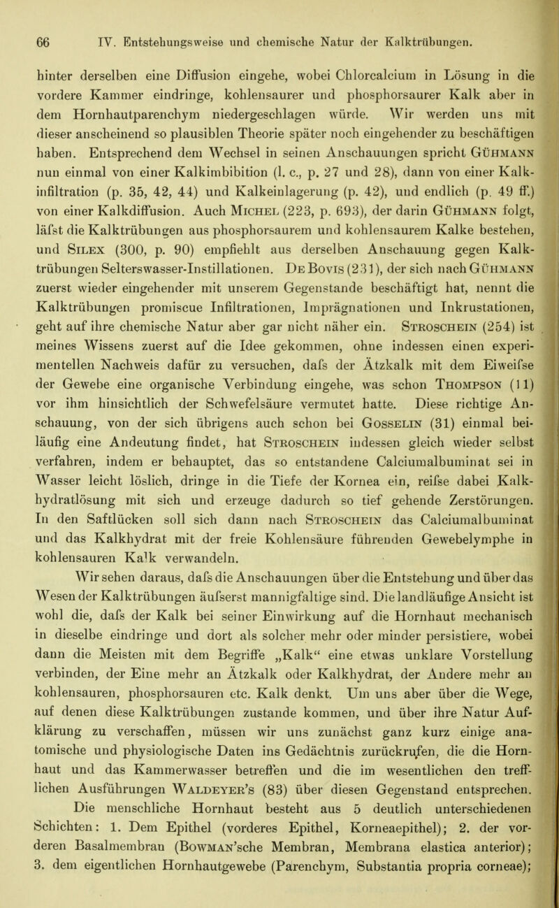 hinter derselben eine Diffusion eingehe, wobei Chlorcaloiuni in Lösung in die vordere Kammer eindringe, kohlensaurer und phosphorsaurer Kalk aber in dem Hornhautparenchym niedergeschlagen würde. Wir werden uns mit dieser anscheinend so plausiblen Theorie später noch eingehender zu beschäftigen haben. Entsprechend dem Wechsel in seinen Anschauungen spricht Gühmann nun einmal von einer Kalkimbibition (1. c, p. 27 und 28), dann von einer Kalk- infiltration (p. 35, 42, 44) und Kalkeinlagerung (p. 42), und endlich (p. 49 ff.) von einer Kalkdiffusion. Auch Michel (223, p. 693), der darin Gühmann folgt, läfst die Kalktrübungen aus phosphorsaurem und kohlensaurem Kalke bestehen, und SiLEX (300, p. 90) empfiehlt aus derselben Anschauung gegen Kalk- trübungen Selterswasser-Instillationen. De Bovis (231), der sich nach Gühmann zuerst wieder eingehender mit unserem Gegenstande beschäftigt hat, nennt die Kalktrübungen promiscue Infiltrationen, Imprägnationen und Inkrustationen, geht auf ihre chemische Natur aber gar nicht näher ein. Stroschein (254) ist meines Wissens zuerst auf die Idee gekommen, ohne indessen einen experi- mentellen Nachweis dafür zu versuchen, dafs der Ätzkalk mit dem Eiweifse der Gewebe eine organische Verbindung eingehe, was schon Thompson (11) vor ihm hinsichtlich der Schwefelsäure vermutet hatte. Diese richtige An- schauung, von der sich übrigens auch schon bei Gosselin (31) einmal bei- läufig eine Andeutung findet, hat Stroschein indessen gleich wieder selbst verfahren, indem er behauptet, das so entstandene Calciumalbuminat sei in Wasser leicht löslich, dringe in die Tiefe der Kornea ein, reifse dabei Kalk- hydratlösung mit sich und erzeuge dadurch so tief gehende Zerstörungen. In den Saftlücken soll sich dann nach Stroschein das Calciumalbuminat und das Kalkhydrat mit der freie Kohlensäure führenden Gewebelymphe in kohlensauren Ka^k verwandeln. Wir sehen daraus, dafs die Anschauungen über die Entstehung und über das Wesen der Kalktrübungen äufserst mannigfaltige sind. Die landläufige Ansicht ist wohl die, dafs der Kalk bei seiner Einwirkung auf die Hornhaut mechanisch in dieselbe eindringe und dort als solcher mehr oder minder persistiere, wobei dann die Meisten mit dem Begriffe „Kalk eine etwas unklare Vorstellung verbinden, der Eine mehr an Ätzkalk oder Kalkhydrat, der Andere mehr an kohlensauren, phosphorsauren etc. Kalk denkt. Um uns aber über die Wege, auf denen diese Kalktrübungen zustande kommen, und über ihre Natur Auf- klärung zu verschaffen, müssen wir uns zunächst ganz kurz einige ana- tomische und physiologische Daten ins Gedächtnis zurückrufen, die die Horn- haut und das Kammerwasser betreffen und die im wesentlichen den treff- lichen Ausführungen Waldeyer's (83) über diesen Gegenstand entsprechen. Die menschliche Hornhaut besteht aus 5 deutlich unterschiedenen Schichten: 1. Dem Epithel (vorderes Epithel, Korneaepithel); 2. der vor- deren Basalmembran (BowMAN'sche Membran, Membrana elastica anterior); 3. dem eigentlichen Hornhautgewebe (Parenchym, Substantia propria corneae);