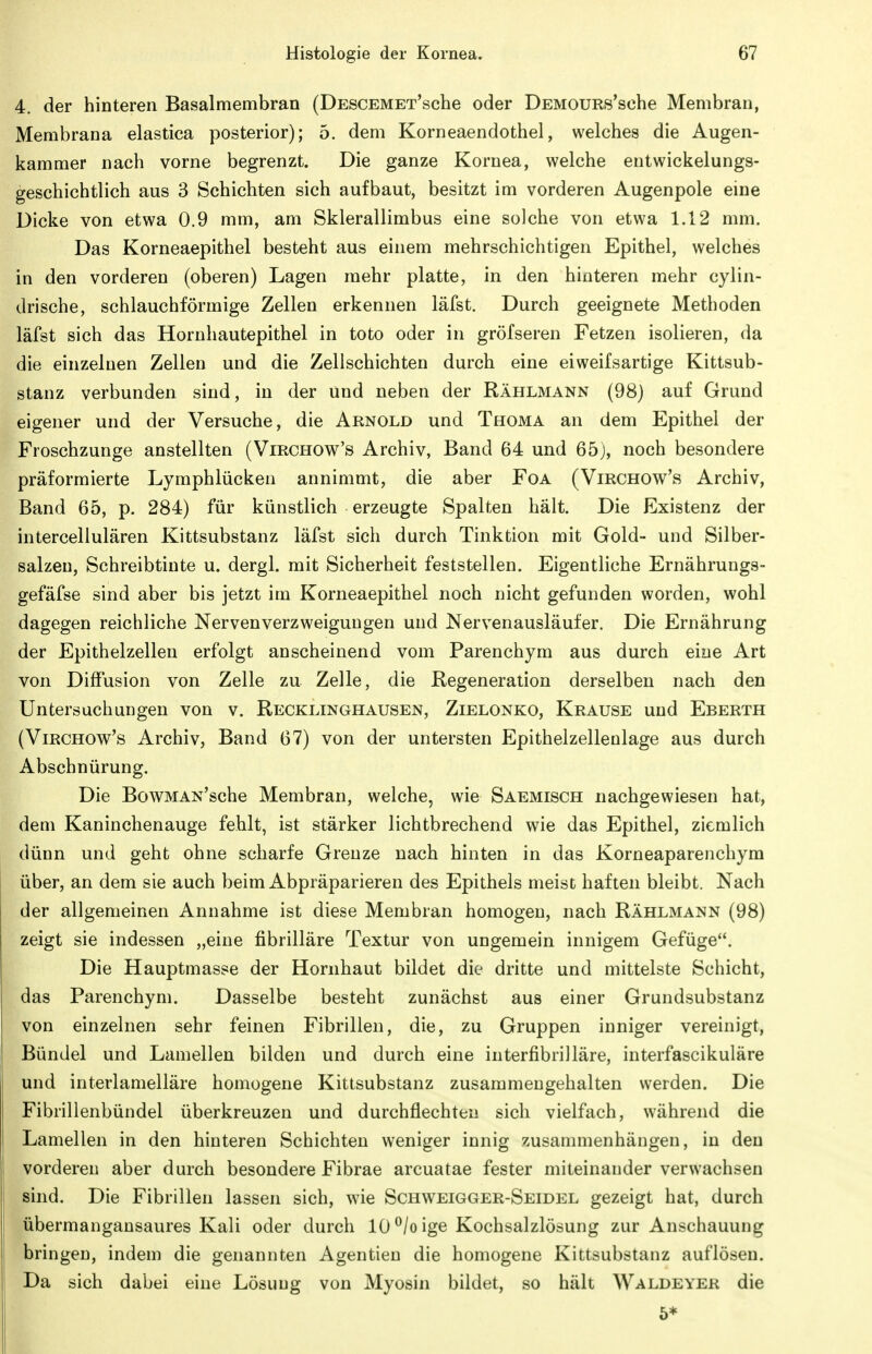 4. der hinteren Basalmembran (DESCEMET'sche oder DEMOURs'sche Membran, Membrana elastica posterior); 5. dem Korneaendothel, welches die Augen- kammer nach vorne begrenzt. Die ganze Kornea, welche entwickelungs- geschichtlich aus 3 Schichten sich aufbaut, besitzt im vorderen Augenpole eine üicke von etwa 0.9 mm, am Sklerallimbus eine solche von etwa 1.12 mm. Das Korneaepithel besteht aus einem mehrschichtigen Epithel, welches in den vorderen (oberen) Lagen mehr platte, in den hinteren mehr cylin- drische, schlauchförmige Zellen erkennen läfst. Durch geeignete Methoden läfst sich das Hornhautepithel in toto oder in gröfseren Fetzen isolieren, da die einzelnen Zellen und die Zellschichten durch eine eiweifsartige Kittsub- stanz verbunden sind, in der und neben der Rählmann (98) auf Grund eigener und der Versuche, die Arnold und Thoma an dem Epithel der Froschzunge anstellten (Virchow's Archiv, Band 64 und 65), noch besondere präformierte Lymphlückeu annimmt, die aber Foa (Virchow's Archiv, Band 65, p. 284) für künstlich erzeugte Spalten hält. Die Existenz der intercellulären Kittsubstanz läfst sich durch Tinktion mit Gold- und Silber- salzen, Schreibtinte u. dergl. mit Sicherheit feststellen. Eigentliche Ernährungs- gefäfse sind aber bis jetzt im Korneaepithel noch nicht gefunden worden, wohl dagegen reichliche Nervenverzweigungen und Nervenausläufer. Die Ernährung der Epithelzellen erfolgt anscheinend vom Parenchym aus durch eine Art von Diffusion von Zelle zu Zelle, die Regeneration derselben nach den Untersuchungen von v. Recklinghausen, Zielonko, Krause und Eberth (Virchow's Archiv, Band 67) von der untersten Epithelzellenlage aus durch Abschnürung. Die BowMAN'sche Membran, welche, wie Saemisch nachgewiesen hat, dem Kaninchenauge fehlt, ist stärker lichtbrechend wie das Epithel, ziemlich dünn und geht ohne scharfe Grenze nach hinten in das Korneaparenchym über, an dem sie auch beim Abpräparieren des Epithels meist haften bleibt. Nach der allgemeinen Annahme ist diese Membran homogen, nach Rählmann (98) zeigt sie indessen „eine fibrilläre Textur von ungemein innigem Gefüge. Die Hauptmasse der Hornhaut bildet die dritte und mittelste Schicht, das Parenchym. Dasselbe besteht zunächst aus einer Grundsubstanz von einzelnen sehr feinen Fibrillen, die, zu Gruppen inniger vereinigt, Bündel und Lamellen bilden und durch eine interfibrilläre, interfascikuläre und interlamelläre homogene Kittsubstanz zusammengehalten werden. Die Fibrillenbündel überkreuzen und durchflechten sich vielfach, während die Lamellen in den hinteren Schichten weniger innig zusammenhängen, in den vorderen aber durch besondere Fibrae arcuatae fester miteinander verwachsen sind. Die Fibrillen lassen sich, wie Schweigger-Seidel gezeigt hat, durch übermangansaures Kali oder durch 10 ^/o ige Kochsalzlösung zur Anschauung bringen, indem die genannten Agentien die homogene Kittsubstanz auflösen. Da sich dabei eine Lösung von Myosin bildet, so hält Waldeyer die ö*