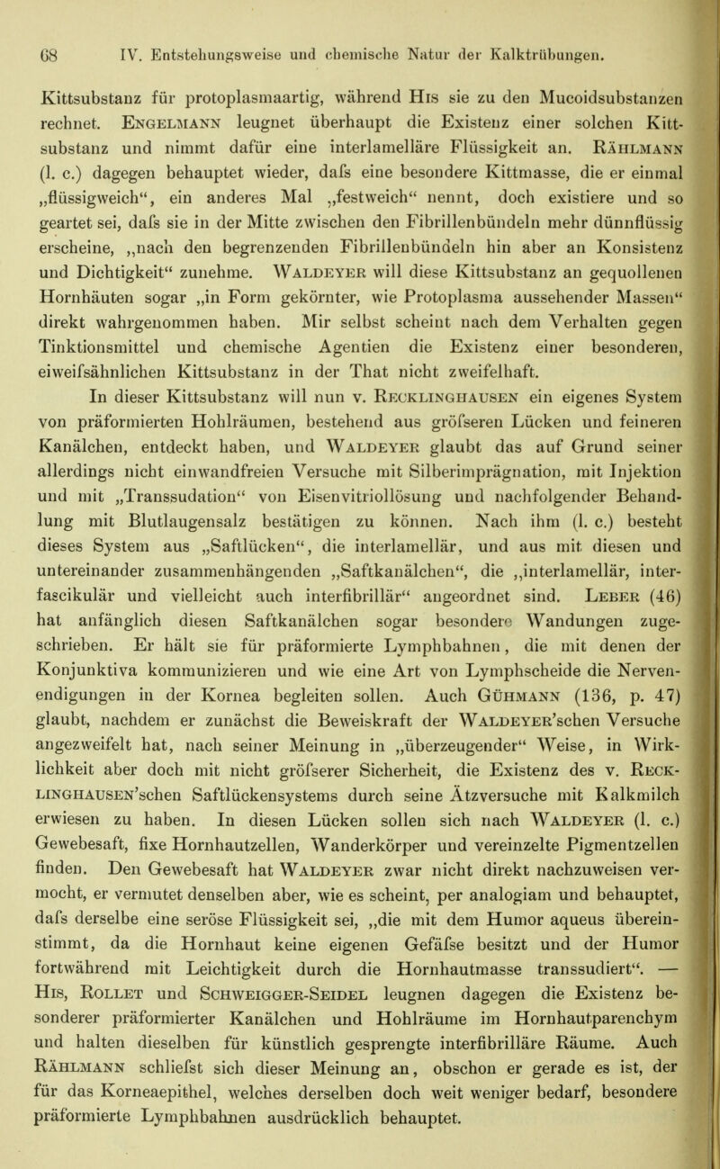 Kittsubstanz für protoplasmaartig, während His sie zu den Mucoidsubstanzen rechnet. Engelmann leugnet überhaupt die Existenz einer solchen Kitt- substanz und nimmt dafür eine interlamelläre Flüssigkeit an. Rählmann (1. c.) dagegen behauptet wieder, dafs eine besondere Kittmasse, die er einmal „flüssigweich, ein anderes Mal „festweich nennt, doch existiere und so geartet sei, dafs sie in der Mitte zwischen den Fibrillenbündeln mehr dünnflüssig erscheine, „nach den begrenzenden Fibrillenbündeln hin aber an Konsistenz und Dichtigkeit zunehme. Waldeyer will diese Kittsubstanz an gequollenen Hornhäuten sogar „in Form gekörnter, wie Protoplasma aussehender Massen direkt wahrgenommen haben. Mir selbst scheint nach dem Verhalten gegen Tinktionsmittel und chemische Agentien die Existenz einer besonderen, eiweifsähnlichen Kittsubstanz in der That nicht zweifelhaft. In dieser Kittsubstanz will nun v. Recklinghausen ein eigenes System von präformierten Hohlräumen, bestehend aus gröfseren Lücken und feineren Kanälchen, entdeckt haben, und Waldeyer glaubt das auf Grund seiner allerdings nicht einwandfreien Versuche mit Silberimprägnation, mit Injektion und mit „Transsudation von Eisenvitriollösung und nachfolgender Behand- lung mit Blutlaugensalz bestätigen zu können. Nach ihm (1. c.) besteht dieses System aus „Saftlücken, die interlamellär, und aus mit diesen und untereinander zusammenhängenden „Saftkanälchen, die ,,interlamellär, inter- fascikulär und vielleicht auch interfibrillär angeordnet sind. Leber (46) hat anfänglich diesen Saftkanälchen sogar besondere Wandungen zuge- schrieben. Er hält sie für präformierte Lymphbahnen, die mit denen der Konjunktiva kommunizieren und wie eine Art von Lymphscheide die Nerven- endigungen in der Kornea begleiten sollen. Auch Gühmann (136, p. 47) glaubt, nachdem er zunächst die Beweiskraft der WALDEYER'schen Versuche angezweifelt hat, nach seiner Meinung in „überzeugender Weise, in Wirk- lichkeit aber doch mit nicht gröfserer Sicherheit, die Existenz des v. Reck- LiNGHAUSEN'schen Saftlückensystems durch seine Ätzversuche mit Kalkmilch erwiesen zu haben. In diesen Lücken sollen sich nach Waldeyer (1. c.) Gewebesaft, fixe Hornhautzellen, Wanderkörper und vereinzelte Pigmentzellen finden. Den Gewebesaft hat Waldeyer zwar nicht direkt nachzuweisen ver- mocht, er vermutet denselben aber, wie es scheint, per analogiam und behauptet, dafs derselbe eine seröse Flüssigkeit sei, „die mit dem Humor aqueus überein- stimmt, da die Hornhaut keine eigenen Gefäfse besitzt und der Humor fortwährend mit Leichtigkeit durch die Hornhautmasse transsudiert. — His, Rollet und Schweigger-Seidel leugnen dagegen die Existenz be- sonderer präformierter Kanälchen und Hohlräume im Hornhautparenchym und halten dieselben für künstlich gesprengte interfibrilläre Räume. Auch Rählmann schliefst sich dieser Meinung an, obschon er gerade es ist, der für das Korneaepifehel, welches derselben doch weit weniger bedarf, besondere präformierte Lymphbahnen ausdrücklich behauptet.