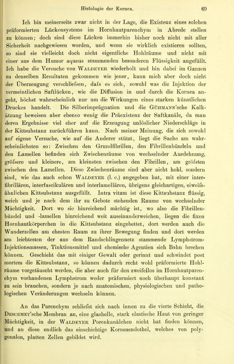 Ich bin meinerseits zwar nicht in der Lage, die Existenz eines solchen präformierten Lückensystems im Hornhautparenchym in Abrede stellen zu können; doch sind diese Lücken immerhin bisher noch nicht mit aller Sicherheit nachgewiesen worden, und wenn sie wirklich existieren sollten, so sind sie vielleicht doch nicht eigentliche Hohlräume und nicht mit einer aus dem Humor aqueus stammenden besonderen Flüssigkeit angefüllt. Ich habe die Versuche von Waldeyer wiederholt und bin dabei im Ganzen zu denselben Resultaten gekommen wie jener, kann mich aber doch nicht der Überzeugung verschlielsen, dals es sich, sowohl was die Injektion der vermeintlichen Saftlücken, wie die Diffusion in und durch die Kornea an- geht, höchst wahrscheinlich nur um die Wirkungen eines starken künstlichen Druckes handelt. Die Silberimprägnation und die GtiHMANN'sche Kalk- ätzung beweisen aber ebenso wenig die Präexistenz der Saftkanäle, da man deren Ergebnisse viel eher auf die Erzeugung unlöslicher Niederschläge in der Kittsubstanz zurückführen kann. Nach meiner Meinung, die sich sowohl auf eigene Versuche, wie auf die Anderer stützt, liegt die Sache am wahr- scheinlichsten so: Zwischen den Grundfibrillen, den Fibrillenbüudeln und den Lamellen befinden sich Zwischenräume von wechselnder Ausdehnung, gröfsere und kleinere, am kleinsten zwischen den Fibrillen, am gröfsten zwischen den Lamellen. Diese Zwischenräume sind aber nicht hohl, sondern sind, wie das auch schon Waldeyer (1. c.) angegeben hat, mit einer inter- fibrillären, interfascikulären und interlamellären, übrigens gleichartigen, eiweifs- ähnlichen Kittsubstanz ausgefüllt. Intra vitam ist diese Kittsubstanz flüssig, weich und je nach dem ihr zu Gebote stehenden Räume von wechselnder Mächtigkeit. Dort wo sie hinreichend mächtig ist, wo also die Fibrillen- bündel und -lamellen hinreichend weit auseinanderweichen, liegen die fixen Hornhautkörperchen in die Kittsubstanz eingebettet, dort werden auch die Wanderzellen am ehesten Raum zu ihrer Bewegung finden und dort werden am leichtesten der aus dem Randschlingennetz stammende Lymphstrom- Injektionsmassen, Tinktionsmittel und chemische Agentien sich Bahn brechen können. Geschieht das mit einiger Gewalt oder gerinnt und schwindet post mortem die Kittsubstanz, so können dadurch recht wohl präformierte Hohl- räume vorgetäuscht werden, die aber auch für den zweifellos im Hornhautparen- chym vorhandenen Lymphstrom weder präformiert noch überhaupt konstant zu sein brauchen, sondern je nach anatomischen, physiologischen und patho- logischen Veränderungen wechseln können. An das Parenchym schliefst sich nach innen zu die vierte Schicht, die DESCEMET'sche Membran an, eine glashelle, stark elastische Haut von geringer Mächtigkeit, in der Waldeyer Porenkanälcheu nicht hat finden können, und an diese endlich das einschichtige Korneaeudothel, welches von poly- gonalen, platten Zellen gebildet wird.