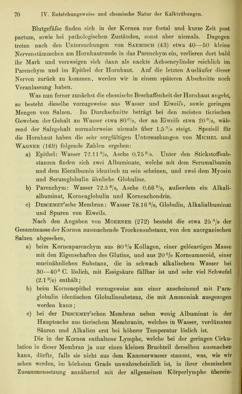 Blutgefäfse finden sich in der Kornea nur foetal und kurze Zeit post partum, sowie bei pathologischen Zuständen, sonst aber niemals. Dagegen treten nach den Untersuchungen von Saemisch (43) etwa 40—50 kleine Nervenstämmchen am Hornhautrande in das Parenchym ein, verlieren dort bald ihr Mark und verzweigen sich dann als nackte Achsencylinder reichlich im Parenchym und im Epithel der Hornhaut. Auf die letzten Ausläufer dieser Nerven zurück zu kommen, werden wir in einem späteren Abschnitte noch Veranlassung haben. Was nun ferner zunächst die chemische Beschaffenheit der Hornhaut angeht, so besteht dieselbe vorzugsweise aus Wasser und Eiweifs, sowie geringen Mengen von Salzen. Im Durchschnitte beträgt bei den meisten tierischen Geweben der Gehalt an Wasser etwa 80^/o, der an Eiweifs etwa 20 ^/o, wäh- rend der Salzgehalt normalerweise niemals über 1.5 ^/o steigt. Speziell für die Hornhaut haben die sehr sorgfältigen Untersuchungen von Michel und Wagner (169) folgende Zahlen ergeben: a) Epithel: Wasser 72.11 ^/o, Asche 0.75^/o. Unter den Stickstoffsub- stanzen finden sich zwei Albuminate, welche mit dem Serumalbumin und dem Eieralbumin identisch zu sein scheinen, und zwei dem Myosin und Serumglobulin ähnliche Globuline. b) Parenchym: Wasser 72.5 ^/o, Asche 0.66 ^/o, aufserdem ein Alkali- albuminat, Korneaglobulin und Korneachondrin. c) DESCEMET'sche Membran: Wasser 78.16^/0, Globulin, Alkalialbuminat und Spuren von Eiweifs. Nach den Angaben von Moerner (272) besteht die etwa 25 ^/o der Gesamtmasse der Kornea ausmachende Trockensubstanz, von den anorganischen Salzen abgesehen, a) beim Korneaparenchym aus 80 ^/o Kollagen, einer geleeartigen Masse mit den Eigenschaften des Glutins, und aus 20 ^/o Korneamucoid, einer mucinähnlichen Substanz, die in schwach alkalischem Wasser bei 30—40^ C. löslich, mit Essigsäure fällbar ist und sehr viel Schwefel (2.1 o/o) enthält; b) beim Korneaepithel vorzugsweise aus einer anscheinend mit Para- globulin identischen Globulinsubstanz, die mit Ammoniak ausgezogen werden kann; c) bei der DESCEMET'schen Membran neben wenig Albuminat in der Hauptsache aus tierischem Membranin, welches in Wasser, verdünnten Säuren und Alkalien erst bei höherer Temperatur löslich ist. Die in der Kornea enthaltene Lymphe, welche bei der geringen Cirku- lation in dieser Membran ja nur einen kleinen Bruchteil derselben ausmachen kann, dürfte, falls sie nicht aus dem Kammerwasser stammt, was, wie wir sehen werden, im höchsten Grade unwahrscheinlich ist, in ihrer chemischen Zusammensetzung annähernd mit der allgemeinen Körperlymphe überein-