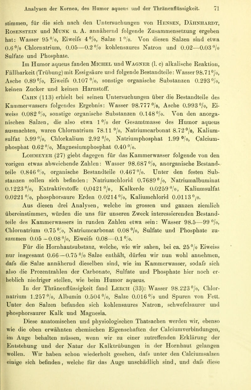 stimmen, für die sich nach den Untersuchungen von Hensen, Dähnhardt, Rosenstein und Münk u. A. annähernd folgende Zusammensetzung ergeben hat: Wasser 95 ^/o, Eiweifs 4^/o, Salze l^lo. Von diesen Salzen sind etwa 0.6^/0 Chlornatrium, 0.05—0.2 «/o kohlensaures Natron und 0.02—0.03 ^/o Sulfate und Phosphate. Im Humor aqueus fanden Michel und Wagner (1. c) alkalische Reaktion, Fällbarkeit (Trübung) mit Essigsäure und folgende Bestandteile: Wasser 98.7l^/o, Asche 0.89 ^/o, Eiweifs 0.107 ^/o, sonstige organische Substanzen 0.293^/0, keinen Zucker und keinen Harnstoff, Cahn (113) erhielt bei seinen Untersuchungen über die Bestandteile des Kammerwassers folgendes Ergebnis: Wasser 98.777 ^/o, Asche 0.993 ^/o, Ei- weiss 0.082 ^/o, sonstige organische Substanzen 0.148 ^/o. Von den anorga- nischen Salzen, die also etwa l^/o der Gesamtmasse des Humor aqueus ausmachten, waren Chlornatrium 78.11 ^/o, Natriumcarbonat 8.72 °/o, Kalium- sulfat 5.990/0, Chlorkalium 2.92^/0, Natriumphosphat 1.99 ^/o, Calcium- phosphat 0.62 ^/o, Magnesiumphosphat 0.40 ^/o. LoHMEYER (27) giebt dagegen für das Kammerwasser folgende von den vorigen etwas abweichende Zahlen: Wasser 98.687^/0, anorganische Bestand- teile 0.846^/0, organische Bestandteile 0.467^/0. Unter den festen Sub- stanzen sollen sich befinden: Natriumchlorid 0.7689^/0, Natriunialbuminat 0.1223^0, Extraktivstoffe 0,0421 Kalkerde 0.0259^/0, Kaliumsulfat 0,02210/0, phosphorsaure Erden 0,0214«/o, Kaliumchlorid O.OII3O/0. Aus diesen drei Analysen, welche im grossen und ganzen ziemlich übereinstimmen, würden die uns für unseren Zweck interessierenden Bestand- teile des Kammerwassers in runden Zahlen etwa sein: Wasser 98.5—99 ^/o, Chlornatrium 0.75 ^/o, Natriumcarbonat 0.08 ^/o, Sulfate und Phosphate zu- sammen 0.05-0.08 >, Eiweifs 0.08—0.1 ^/o. Für die Hornhautsubstanz, welche, wie wir sahen, bei ca. 25 ^/o Eiweiss nur insgesamt 0.66—0.75 ^/o Salze enthält, dürfen wir nun wohl annehmen, dafs die Salze annähernd dieselben sind, wie im Kammerwasser, sodafs sich also die Prozentzahlen der Carbonate, Sulfate und Phosphate hier noch er- heblich niedriger stellen, wie beim Humor aqueus. In der Thränenflüssigkeit fand Lerch (33): Wasser 98.223^/0, Chlor- natrium 1.2570/0, Albumin 0.504 0/0, Salze 0.016 0/0 und Spuren von Fett. Unter den Salzen befanden sich kohlensaures Natron, schwefelsaurer und phosphorsaurer Kalk und Magnesia. Diese anatomischen und physiologischen Thatsachen werden wir, ebenso wie die oben erwähnten chemischen Eigenschaften der Calciumverbindungen, im Auge behalten müssen, wenn wir zu einer zutreffenden Erklärung der Entstehung und der Natur der Kalktrübungen in der Hornhaut gelangen wollen. Wir haben schon wiederholt gesehen, dafs unter den Calciumsalzen einige sich befinden, welche für das Auge unschädlich sind, und dafs diese