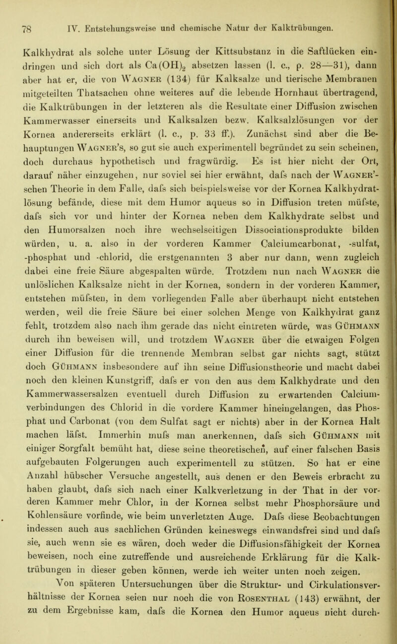 Kalkhydrat als solche unter Lösuug der Kittsubstauz in die Saftlücken ein- dringen und sich dort als Ca(0H)2 absetzen lassen (1. c, p. 28—31), dann aber hat er, die von Wagner (134) für Kalksalze und tierische Membranen mitgeteilten Thatsachen ohne weiteres auf die lebende Hornhaut übertragend, die Kalktrübungen in der letzteren als die Resultate einer Diffusion zwischen Kammerwasser einerseits und Kalksalzen bezw. Kalksalzlösungen vor der Kornea andererseits erklärt (1. c, p. 33 ff.). Zunächst sind aber die Be- hauptungen Wagner's, so gut sie auch experimentell begründet zu sein scheinen, doch durchaus hypothetisch und fragwürdig. Ks ist hier nicht der Ort, darauf näher einzugehen, nur soviel sei hier erwähnt, dafs nach der Wagner'- schen Theorie in dem Falle, dafs sich beispielsweise vor der Kornea Kalkhydrat- lösung befände, diese mit dem Humor aqueus so in Diffusion treten müfste, dafs sich vor und hinter der Kornea neben dem Kalkhydrate selbst und den Humorsalzen noch ihre wechselseitigen Dissociationsprodukte bilden würden, u. a. also in der vorderen Kammer Calciumcarbonat, -sulfat, -phosphat und -chlorid, die erstgenannten 3 aber nur dann, wenn zugleich dabei eine freie Säure abgespalten würde. Trotzdem nun nach Wagner die unlöslichen Kalksalze nicht in der Kornea, sondern in der vorderen Kammer, entstehen müfsten, in dem vorliegenden Falle aber überhaupt nicht entstehen werden, weil die freie Säure bei einer solchen Menge von Kalkhydrat ganz fehlt, trotzdem also nach ihm gerade das nicht eintreten würde, was Gühmann durch ihn beweisen will, und trotzdem Wagner über die etwaigen Folgen einer Diffusion für die trennende Membran selbst gar nichts sagt, stützt doch Gühmann insbesondere auf ihn seine Diffusionstheorie und macht dabei noch den kleinen Kunstgriff, dafs er von den aus dem Kalkhydrate und den Kammerwassersalzen eventuell durch Diffusion zu erwartenden Calcium- verbindungen des Chlorid in die vordere Kammer hineingelangen, das Phos- phat und Carbonat (von dem Sulfat sagt er nichts) aber in der Kornea Halt machen läfst. Immerhin mufs man anerkennen, dafs sich Gühmann mit einiger Sorgfalt bemüht hat, diese seine theoretischen, auf einer falschen Basis aufgebauten Folgerungen auch experimentell zu stützen. So hat er eine Anzahl hübscher Versuche angestellt, aus denen er den Beweis erbracht zu haben glaubt, dafs sich nach einer Kalkverletzung in der That in der vor- deren Kammer mehr Chlor, in der Kornea selbst mehr Phosphorsäure und Kohlensäure vorfinde, wie beim unverletzten Auge. Dafs diese Beobachtungen indessen auch aus sachlichen Gründen keineswegs ein wandsfrei sind und dafs sie, auch wenn sie es wären, doch weder die Diffusionsfähigkeit der Kornea beweisen, noch eine zutreffende und ausreichende Erklärung für die Kalk- trübungen in dieser geben können, werde ich weiter unten noch zeigen. Von späteren Untersuchungen über die Struktur- und Cirkulationsver- hältnisse der Kornea seien nur noch die von Rosenthal (143) erwähnt, der zu dem Ergebnisse kam, dafs die Kornea den Humor aqueus nicht durch-