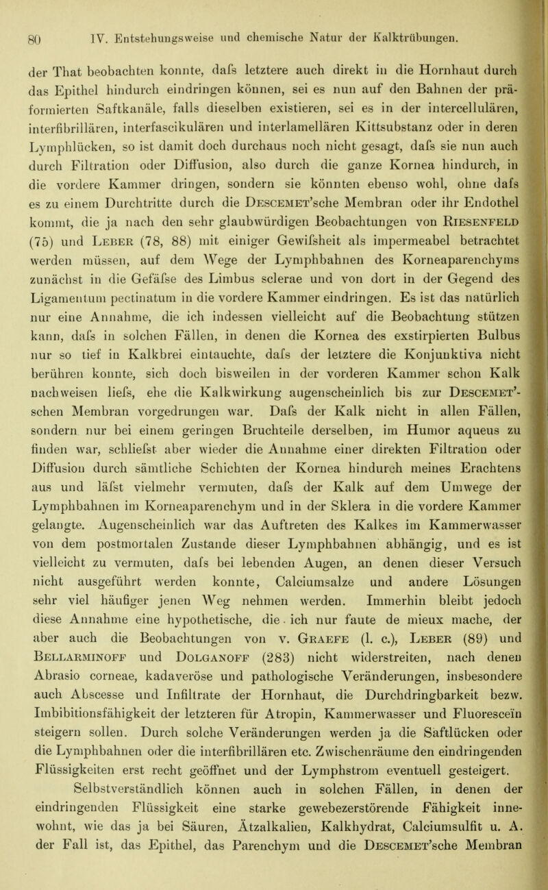 der That beobachten konnte, dafs letztere auch direkt in die Hornhaut durch das Epithel hindurch eindringen können, sei es nun auf den Bahnen der prä- formierten Saftkanäle, falls dieselben existieren, sei es in der intercellulären, interfibrilläreii, interfascikulären und interlamellären Kittsubstanz oder in deren Lymphlücken, so ist damit doch durchaus noch nicht gesagt, dafs sie nun auch durch Filtration oder Diffusion, also durch die ganze Kornea hindurch, in die vordere Kammer dringen, sondern sie könnten ebenso wohl, ohne dafs es zu einem Durchtritte durch die DESCEMEx'sche Membran oder ihr Endothel kommt, die ja nach den sehr glaubwürdigen Beobachtungen von Riesenfeld (75) und Leber (78, 88) mit einiger Gewifsheit als impermeabel betrachtet werden müssen, auf dem Wege der Lymphbahnen des Korneaparenchyms zunächst in die Gefäfse des Limbus sclerae und von dort in der Gegend des Ligamentum pectinatum in die vordere Kammer eindringen. Es ist das natürlich nur eine Annahme, die ich indessen vielleicht auf die Beobachtung stützen kann, dafs in solchen Fällen, in denen die Kornea des exstirpierten Bulbus nur so tief in Kalkbrei eintauchte, dafs der letztere die Konjunktiva nicht berühren konnte, sich doch bisweilen in der vorderen Kammer schon Kalk nachweisen liefs, ehe die Kalk Wirkung augenscheinlich bis zur Descemet'- schen Membran vorgedrungen war. Dafs der Kalk nicht in allen Fällen, sondern nur bei einem geringen Bruchteile derselben^ im Humor aqueus zu finden war, schliefst aber wieder die Annahme einer direkten Filtration oder Diffusion durch sämtliche Schichten der Kornea hindurch meines Erachtens aus und läfst vielmehr vermuten, dafs der Kalk auf dem Umwege der Lymphbahnen im Korneaparenchym und in der Sklera in die vordere Kammer gelangte. Augenscheinlich war das Auftreten des Kalkes im Kammerwasser von dem postmortalen Zustande dieser Lymphbahnen abhängig, und es ist vielleicht zu vermuten, dafs bei lebenden Augen, an denen dieser Versuch nicht ausgeführt werden konnte, Calciumsalze und andere Lösungen sehr viel häufiger jenen Weg nehmen werden. Immerhin bleibt jedoch diese Annahme eine hypothetische, die • ich nur faute de mieux mache, der aber auch die Beobachtungen von v. Graefe (1. c), Leber (89) und Bellarminoff und Dolganoff (283) nicht widerstreiten, nach denen Abrasio corneae, kadaveröse und pathologische Veränderungen, insbesondere auch Abscesse und Infiltrate der Hornhaut, die Durchdringbarkeit bezw. Imbibitionsfähigkeit der letzteren für Atropin, Kammerwasser und Fluorescein steigern sollen. Durch solche Veränderungen werden ja die Saftlücken oder die Lymphbahnen oder die interfibrillären etc. Zwischenräume den eindringenden Flüssigkeiten erst recht geöffnet und der Lymphstrom eventuell gesteigert. Selbstverständlich können auch in solchen Fällen, in denen der eindringenden Flüssigkeit eine starke gewebezerstörende Fähigkeit inne- wohnt, wie das ja bei Säuren, Ätzalkalien, Kalkhydrat, Calciumsulfit u. A. der Fall ist, das Epithel, das Parenchym und die DESCEMET'sche Membran