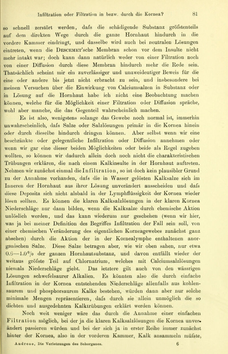 so schnell zerstört werden, dafs die schädigende Substanz gröfstenteils auf dem direkten Wege durch die ganze Hornhaut hindurch in die vordere Kammer eindringt, und dasselbe wird auch bei neutralen Lösungen eintreten, wenn die DESCEMEx'sche Membran schon vor dem Insulte nicht mehr intakt war; doch kann dann natürlich weder von einer Filtration noch von einer Diffusion durch diese Membran hindurch mehr die Rede sein. Thatsächlich scheint mir ein zuverlässiger und unzweideutiger Beweis für die eine oder andere bis jetzt nicht erbracht zu sein, und insbesondere bei meinen Versuchen über die Einwirkung von Calciumsalzen in Substanz oder in Lösung auf die Hornhaut habe ich nicht eine Beobachtung machen können, welche für die Möglichkeit einer Filtration oder Diffusion spräche, wohl aber manche, die das Gegenteil wahrscheinlich machen. Es ist also, wenigstens solange das Gewebe noch normal ist, immerhin unwahrscheinlich, dafs Salze oder Salzlösungen primär in die Kornea hinein oder durch dieselbe hindurch dringen können. Aber selbst wenn wir eine beschränkte oder gelegentliche Infiltration oder Diffusion annehmen oder wenn wir gar eine dieser beiden Möglichkeiten oder beide als Regel zugeben wollten, so können wir dadurch allein doch noch nicht die charakteristischen Trübungen erklären, die nach einem Kalkin-sulte in der Hornhaut auftreten. Nehmen wir zunächst einmal dielnfiltration, so ist doch kein plausibler Grund zu der Annahme vorhanden, dafs die in Wasser gelösten Kalksalze sich im Inneren der Hornhaut aus ihrer Lösung unverändert ausscheiden und dafs diese Deposita sich nicht alsbald in der Lymphflüssigkeit der Kornea wieder lösen sollten. Es können die klaren Kalksalzlösungen in der klaren Kornea Niederschläge nur dann bilden, wenn die Kalksalze durch chemische Aktion unlöslich werden, und das kann wiederum nur geschehen (wenn wir hier, was ja bei meiner Definition des Begriffes Infiltration der Fall sein soll, von einer chemischen Veränderung des eigentlichen Korneagewebes zunächst ganz absehen) durch die Aktion der in der Kornealymphe enthaltenen anor- ganischen Salze. Diese Salze betragen aber, wie wir oben sahen, nur etwa 0.6—1.0 ^/o der ganzen Hornhautsubstanz, und davon entfällt wieder der weitaus gröfste Teil auf Chlornatrium, welches mit Calciumsalzlösungen niemals Niederschläge giebt. Das letztere gilt auch von den wässrigen Lösungen schwefelsaurer Alkalien. Es könnten also die durch einfache Lifiltration in der Kornea entstehenden Niederschläge allenfalls aus kohlen- , saurem und phosphorsaurem Kalke bestehen, würden dann aber nur solche minimale Mengen repräsentieren, dafs durch sie allein unmöglich die so dichten und ausgedehnten Kalktrübungen erklärt werden können. Noch weit weniger wäre das durch die Annahme einer einfachen Filtration möglich, bei der ja die klaren Kalksalzlösungen die Kornea unver- ändert passieren würden und bei der sich ja in erster Reihe innner zunächst hinter der Kornea, also in der vorderen Kammer, Kalk ansammeln müfste, Andreae, Die Verletzungen des Seliorganes. 6
