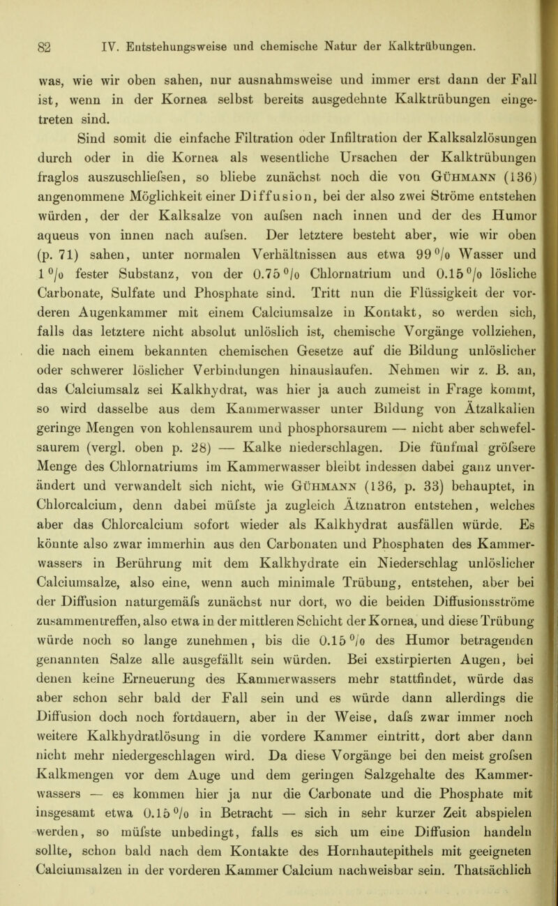 was, wie wir oben sahen, nur ausnahmsweise und immer erst dann der Fall ist, wenn in der Kornea selbst bereits ausgedehnte Kalktrübungen einge- treten sind. Sind somit die einfache Filtration oder Infiltration der Kalksalzlösungen durch oder in die Kornea als wesentliche Ursachen der Kalktrübungen fraglos auszuschliefsen, so bliebe zunächst noch die von Gühmann (136) angenommene Möglichkeit einer Diffusion, bei der also zwei Ströme entstehen würden, der der Kalksalze von aufsen nach innen und der des Humor aqueus von innen nach aufsen. Der letztere besteht aber, wie wir oben (p. 71) sahen, unter normalen Verhältnissen aus etwa 99^/o Wasser und 1 ^/ü fester Substanz, von der 0.75 ^/o Chlornatrium und 0.15 ^/o lösliche Carbonate, Sulfate und Phosphate sind. Tritt nun die Flüssigkeit der vor- deren Augenkammer mit einem Calciumsalze in Kontakt, so werden sich, falls das letztere nicht absolut unlöslich ist, chemische Vorgänge vollziehen, die nach einem bekannten chemischen Gesetze auf die Bildung unlöslicher oder schwerer löslicher Verbindungen hinauslaufen. Nehmen wir z. ß. an, das Calciumsalz sei Kalkhydrat, was hier ja auch zumeist in Frage kommt, so wird dasselbe aus dem Kammerwasser unter Bildung von Atzalkalien geringe Mengen von kohlensaurem und phosphorsaurem — nicht aber schwefel- saurem (vergl. oben p. 28) — Kalke niederschlagen. Die fünfmal gröfsere Menge des Chlornatriums im Kammerwasser bleibt indessen dabei ganz unver- ändert und verwandelt sich nicht, wie Gühmann (136, p. 33) behauptet, in Chlorcalcium, denn dabei müfste ja zugleich Ätznatron entstehen, welches aber das Chlorcalcium sofort wieder als Kalkhydrat ausfällen würde. Es könnte also zwar immerhin aus den Carbonaten und Phosphaten des Kammer- wassers in Berührung mit dem Kalkhydrate ein Niederschlag unlöslicher Calciumsalze, also eine, wenn auch minimale Trübung, entstehen, aber bei der Diffusion naturgemäfs zunächst nur dort, wo die beiden Diffusionsströme zusammentreffen, also etwa in der mittleren Schicht der Kornea, und diese Trübung würde noch so lange zunehmen, bis die 0.15 ^/o des Humor betragenden genannten Salze alle ausgefällt sein würden. Bei exstirpierten Augen, bei denen keine Erneuerung des Kammerwassers mehr stattfindet, würde das aber schon sehr bald der Fall sein und es würde dann allerdings die Diffusion doch noch fortdauern, aber in der Weise, dafs zwar immer noch weitere Kalkhydratlösung in die vordere Kammer eintritt, dort aber dann nicht mehr niedergeschlagen wird. Da diese Vorgänge bei den meist grofsen Kalkmengen vor dem Auge und dem geringen Salzgehalte des Kammer- wassers — es kommen hier ja nur die Carbonate und die Phosphate mit insgesamt etwa O.lö^/o in Betracht — sich in sehr kurzer Zeit abspielen werden, so müfste unbedingt, falls es sich um eiüe Diffusion handeln sollte, schon bald nach dem Kontakte des Hornhautepithels mit geeigneten Calciumsalzen in der vorderen Kammer Calcium nachweisbar sein. Thatsächlich