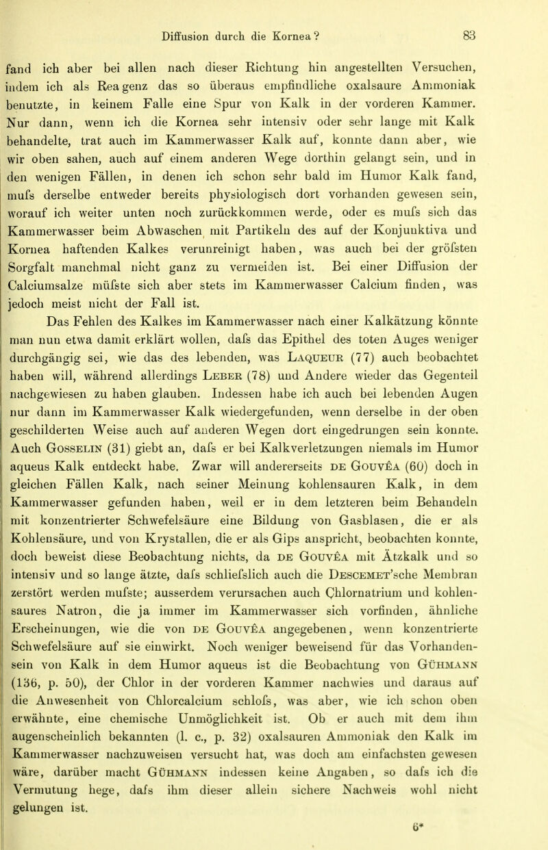 fand ich aber bei allen nach dieser Richtung hin angestellten Versuchen, indem ich als Reagenz das so überaus empfindliche Oxalsäure Ammoniak benutzte, in keinem Falle eine Spur von Kalk in der vorderen Kammer. Nur dann, wenn ich die Kornea sehr intensiv oder sehr lange mit Kalk behandelte, trat auch im Kammerwasser Kalk auf, konnte dann aber, wie wir oben sahen, auch auf einem anderen Wege dorthin gelangt sein, und in den wenigen Fällen, in denen ich schon sehr bald im Humor Kalk fand, mufs derselbe entweder bereits physiologisch dort vorhanden gewesen sein, worauf ich weiter unten noch zurückkommen werde, oder es mufs sich das Kammerwasser beim Abwaschen mit Partikeln des auf der Konjunktiva und Kornea haftenden Kalkes verunreinigt haben, was auch bei der gröfsten Sorgfalt manchmal nicht ganz zu vermeiden ist. Bei einer Diff'usion der Calciumsalze müfste sich aber stets im Kamnierwasser Calcium finden, was jedoch meist nicht der Fall ist. Das Fehlen des Kalkes im Kammerwasser nach einer Kalkätzung könnte man nun etwa damit erklärt wollen, dafs das Epithel des toten Auges weniger durchgängig sei, wie das des lebenden, was Laqueur (77) auch beobachtet haben will, während allerdings Leber (78) und Andere wieder das Gegenteil nachgewiesen zu haben glauben. Indessen habe ich auch bei lebenden Augen nur dann im Kammerwasser Kalk wiedergefunden, wenn derselbe in der oben geschilderten Weise auch auf anderen Wegen dort eingedrungen sein konnte. Auch Gosselin (31) giebt an, dafs er bei Kalk Verletzungen niemals im Humor aqueus Kalk entdeckt habe. Zwar will andererseits de Gouvea (60) doch in gleichen Fällen Kalk, nach seiner Meinung kohlensauren Kalk, in dem Kammerwasser gefunden haben, weil er in dem letzteren beim Behandeln mit konzentrierter Schwefelsäure eine Bildung von Gasblasen, die er als Kohlensäure, und von Krystallen, die er als Gips anspricht, beobachten konnte, doch beweist diese Beobachtung nichts, da de Gouvea mit Ätzkalk und so intensiv und so lauge ätzte, dafs schliefslich auch die DESCEMET'sche Membran zerstört werden mufste; ausserdem verursachen auch (yhlornatrium und kohlen- saures Natron, die ja immer im Kammer wasser sich vorfinden, ähnliche Erscheinungen, wie die von de Gouvea angegebenen, wenn konzentrierte Schwefelsäure auf sie einwirkt. Noch weniger beweisend für das Vorhanden- sein von Kalk in dem Humor aqueus ist die Beobachtung von Gühmann (136, p. 50), der Chlor in der vorderen Kammer nachwies und daraus auf die Anwesenheit von Chlorcalcium schlofs, was aber, wie ich schon oben erwähnte, eine chemische Unmöglichkeit ist. Ob er auch mit dem ihm augenscheinlich bekannten (1. c, p. 32) Oxalsäuren Ammoniak den Kalk im Kammerwasser nachzuweisen versucht hat, was doch am einfachsten gewesen wäre, darüber macht Gühmann indessen keine Angaben, so dafs ich die Vermutung hege, dafs ihm dieser allein sichere Nachweis wohl nicht gelungen ist. 6*
