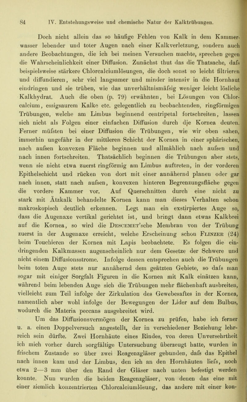 Doch nicht allein das so häufige Fehlen von Kalk in dem Kammer- wasser lebender und toter Augen nach einer Kalkverletzung, sondern auch andere Beobachtungen, die ich bei meinen Versuchen machte, sprechen gegen die Wahrscheinlichkeit einer Diffusion. Zunächst thut das die Thatsache, dafs beispielsweise stärkere Chlorcalciumlösungen, die doch sonst so leicht filtrieren und diffundieren, sehr viel langsamer und minder intensiv in die Hornhaut eindringen und sie trüben, wie das unverhältnismäfsig weniger leicht lösliche Kalkhydrat. Auch die oben (p. 79) erwähnten, bei Lösungen von Chlor- calcium, essigsaurem Kalke etc. gelegentlich zu beobachtenden, ringförmigen Trübungen, welche am Limbus beginnend centripetal fortschreiten, lassen sich nicht als Folgen einer einfachen DiflTusion durch die Kornea deuten. Ferner müfsten bei einer Diffusion die Trübungen, wie wir oben sahen, immerhin ungefähr in der mittleren Schicht der Kornea in einer sphärischen, nach aufsen konvexen Fläche beginnen und allmählich nach aufseu und nach innen fortschreiten. Thatsächlich beginnen die Trübungen aber stets, wenn sie nicht etwa zuerst ringförmig am Limbus auftreten, in der vorderen Epithelschicht und rücken von dort mit einer annähernd planen oder gar nach innen, statt nach aufsen, konvexen hinteren Begrenzungsfläche gegen die vordere Kammer vor. Auf Querschnitten durch eine nicht zu stark mit Ätzkalk behandelte Kornea kann man dieses Verhalten schon makroskopisch deutlich erkennen. Legt man ein exstirpiertes Auge so, dass die Augenaxe vertikal gerichtet ist, und bringt dann etwas Kalkbrei auf die Kornea, so wird die DESCEMET'sche Membran von der Trübung zuerst in der Augenaxe erreicht, welche Erscheinung schon Flinzer (24) beim Touchieren der Kornea mit Lapis beobachtete. Es folgen die ein- dringenden Kalkmassen augenscheinlich nur dem Gesetze der Schwere und nicht einem Diffusionsstrome. Infolge dessen entsprechen auch die Trübungen beim toten Auge stets nur annähernd dem geätzten Gebiete, so dals man sogar mit einiger Sorgfalt Figuren in die Kornea mit Kalk einätzen kann, während beim lebenden Auge sich die Trübungen mehr flächenhaft ausbreiten, vielleicht zum Teil infolge der Zirkulation des Gewebesaftes in der Kornea, namentlich aber wohl infolge der Bewegungen der Lider auf dem Bulbus, wodurch die Materia peccans ausgebreitet wird. Um das DiflTusionsvermögen der Kornea zu prüfen, habe ich ferner u. a. einen Doppelversuch angestellt, der in verschiedener Beziehung lehr- reich sein dürfte. Zwei Hornhäute eines Rindes, von deren Unversehrtheit ich mich vorher durch sorgfältige Untersuchung überzeugt hatte, wurden in frischem Zustande so über zwei Reagenzgläser gebunden, dafs das Epithel nach innen kam und der Limbus, den ich an den Hornhäuten liefs, noch etwa 2—3 mm über den Rand der Gläser nach unten befestigt werden konnte. Nun wurden die beiden Reagenzgläser, von denen das eine mit einer ziemlich konzentrierten Chlorcalciumlösung, das andere mit einer kon-