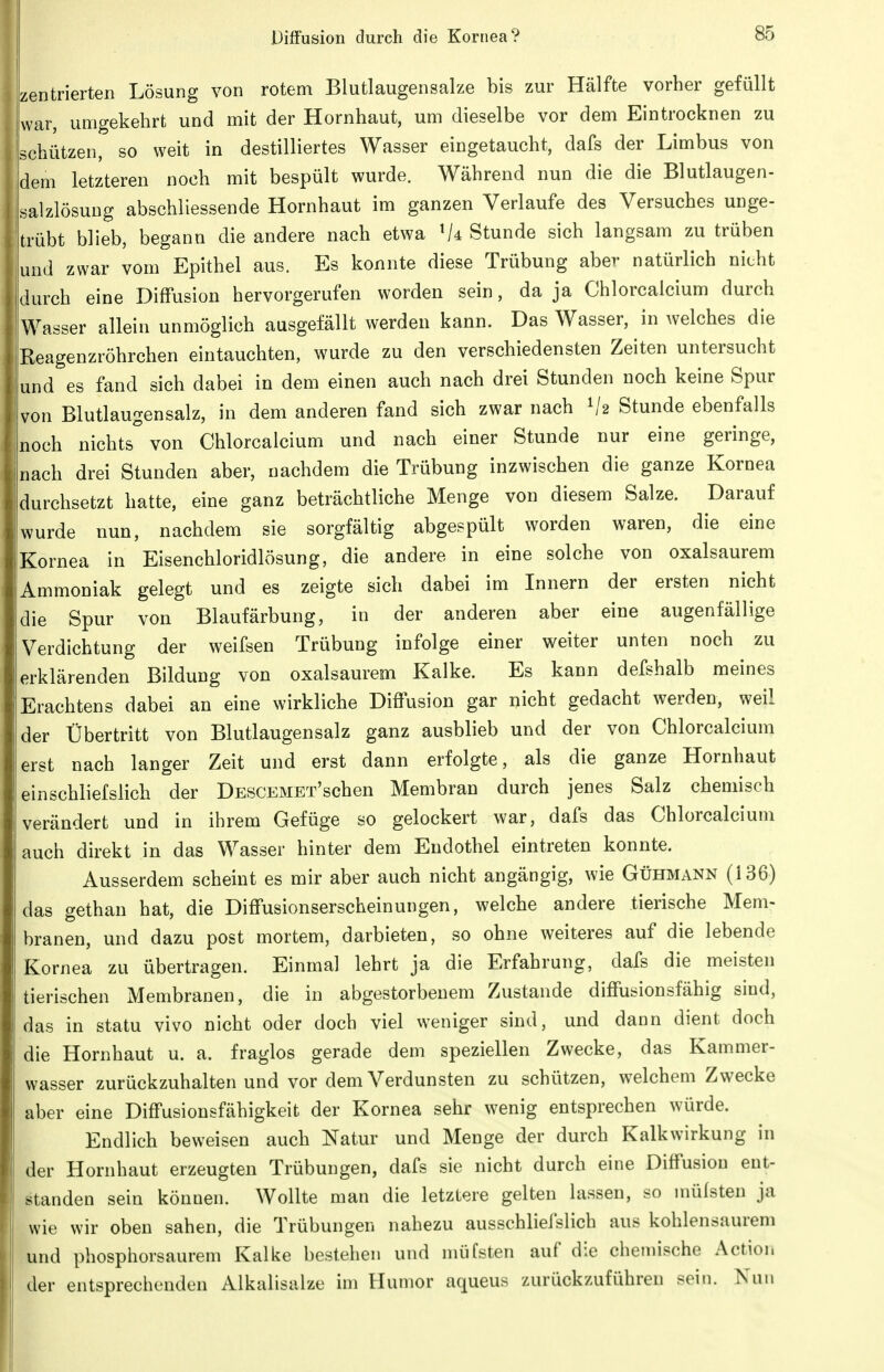 izentrierten Lösung von rotem Blutlaugensalze bis zur Hälfte vorher gefüllt Lvar, umgekehrt und mit der Hornhaut, um dieselbe vor dem Eintrocknen zu schützen, so weit in destilliertes Wasser eingetaucht, dafs der Limbus von dem letzteren noch mit bespült wurde. Während nun die die Blutlaugen- salzlösuug abschliessende Hornhaut im ganzen Verlaufe des Versuches unge- trübt blieb, begann die andere nach etwa V4 Stunde sich langsam zu trüben und zwar vom Epithel aus. Es konnte diese Trübung aber natürlich nicht idurch eine Diffusion hervorgerufen worden sein, da ja Chlorcalcium durch 'Wasser allein unmöglich ausgefällt werden kann. Das Wasser, in welches die Reagenzröhrchen eintauchten, wurde zu den verschiedensten Zeiten untersucht und es fand sich dabei in dem einen auch nach drei Stunden noch keine Spur von Blutlaugensalz, in dem anderen fand sich zwar nach V2 Stunde ebenfalls noch nichts°von Chlorcalcium und nach einer Stunde nur eine geringe, nach drei Stunden aber, nachdem die Trübung inzwischen die ganze Kornea durchsetzt hatte, eine ganz beträchtliche Menge von diesem Salze. Darauf wurde nun, nachdem sie sorgfältig abgespült worden waren, die eine ii|Kornea in Eisenchloridlösung, die andere in eine solche von oxalsaurem fi| Ammoniak gelegt und es zeigte sich dabei im Innern der ersten nicht tldie Spur von Blaufärbung, in der anderen aber eine augenfällige j;| Verdichtung der weifsen Trübung infolge einer weiter unten noch zu /erklärenden Bildung von oxalsaurem Kalke. Es kann defshalb meines 'i Erachtens dabei an eine wirkliche Diffusion gar nicht gedacht werden, weil ijder Übertritt von Blutlaugensalz ganz ausblieb und der von Chlorcalcium iJerst nach langer Zeit und erst dann erfolgte, als die ganze Hornhaut i! einschliefslich der DESCEMET'schen Membran durch jenes Salz chemisch I verändert und in ihrem Gefüge so gelockert war, dafs das Chlorcalcium auch direkt in das Wasser hinter dem Endothel eintreten konnte. Ausserdem scheint es mir aber auch nicht angängig, wie Gühmann (136) das gethan hat, die Diffusionserscheinungen, welche andere tierische Mem- branen, und dazu post mortem, darbieten, so ohne weiteres auf die lebende Kornea zu übertragen. Einmal lehrt ja die Erfahrung, dafs die meisten tierischen Membranen, die in abgestorbenem Zustande diffusionsfähig sind, das in statu vivo nicht oder doch viel weniger sind, und dann dient doch die Hornhaut u. a. fraglos gerade dem speziellen Zwecke, das Kammer- wasser zurückzuhalten und vor dem Verdunsten zu schützen, welchem Zwecke aber eine Diffusionsfähigkeit der Kornea sehr wenig entsprechen würde. Endlich beweisen auch Natur und Menge der durch Kalkwirkung in der Hornhaut erzeugten Trübungen, dafs sie nicht durch eine Diffusion ent- standen sein können. Wollte man die letztere gelten lassen, so mülsten ja wie wir oben sahen, die Trübungen nahezu ausschliefslich aus kohlensaurem und phosphorsaurem Kalke bestehen und müfsten auf die chemische Action I der entsprechenden Alkalisalze im Humor aqueus zurückzuführen sein. Nun