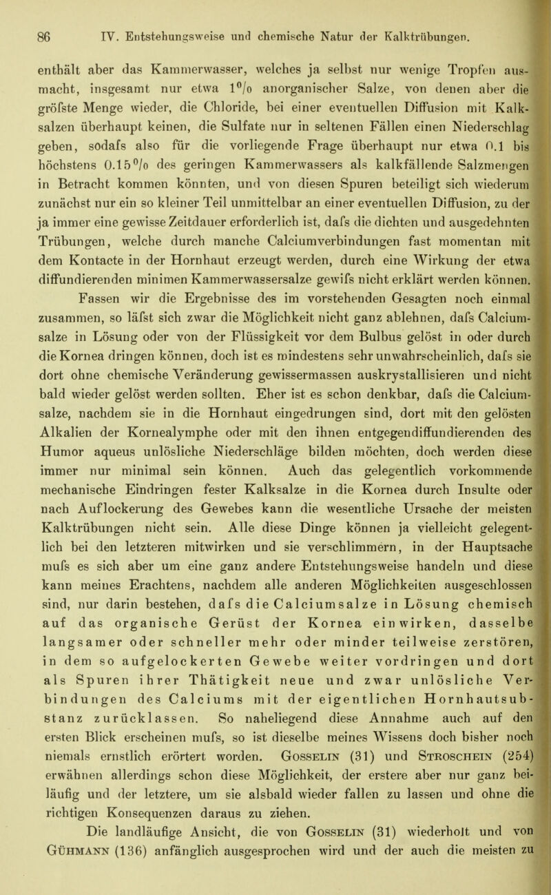 enthält aber das Karamerwasser, welches ja selbst nur wenige Tropfen aus- macht, insgesamt nur etwa l^/o anorganischer Salze, von denen aber die gröfste Menge wieder, die Chloride, bei einer eventuellen Diffusion mit Kalk- salzen überhaupt keinen, die Sulfate nur in seltenen Fällen einen Niederschlag geben, sodafs also für die vorliegende Frage überhaupt nur etwa 0.1 bis höchstens 0.15^/o des geringen Kammerwassers als kalkfällende Salzmengen in Betracht kommen könnten, und von diesen Spuren beteiligt sich wiederum zunächst nur ein so kleiner Teil unmittelbar an einer eventuellen Diffusion, zu der ja immer eine gewisse Zeitdauer erforderlich ist, dafs die dichten und ausgedehnten Trübungen, welche durch manche Calciumverbindungen fast momentan mit dem Kontacte in der Hornhaut erzeugt werden, durch eine Wirkung der etwa diffundierenden minimen Kammerwassersalze gewifs nicht erklärt werden können. Fassen wir die Ergebnisse des im vorstehenden Gesagten noch einmal zusammen, so läfst sich zwar die Möglichkeit nicht ganz ablehnen, dafs Calcium- salze in Lösung oder von der Flüssigkeit vor dem Bulbus gelöst in oder durch die Kornea dringen können, doch ist es mindestens sehr unwahrscheinlich, dafs sie dort ohne chemische Veränderung gewissermassen auskrystallisieren und nicht bald wieder gelöst werden sollten. Eher ist es schon denkbar, dafs die Calcium- salze, nachdem sie in die Hornhaut eingedrungen sind, dort mit den gelösten Alkalien der Kornealymphe oder mit den ihnen entgegendiffundierendeu des Humor aqueus unlösliche Niederschläge bilden möchten, doch werden diese immer nur minimal sein können. Auch das gelegentlich vorkommende mechanische Eindringen fester Kalksalze in die Kornea durch Insulte oder nach Auflockerung des Gewebes kann die wesentliche Ursache der meisten Kalktrübungen nicht sein. Alle diese Dinge können ja vielleicht gelegent- lich bei den letzteren mitwirken und sie verschlimmern, in der Hauptsache mufs es sich aber um eine ganz andere Entstehungsweise handeln und diese kann meines Erachtens, nachdem alle anderen Möglichkeiten ausgeschlossen sind, nur darin bestehen, dafs die Calciumsalze in Lösung chemisch auf das organische Gerüst der Kornea einwirken, dasselbe langsamer oder schneller mehr oder minder teilweise zerstören, in dem so aufgelockerten Gewebe weiter vordringen und dort als Spuren ihrer Thätigkeit neue und zwar unlösliche Ver- bindungen des Calciums mit der eigentlichen Hornhautsub- stanz zurücklassen. So naheliegend diese Annahme auch auf den ersten Blick erscheinen mufs, so ist dieselbe meines Wissens doch bisher noch niemals ernstlich erörtert worden. Gosselin (31) und Stroschein (254) erwähnen allerdings schon diese Möglichkeit, der erstere aber nur ganz bei- läufig und der letztere, um sie alsbald wieder fallen zu lassen und ohne die richtigen Konsequenzen daraus zu ziehen. Die landläufige Ansicht, die von Gosselin (31) wiederholt und von GüHMANN (136) anfänglich ausgesprochen wird und der auch die meisten zu
