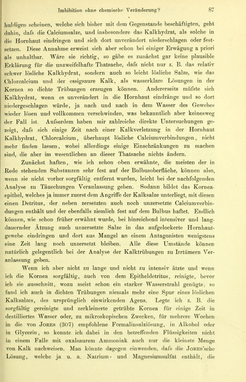 huldigen scheinen, welche sich bisher mit dem Gegenstande beschäftigten, geht dahin, dafs die Calciumsalze, und insbesondere das Kalkhydrat, als solche in die Hornhaut eindringen und sich dort unverändert niederschlagen oder fest- setzen. Diese Annahme erweist sich aber schon bei einiger Erwägung a priori als unhaltbar. Wäre sie richtig, so gäbe es zunächst gar keine plausible Erklärung für die unzweifelhafte Thatsaehe, dafs nicht nur z. B. das relativ schwer lösliche Kalkhydrat, sondern auch so leicht lösliche Salze, wie das Chlorcalcium und der essigsaure Kalk, als wasserklare Lösungen in der Kornea so dichte Trübungen erzeugen können. Andererseits müfste sich Kalkhydrat, wenn es unverändert in die Hornhaut eindränge und so dort niedergeschlagen würde, ja nach und nach in dem Wasser des Gewebes wieder lösen und vollkommen verschwinden, was bekanntlich aber keinesweg der Fall ist. Aufserdem haben mir zahlreiche direkte Untersuchungen ge- zeigt, dafs sich einige Zeit nach einer Kalkverletzung in der Hornhaut Kalkhydrat, Chlorcalcium, überhaupt lösliche Calciumverbindungen, nicht mehr finden lassen, wobei allerdings einige Einschränkungen zu machen sind, die aber im wesentlichen an dieser Thatsaehe nichts ändern. Zunächst haften, wie ich schon oben erwähnte, die meisten der in Rede stehenden Substanzen sehr fest auf der Bulbusoberfläche, können also, wenn sie nicht vorher sorgfältig entfernt wurden, leicht bei der nachfolgenden Analyse zu Täuschungen Veranlassung geben. Sodann bildet das Kornea- epithel, welches ja immer zuerst dem Angriffe der Kalksalze unterliegt, mit diesen einen Detritus, der neben zersetzten auch noch unzersetzte Calciumverbin- dungen enthält und der ebenfalls ziemlich fest auf dem Bulbus haftet. Endlich können, wie schon früher erwähnt wurde, bei hinreichend intensiver und lang- dauernder Ätzung auch unzersetzte Salze in das aufgelockerte Hornhaut- gewebe eindringen und dort aus Mangel an einem Antagonisten wenigstens eine Zeit lang noch unzersetzt bleiben. Alle diese Umstände können natürlich gelegentlich bei der Analyse der Kalktrübungen zu Irrtümern Ver- anlassung geben. Wenn ich aber nicht zu lange und nicht zu intensiv ätzte und wenn ich die Kornea sorgfältig, auch von dem Epitheldetritus, reinigte, bevor ich sie ausschnitt, wozu meist schon ein starker Wasserstrahl genügte, so fand ich auch in dichten Trübungen niemals mehr eine Spur eines löslichen Kalksalzes, des ursprünglich einwirkenden Agens. Legte ich z. B. die sorgfältig gereinigte und zerkleinerte getrübte Kornea für einige Zeit in destilliertes Wasser oder, zu mikroskopischen Zwecken, für mehrere Wochen in die von Jores (307) empfohlene Formalinsalziösung, in Alkohol oder in Glycerin, so konnte ich dabei in den betreffenden Flüssigkeiten nicht in einem Falle mit oxalsaurem Ammoniak auch nur die kleinste Menge von Kalk nachweisen. Man könnte dagegen einwenden, dafs die JoKEs'sche Lösung, welche ja u. a. Natrium- und Magnesiumsulfat enthält, die