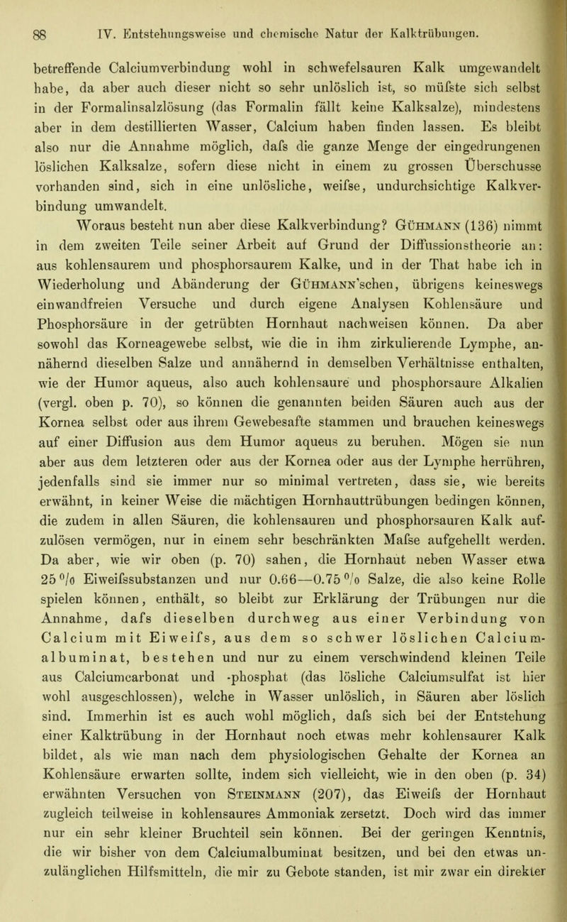 betreffende CalciumverbinduDg wohl in schwefelsauren Kalk umgewandelt habe, da aber auch dieser nicht so sehr unlöslich ist, so müfste sich selbst in der Formalinsalzlösung (das Formalin fällt keine Kalksalze), mindestens aber in dem destillierten Wasser, Calcium haben finden lassen. Es bleibt also nur die Annahme möglich, dafs die ganze Menge der eingedrungenen löslichen Kalksalze, sofern diese nicht in einem zu grossen Überschusse vorhanden sind, sich in eine unlösliche, weifse, undurchsichtige Kalkver- bindung umwandelt. Woraus besteht nun aber diese Kalkverbindung? Gühmann (136) nimmt in dem zweiten Teile seiner Arbeit auf Grund der Diffussionstheorie an: aus kohlensaurem und phosphorsaurem Kalke, und in der That habe ich in Wiederholung und Abänderung der GüHMANN'schen, übrigens keineswegs einwandfreien Versuche und durch eigene Analysen Kohlensäure und Phosphorsäure in der getrübten Hornhaut nachweisen können. Da aber sowohl das Korneagewebe selbst, wie die in ihm zirkulierende Lymphe, an- nähernd dieselben Salze und annähernd in demselben Verhältnisse enthalten, wie der Humor aqueus, also auch kohlensaure und phosphorsaure Alkalien (vergl. oben p. 70), so können die genannten beiden Säuren auch aus der Kornea selbst oder aus ihrem Gewebesafte stammen und brauchen keineswegs auf einer Diffusion aus dem Humor aqueus zu beruhen. Mögen sie nun aber aus dem letzteren oder aus der Kornea oder aus der Lymphe herrühren, jedenfalls sind sie immer nur so minimal vertreten, dass sie, wie bereits erwähnt, in keiner Weise die mächtigen Hornhauttrübungen bedingen können, die zudem in allen Säuren, die kohlensauren und phosphorsauren Kalk auf- zulösen vermögen, nur in einem sehr beschränkten Mafse aufgehellt werden. Da aber, wie wir oben (p. 70) sahen, die Hornhaut neben Wasser etwa 25 ^/o Eiweifssubstanzen und nur 0.66—0.75 ^/o Salze, die also keine Rolle spielen können, enthält, so bleibt zur Erklärung der Trübungen nur die Annahme, dafs dieselben durchweg aus einer Verbindung von Calcium mit Eiweifs, aus dem so schwer löslichen Calcium- albuminat, bestehen und nur zu einem verschwindend kleinen Teile aus Calciumcarbonat und -phosphat (das lösliche Calciumsulfat ist hier wohl ausgeschlossen), welche in Wasser unlöslich, in Säuren aber löslich sind. Immerhin ist es auch wohl möglich, dafs sich bei der Entstehung einer Kalktrübung in der Hornhaut noch etwas mehr kohlensaurer Kalk bildet, als wie man nach dem physiologischen Gehalte der Kornea an Kohlensäure erwarten sollte, indem sich vielleicht, wie in den oben (p. 34) erwähnten Versuchen von Steinmann (207), das Eiweifs der Hornhaut zugleich teilweise in kohlensaures Ammoniak zersetzt. Doch wird das immer nur ein sehr kleiner Bruchteil sein können. Bei der geringen Kenntnis, die wir bisher von dem Calciumalbuminat besitzen, und bei den etwas un- zulänglichen Hilfsmitteln, die mir zu Gebote standen, ist mir zwar ein direkter