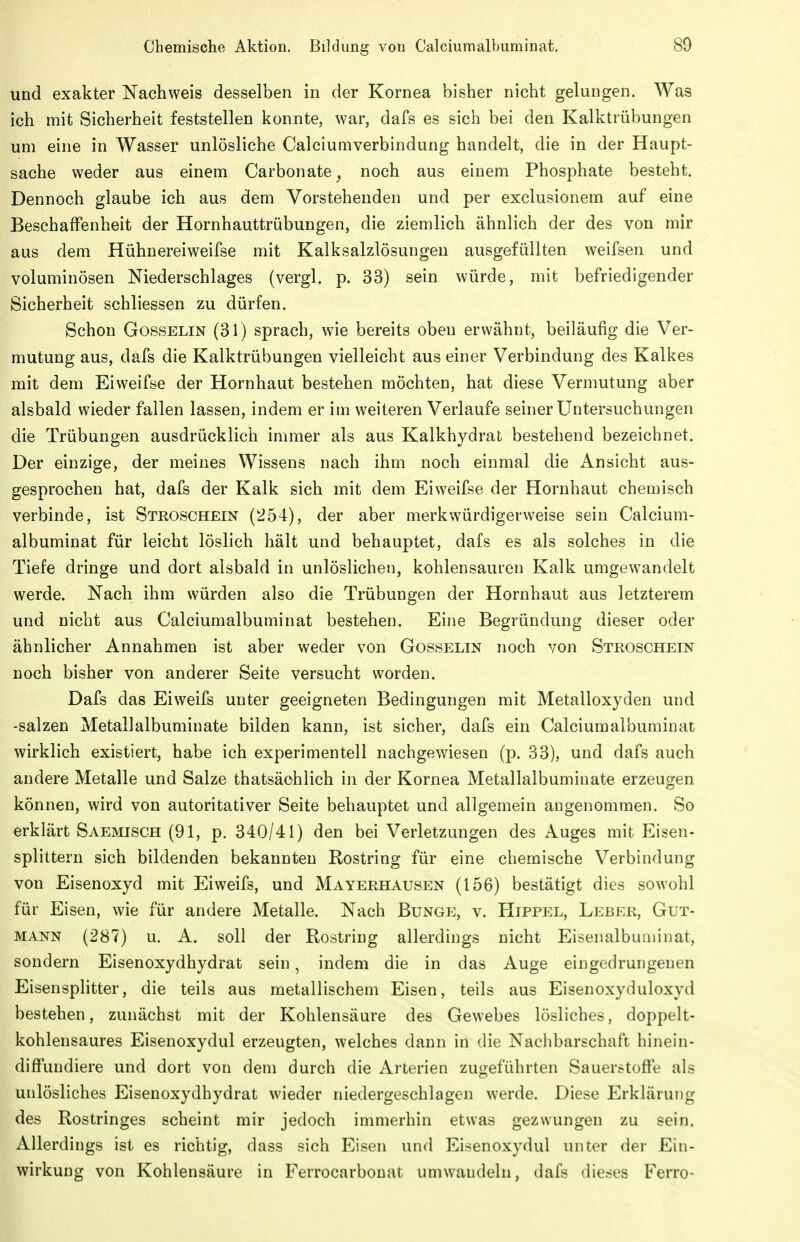 und exakter Nachweis desselben in der Kornea bisher nicht gelungen. Was ich mit Sicherheit feststellen konnte, war, dafs es sich bei den Kalktrübungen um eine in Wasser unlösliche Calciumverbindung handelt, die in der Haupt- sache weder aus einem Carbonate^ noch aus einem Phosphate besteht. Dennoch glaube ich aus dem Vorstehenden und per exclusionem auf eine Beschaffenheit der Hornhauttrübungen, die ziemlich ähnlich der des von mir aus dem Hühnereiweifse mit Kalksalzlösuugen ausgefüllten weifsen und voluminösen Niederschlages (vergl. p. 33) sein würde, mit befriedigender Sicherheit schliessen zu dürfen. Schon Gosselin (31) sprach, wie bereits oben erwähnt, beiläufig die Ver- mutung aus, dafs die Kalktrübungen vielleicht aus einer Verbindung des Kalkes mit dem Eiweifse der Hornhaut bestehen möchten, hat diese Vermutung aber alsbald wieder fallen lassen, indem er im weiteren Verlaufe seiner Untersuchungen die Trübungen ausdrücklich immer als aus Kalkhydrat bestehend bezeichnet. Der einzige, der meines Wissens nach ihm noch einmal die Ansicht aus- gesprochen hat, dafs der Kalk sich mit dem Eiweifse der Hornhaut chemisch verbinde, ist Stroschein (254), der aber merkwürdigerweise sein Calcium- albuminat für leicht löslich hält und behauptet, dafs es als solches in die Tiefe dringe und dort alsbald in unlöslichen, kohlensauren Kalk umgewandelt werde. Nach ihm würden also die Trübungen der Hornhaut aus letzterem und nicht aus Calciumalbuminat bestehen. Eine Begründung dieser oder ähnlicher Annahmen ist aber weder von Gosselin noch von Stroschein noch bisher von anderer Seite versucht worden. Dafs das Eiweifs unter geeigneten Bedingungen mit Metalloxyden und -salzen Metallalbuminate bilden kann, ist sicher, dafs ein Calciumalbuminat wirklich existiert, habe ich experimentell nachgewiesen (p. 33), und dafs auch andere Metalle und Salze thatsächlich in der Kornea Metallalbuminate erzeugen können, wird von autoritativer Seite behauptet und allgemein angenommen. So erklärt Saemisch (91, p. 340/41) den bei Verletzungen des Auges mit Eisen- splittern sich bildenden bekannten Rostring für eine chemische Verbindung von Eisenoxyd mit Eiweifs, und Mayerhausen (156) bestätigt dies sowohl für Eisen, wie für andere Metalle. Nach Bunge, v. Hippel, Leber, Gut- mann (287) u. A. soll der Rostriug allerdings nicht Eisenalbuaiinat, sondern Eisenoxydhydrat sein, indem die in das Auge eingedrungenen Eisensplitter, die teils aus metallischem Eisen, teils aus Eisenoxyduloxyd bestehen, zunächst mit der Kohlensäure des Gewebes lösliches, doppelt- kohlensaures Eisenoxydul erzeugten, welches dann in die Nachbarschaft hinein- diffuudiere und dort von dem durch die Arterien zugeführten Sauerstoffe als unlösliches Eisenoxydhydrat wieder niedergeschlagen werde. Diese Erklärung des Rostringes scheint mir jedoch immerhin etwas gezwungen zu sein. Allerdings ist es richtig, dass sich Eisen und Eisenoxydul unter der Ein- wirkung von Kohlensäure in Ferrocarbonat umwandeln, dafs dieses Ferro-