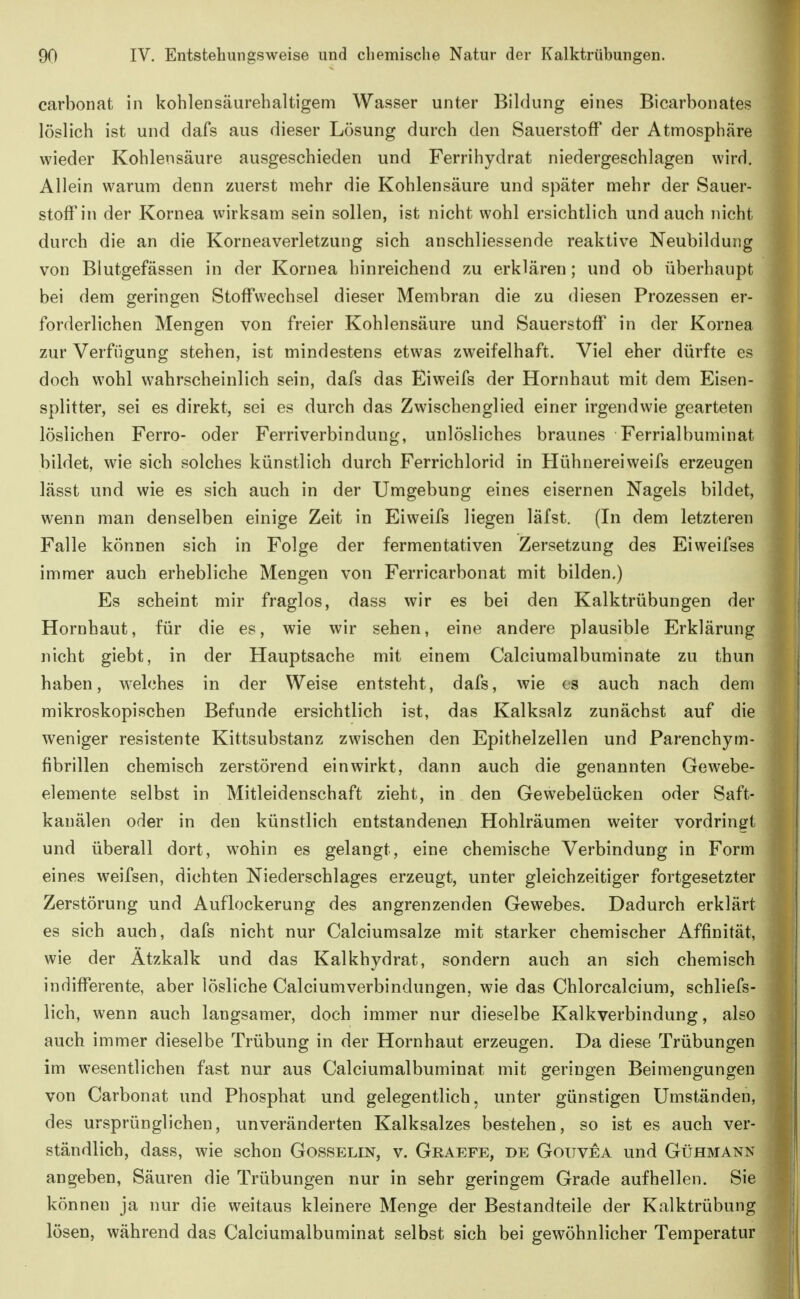 carbonat in kohlensäurehaltigem Wasser unter Bildung eines Bicarbonates löslich ist und dafs aus dieser Lösung durch den Sauerstoff der Atmosphäre wieder Kohlensäure ausgeschieden und Ferrihydrat niedergeschlagen wird. Allein warum denn zuerst mehr die Kohlensäure und später mehr der Sauer- stoffin der Kornea wirksam sein sollen, ist nicht wohl ersichtlich und auch nicht durch die an die Korneaverletzung sich anschliessende reaktive Neubildung von Blutgefässen in der Kornea hinreichend zu erklären; und ob überhaupt bei dem geringen Stoffwechsel dieser Membran die zu diesen Prozessen er- forderlichen Mengen von freier Kohlensäure und Sauerstoff in der Kornea zur Verfügung stehen, ist mindestens etwas zweifelhaft. Viel eher dürfte es doch wohl wahrscheinlich sein, dafs das Eiweifs der Hornhaut mit dem Eisen- splitter, sei es direkt, sei es durch das Zwischenglied einer irgendwie gearteten löslichen Ferro- oder Fernverbindung, unlösliches braunes Ferrialbuminat bildet, wie sich solches künstlich durch Ferrichlorid in Hühnereiweifs erzeugen lässt und wie es sich auch in der Umgebung eines eisernen Nagels bildet, wenn man denselben einige Zeit in Eiweifs liegen läfst. (In dem letzteren Falle können sich in Folge der fermentativen Zersetzung des Eiweifses immer auch erhebliche Mengen von Ferricarbonat mit bilden.) Es scheint mir fraglos, dass wir es bei den Kalktrübungen der Hornhaut, für die es, wie wir sehen, eine andere plausible Erklärung nicht giebt, in der Hauptsache mit einem Calciumalbuminate zu thun haben, welches in der Weise entsteht, dafs, wie es auch nach dem mikroskopischen Befunde ersichtlich ist, das Kalksalz zunächst auf die weniger resistente Kittsubstanz zwischen den Epithelzellen und Parenchym- fibrillen chemisch zerstörend einwirkt, dann auch die genannten Gewebe- elemente selbst in Mitleidenschaft zieht, in den Gewebelücken oder Saft- kanälen oder in den künstlich entstandeneji Hohlräumen weiter vordring-t und überall dort, wohin es gelangt, eine chemische Verbindung in Form eines weifsen, dichten Niederschlages erzeugt, unter gleichzeitiger fortgesetzter Zerstörung und Auflockerung des angrenzenden Gewebes. Dadurch erklärt es sich auch, dafs nicht nur Calciumsalze mit starker chemischer Affinität, wie der Atzkalk und das Kalkhydrat, sondern auch an sich chemisch indifferente, aber lösliche Calciumverbindungen, wie das Chlorcalcium, schliefs- lich, wenn auch langsamer, doch immer nur dieselbe Kalkverbindung, also auch immer dieselbe Trübung in der Hornhaut erzeugen. Da diese Trübungen im wesentlichen fast nur aus Calciumalbuminat mit geringen Beimengungen von Carbonat und Phosphat und gelegentlich, unter günstigen Umständen, des ursprünglichen, unveränderten Kalksalzes bestehen, so ist es auch ver- ständlich, dass, wie schon Gosselin, v. Graefe, de Goitvea und Gühmann angeben, Säuren die Trübungen nur in sehr geringem Grade aufhellen. Sie können ja nur die weitaus kleinere Menge der Bestandteile der Kalktrübung lösen, während das Calciumalbuminat selbst sich bei gewöhnlicher Temperatur