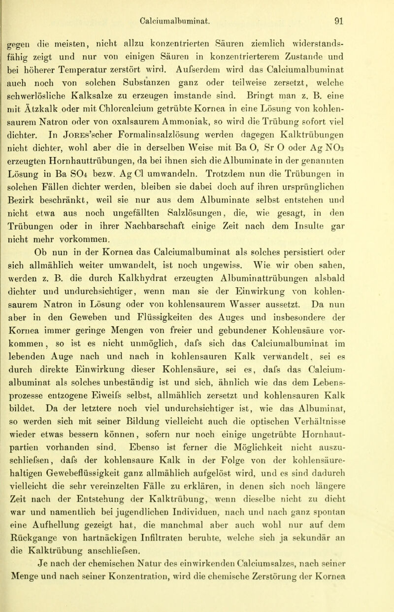 gegen die meisten, nicht allzu konzentrierten Säuren ziemlich widerstands- fähig zeigt und nur von einigen Säuren in konzentrierterem Zustande und bei höherer Temperatur zerstört wird. Aufserdem wird das Calciumalbuminat auch noch von solchen Substanzen ganz oder teilweise zersetzt, welche schwerlösliche Kalksalze zu erzeugen imstande sind. Bringt man z. B. eine mit Ätzkalk oder mit Chlorcalcium getrübte Kornea in eine Lösung von kohlen- saurem Natron oder von oxalsaurem Ammoniak, so wird die Trübung sofort viel dichter. In JoREs'scher Formalinsalzlösung werden dagegen Kalktrübungen nicht dichter, wohl aber die in derselben Weise mit Ba O, Sr O oder Ag NO3 erzeugten Hornhauttrübungen, da bei ihnen sich die Albuminate in der genannten Lösung in Ba SO4 bezw. Ag Cl umwandeln. Trotzdem nun die Trübungen in solchen Fällen dichter werden, bleiben sie dabei doch auf ihren ursprünglichen Bezirk beschränkt, weil sie nur aus dem Albuminate selbst entstehen und nicht etwa aus noch ungefällten Salzlösungen, die, wie gesagt, in den Trübungen oder in ihrer Nachbarschaft einige Zeit nach dem Insulte gar nicht mehr vorkommen. Ob nun in der Kornea das Calciumalbuminat als solches persistiert oder sich allmählich weiter umwandelt, ist noch ungewiss. Wie wir oben sahen, werden z. B. die durch Kalkhydrat erzeugten Albuminattrübungen alsbald dichter und undurchsichtiger, wenn man sie der Einwirkung von kohlen- saurem Natron in Lösung oder von kohlensaurem Wasser aussetzt. Da nun aber in den Geweben und Flüssigkeiten des Auges und insbesondere der Kornea immer geringe Mengen von freier und gebundener Kohlensäure vor- kommen , so ist es nicht unmöglich, dafs sich das Calciumalbuminat im lebenden Auge nach und nach in kohlensauren Kalk verwandelt, sei es durch direkte Einwirkung dieser Kohlensäure, sei es, dafs das Calcium- albuminat als solches unbeständig ist und sich, ähnlich wie das dem Lebens- prozesse entzogene Eiweifs selbst, allmählich zersetzt und kohlensauren Kalk bildet. Da der letztere noch viel undurchsichtiger ist, wie das Albuminat, so werden sich mit seiner Bildung vielleicht auch die optischen Verhältnisse wieder etwas bessern können, sofern nur noch einige ungetrübte Hornhaut- partien vorhanden sind. Ebenso ist ferner die Möglichkeit nicht auszu- schliefsen, dafs der kohlensaure Kalk in der Folge von der kohlensäure- haltigen Gewebeflüssigkeit ganz allmählich aufgelöst wird, und es sind dadurch vielleicht die sehr vereinzelten Fälle zu erklären, in denen sich noch längere Zeit nach der Entstehung der Kalktrübung, wenn dieselbe nicht zu dicht war und namentlich bei jugendlichen Individuen, nach und nach ganz spontan eine Aufhellung gezeigt hat, die manchmal aber auch wohl nur auf dem Rückgange von hartnäckigen Infiltraten beruhte, welche sich ja sekundär an die Kalktrübung anschliefsen. Je nach der chemischen Natur des einwirkenden Calciumsalzes, nach seiner Menge und nach seiner Konzentration, wird die chemische Zerstörung der Kornea