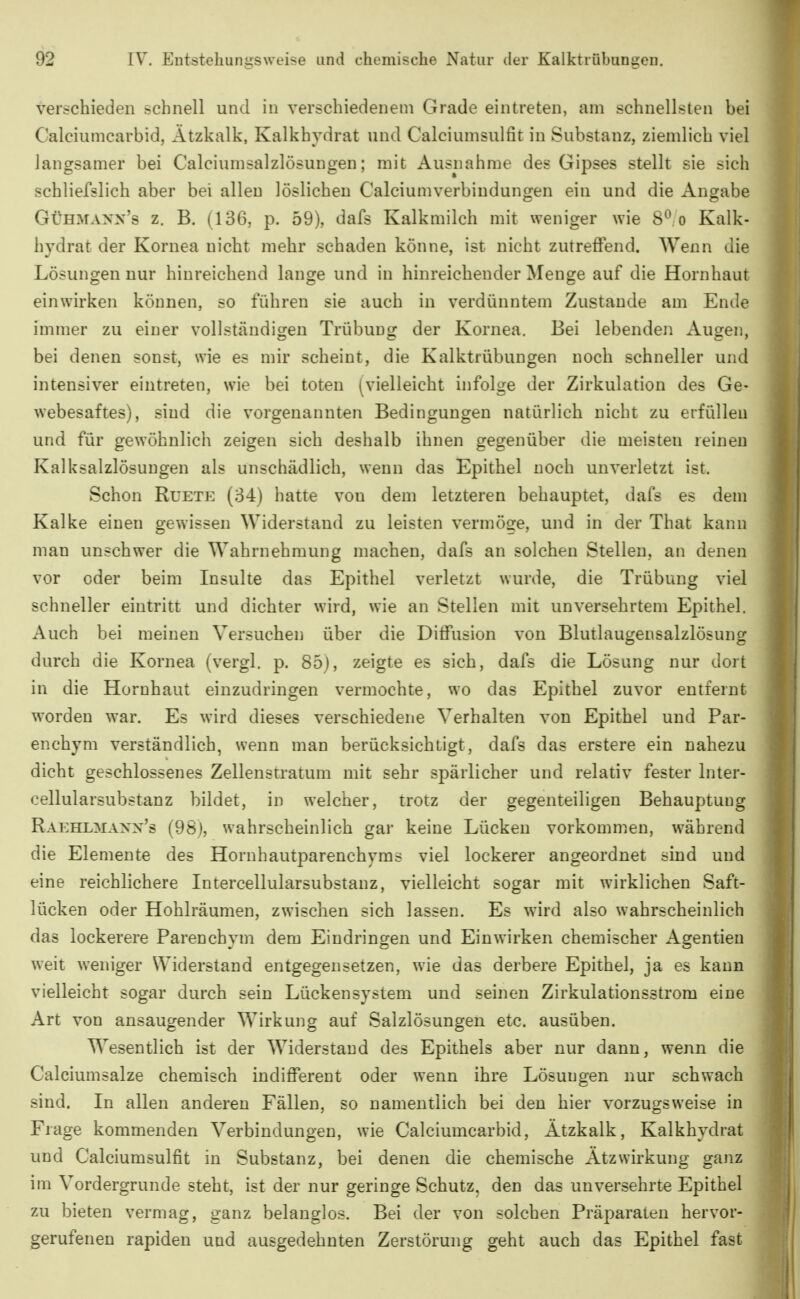 verschieden schnell und in verschiedenem Grade eintreten, am schnellsten bei Calciuincarbid, Ätzkalk, Kalkhydrat und Calciumsulfit in Substanz, ziemlich viel langsamer bei Calciumsalzlösungen; mit Ausnahme des Gipses stellt sie sich schliefslich aber bei allen löslichen Calciumverbindungen ein und die Angabe GÜHMAXx's z. B. (136, p. 59), dafs Kalkmilch mit weniger wie 8^.0 Kalk- hydrat der Kornea nicht mehr schaden könne, ist nicht zutreffend. Wenn die Lösungen nur hinreichend lange und in hinreichender Menge auf die Hornhaut einwirken können, so führen sie auch in verdünntem Zustande am Ende immer zu einer vollständigen Trübung der Kornea. Bei lebenden Augen, bei denen sonst, wie es mir scheint, die Kalktrübungen noch schneller und intensiver eintreten, wie bei toten (vielleicht infolge der Zirkulation des Ge- webesaftes), sind die vorgenannten Bedingungen natürlich nicht zu erfüllen und für gewöhnlich zeigen sich deshalb ihnen gegenüber die meisten reinen Kalksalzlösungen als unschädlich, wenn das Epithel noch unverletzt ist. Schon RuETE (34) hatte von dem letzteren behauptet, dafs es dem Kalke einen gewissen Widerstand zu leisten vermöge, und in der That kann man unschwer die Wahrnehmung machen, dafs an solchen Stellen, an denen vor oder beim Insulte das Epithel verletzt wurde, die Trübung viel schneller eintritt und dichter wird, wie an Stellen mit unversehrtem Epithel. Auch bei meinen Versuchen über die Diffusion von Blutlaugensalzlösung durch die Kornea (vergl. p. 85}, zeigte es sich, dafs die Lösung nur dort in die Hornhaut einzudringen vermochte, wo das Epithel zuvor entfernt worden war. Es wird dieses verschiedene Verhalten von Epithel und Par- enchym verständlich, wenn man berücksichtigt, dafs das erstere ein nahezu dicht geschlossenes Zelleustratum mit sehr spärlicher und relativ fester Inter- cellularsubstanz bildet, in welcher, trotz der gegenteiligen Behauptung Raehlmann's (98), wahrscheinlich gar keine Lücken vorkommen, während die Elemente des Horuhautparenchyms viel lockerer angeordnet sind und eine reichlichere Intercellularsubstanz, vielleicht sogar mit wirklichen Saft- lücken oder Hohlräumen, zwischen sich lassen. Es wird also wahrscheinlich das lockerere Parenchym dem Eindringen und Einwirken chemischer Agentieu weit weniger Widerstand entgegensetzen, wie das derbere Epithel, ja es kann vielleicht sogar durch sein Lückensystem und seinen Zirkulationsstrom eine Art von ansaugender Wirkung auf Salzlösungen etc. ausüben. Wesentlich ist der Widerstand des Epithels aber nur dann, wenn die Calciumsalze chemisch indifferent oder wenn ihre Lösungen nur schwach sind. In allen anderen Fällen, so namentlich bei den hier vorzugsweise in Frage kommenden Verbindungen, wie Calciumcarbid, Ätzkalk, Kalkhydrat und Calciumsulfit in Substanz, bei denen die chemische Ätzwirkung ganz im Vordergrunde steht, ist der nur geringe Schutz, den das unversehrte Epithel zu bieten vermag, ganz belanglos. Bei der von solchen Präparaten hervor- gerufenen rapiden und ausgedehnten Zerstörung geht auch das Epithel fast