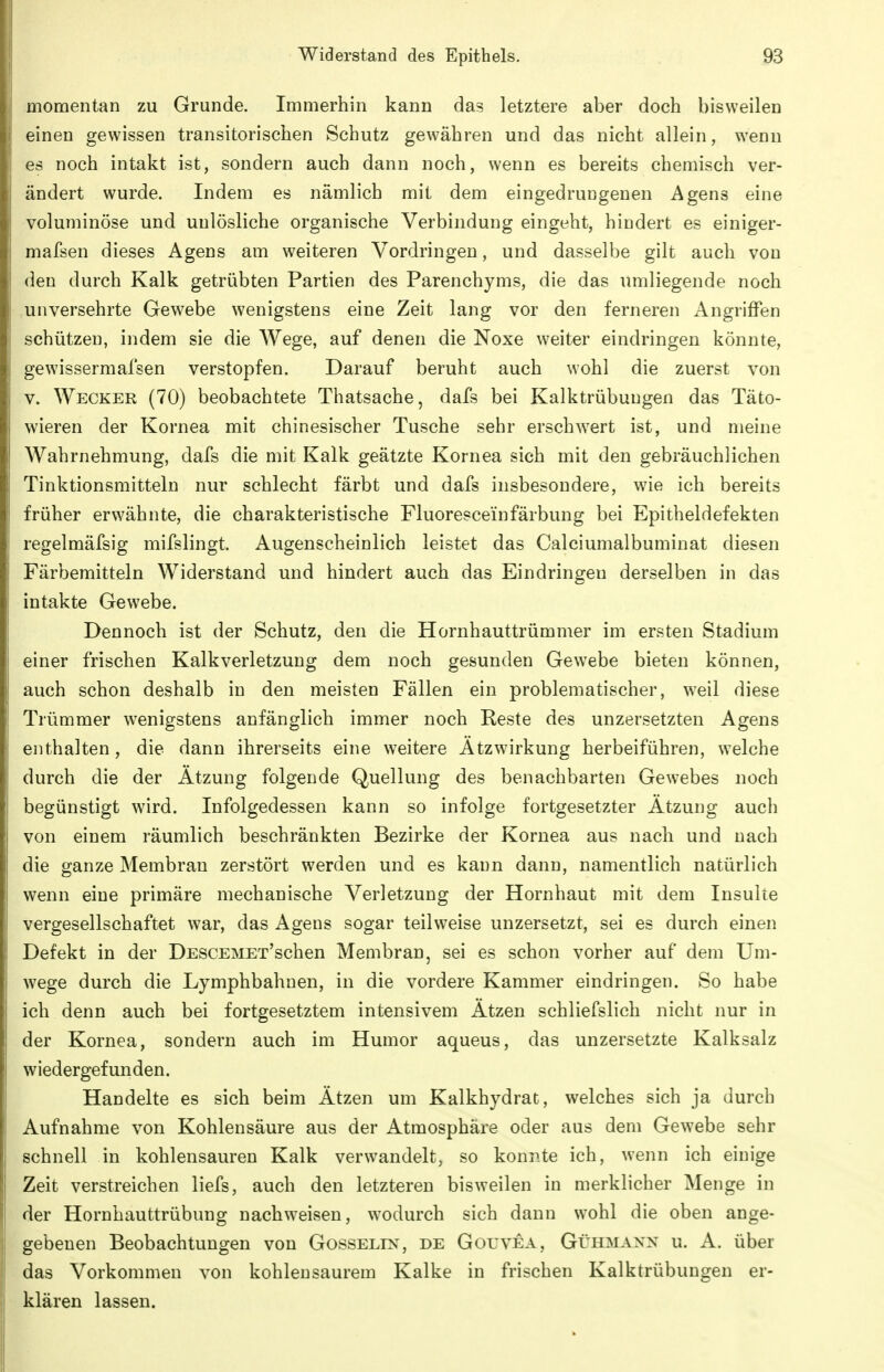 momentan zu Grunde. Immerhin kann das letztere aber doch bisweilen einen gewissen transitorischen Schutz gewähren und das nicht allein, wenn es noch intakt ist, sondern auch dann noch, wenn es bereits chemisch ver- ändert wurde. Indem es nämlich mit dem eingedrungenen Agens eine voluminöse und unlösliche organische Verbindung eingeht, hindert es einiger- mafsen dieses Agens am weiteren Vordringen, und dasselbe gilt auch von den durch Kalk getrübten Partien des Parenchyms, die das umliegende noch unversehrte Gewebe wenigstens eine Zeit lang vor den ferneren Angriffen schützen, indem sie die Wege, auf denen die Noxe weiter eindringen könnte, gewissermafsen verstopfen. Darauf beruht auch wohl die zuerst von V. Wecker (70) beobachtete Thatsache, dafs bei Kalktrübungen das Täto- wieren der Kornea mit chinesischer Tusche sehr erschw^ert ist, und meine Wahrnehmung, dafs die mit Kalk geätzte Kornea sich mit den gebräuchlichen Tinktionsmitteln nur schlecht färbt und dafs insbesondere, wie ich bereits früher erwähnte, die charakteristische Fluoresceinfärbung bei Epitheldefekten regelmäfsig mifslingt. Augenscheinlich leistet das Calciumalbuminat diesen Färbemitteln Widerstand und hindert auch das Eindringen derselben in das intakte Gewebe. Dennoch ist der Schutz, den die Hornhauttrümmer im ersten Stadium einer frischen Kalkverletzung dem noch gesunden Gewebe bieten können, auch schon deshalb in den meisten Fällen ein problematischer, weil diese Trümmer wenigstens anfänglich immer noch Reste des unzersetzten Agens enthalten, die dann ihrerseits eine weitere Ätzwirkung herbeiführen, welche durch die der Ätzung folgende Quellung des benachbarten Gewebes noch begünstigt wird. Infolgedessen kann so infolge fortgesetzter Ätzung auch von einem räumlich beschränkten Bezirke der Kornea aus nach und nach die ganze Membran zerstört werden und es kann dann, namentlich natürlich wenn eine primäre mechanische Verletzung der Hornhaut mit dem Insulte vergesellschaftet war, das Agens sogar teilweise unzersetzt, sei es durch einen Defekt in der DESCEMEx'schen Membran, sei es schon vorher auf dem Um- wege durch die Lymphbahnen, in die vordere Kammer eindringen. So habe ich denn auch bei fortgesetztem intensivem Ätzen schliefslich nicht nur in der Kornea, sondern auch im Humor aqueus, das unzersetzte Kalksalz wiedergefunden. Handelte es sich beim Ätzen um Kalkhydrat, welches sich ja durch Aufnahme von Kohlensäure aus der Atmosphäre oder aus dem Gew^ebe sehr schnell in kohlensauren Kalk verwandelt, so konnte ich, wenn ich einige Zeit verstreichen liefs, auch den letzteren bisweilen in merklicher Menge in der Hornhauttrübung nachw^eisen, w^odurch sich dann wohl die oben ange- gebenen Beobachtungen von Gosselin, de Gouvea, Gühmann u. A. über das Vorkommen von kohlensaurem Kalke in frischen Kalktrübungen er- klären lassen.