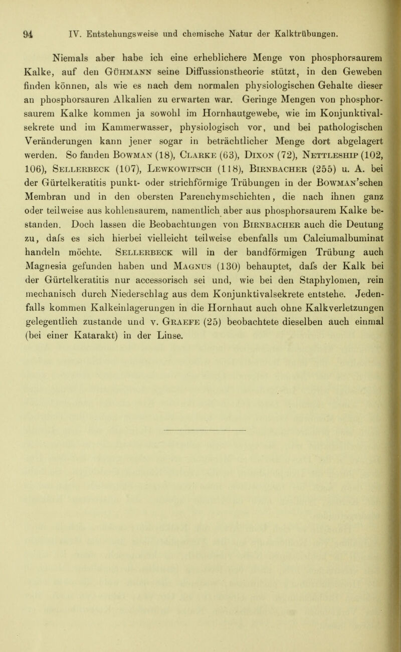 Niemals aber habe ich eine erheblichere Menge von phosphorsaurem Kalke, auf den Gühmann seine Diffussionstheorie stützt, in den Geweben finden können, als wie es nach dem normalen physiologischen Gehalte dieser an phosphorsauren Alkalien zu erwarten war. Geringe Mengen von phosphor- saurem Kalke kommen ja sowohl im Hornhautgewebe, wie im Konjunktival- sekrete und im Kammerwasser, physiologisch vor, und bei pathologischen Veränderungen kann jener sogar in beträchtlicher Menge dort abgelagert werden. So fanden Bowman (18), Clarke (G3), Dixon (72), Nettleship (102, 106), Sellerbeck (107), Lewkowitsch (118), Birnbacher (255) u. A. bei der Gürtelkeratitis punkt- oder strichförmige Trübungen in der ßowMAN'schen Membran und in den obersten Pareuchymschichten, die nach ihnen ganz oder teilweise aus kohlensaurem, namentlich aber aus phosphorsaurem Kalke be- standen. Doch lassen die Beobachtungen von Birnbacher auch die Deutung zu, dafs es sich hierbei vielleicht teilweise ebenfalls um Calciumalbuminat handeln möchte. Sellerbeck will in der bandförmigen Trübung auch Magnesia gefunden haben und Magnus (130) behauptet, dafs der Kalk bei der Gürtelkeratitis nur accessorisch sei und, wie bei den Staphylomen, rein mechanisch durch Niederschlag aus dem Konjunktivalsekrete entstehe. Jeden- falls kommen Kalkeinlagerungeu in die Hornhaut auch ohne Kalkverletzungen gelegentlich zustande und v. Graefe (25) beobachtete dieselben auch einmal (bei einer Katarakt) in der Linse.