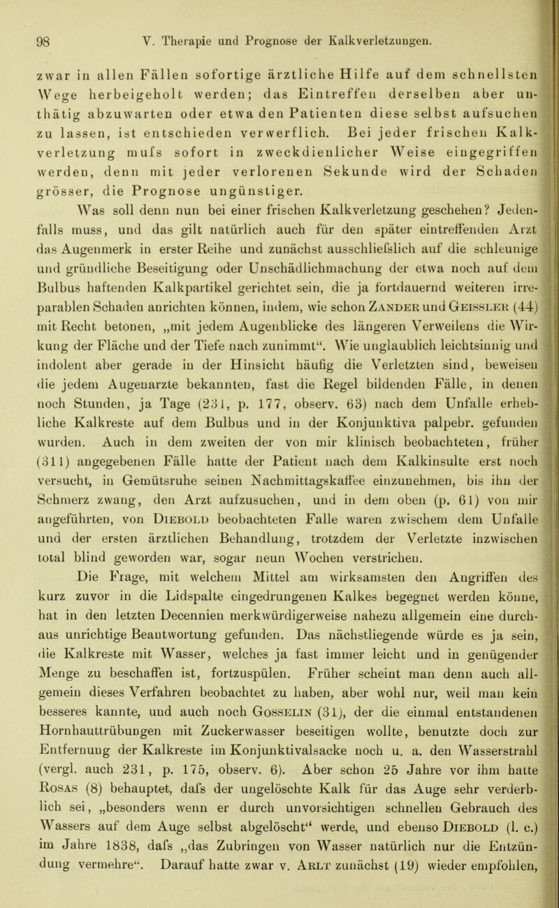 zwar in allen Fällen sofortige ärztliche Hilfe auf dem schnellsten Wege herbeigeholt werden; das Eintreffen derselben aber un- thätig abzuwarten oder etwa den Patienten diese selbst aufsuchen zu lassen, ist entschieden verwerflich. Bei jeder frischen Kalk- verletzung mufs sofort in zweckdienlicher Weise eingegriffen werden, denn mit jeder verlorenen Sekunde wird der Schaden grösser, die Prognose ungünstiger. Was soll denn nun bei einer frischen Kalkverletzung geschehen ? Jeden- falls rauss, und das gilt natürlich auch für den später eintreffenden Arzt das Augenmerk in erster Reihe und zunächst ausschliefslich auf die schleunige und gründliche Beseitigung oder Unschädlichmachung der etwa noch auf dein Bulbus haftenden Kalkpartikel gerichtet sein, die ja fortdauernd weiteren irre- parablen Schaden anrichten können, indem, wie schon Zander und Geissler (44) mit Recht betonen, „mit jedem Augenblicke des längeren Verweilens die Wir- kung der Fläche und der Tiefe nach zunimmt. Wie unglaublich leichtsinnig und indolent aber gerade in der Hinsicht häufig die Verletzten sind, beweisen die jedem Augenarzte bekannten, fast die Regel bildenden Fälle, in denen noch Stunden, ja Tage (231, p. 177, observ. 63) nach dem Unfälle erheb- liche Kalkreste auf dem Bulbus und in der Konjunktiva palpebr. gefunden wurden. Auch in dem zweiten der von mir klinisch beobachteten, früher (311) angegebenen Fälle hatte der Patient nach dem Kalkinsulte erst noch versucht, in Gemütsruhe seinen Nachmittagskaffee einzunehmen, bis ihn der Schmerz zwang, den Arzt aufzusuchen, und in dem oben (p. 61) von mir angeführten, von Diebold beobachteten Falle waren zwischem dem Unfälle und der ersten ärztlichen Behandlung, trotzdem der Verletzte inzwischen total blind geworden war, sogar neun Wochen verstrichen. Die Frage, mit welchem Mittel am wirksamsten den Angriffen des kurz zuvor in die Lidspalte eingedrungenen Kalkes begegnet werden könne, hat in den letzten Decennien merkwürdigerweise nahezu allgemein eine durch- aus unrichtige Beantwortung gefunden. Das nächstliegende würde es ja sein, die Kalkreste mit Wasser, welches ja fast immer leicht und in genügender Menge zu beschaffen ist, fortzuspülen. Früher scheint man denn auch all- gemein dieses Verfahren beobachtet zu haben, aber wohl nur, weil man kein besseres kannte, und auch noch Gosselin (31), der die einmal entstandenen Hornhauttrübungen mit Zuckerwasser beseitigen wollte, benutzte doch zur Entfernung der Kalkreste im Konjunktivalsacke noch u. a. den Wasserstrahl (vergl. auch 231, p. 175, observ. 6). Aber schon 25 Jahre vor ihm hatte Rosas (8) behauptet, dafs der ungelöschte Kalk für das Auge sehr verderb- lich sei, „besonders wenn er durch unvorsichtigen schnellen Gebrauch des Wassers auf dem Auge selbst abgelöscht*' werde, und ebenso Diebold (1. c.) im Jahre 1838, dafs „das Zubringen von Wasser natürlich nur die Entzün- dung vermehre. Darauf hatte zwar v. Arlt zunächst (19) wieder empfohlen.