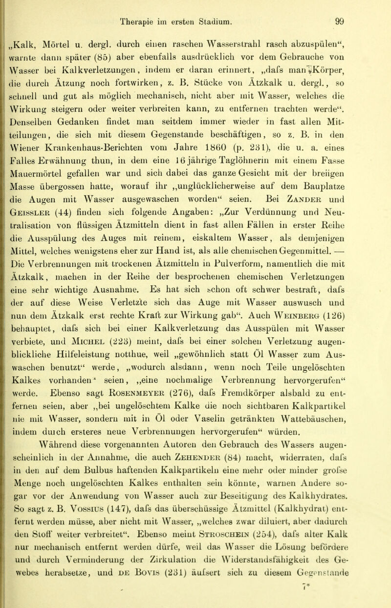 „Kalk, Mörtel u. dergl. durch einen raschen Wasserstrahl rasch abzuspülen, warnte dann später (85) aber ebenfalls ausdrücklich vor dem Gebrauche von Wasser bei Kalkverletzungen, indem er daran erinnert, „dafs man'VKörper, die durch Ätzung noch fortwirken, z. ß. Stücke von Ätzkalk u. dergl., so schnell und gut als möglich mechanisch, nicht aber mit Wasser, welches die Wirkung steigern oder weiter verbreiten kann, zu entfernen trachten werde. Denseiben Gedanken findet mau seitdem immer wieder in fast allen Mit- teilungen, die sich mit diesem Gegenstaude beschäftigen, so z. B. in den Wiener Krankenhaus-Berichten vom Jahre 1860 (p. 2'6l), die u. a. eines Falles Erwähnung thun, in dem eine J 6 jährige Taglöhnerin mit einem Fasse Mauermörtel gefallen war und sich dabei das ganze Gesicht mit der breiigen Masse übergössen hatte, worauf ihr ,,unglücklicherweise auf dem Bauplatze die Augen mit Wasser ausgewaschen worden seien. Bei Zander und Geissler (44) finden sich folgende Angaben: „Zur Verdünnung und Neu- tralisation von flüssigen Ätzmitteln dient in fast allen Fällen in erster Reihe die Ausspülung des Auges mit reinem, eiskaltem Wasser, als demjenigen Mittel, welches wenigstens eher zur Hand ist, als alle chemischen Gegenmittel. — Die Verbrennungen mit trockenen Ätzmitteln in Pulverform, namentlich die mit Ätzkalk, machen in der Reihe der besprochenen chemischen Verletzungen eine sehr wichtige Ausnahme. Es hat sich schon oft schwer bestraft, dafs der auf diese Weise Verletzte sich das Auge mit Wasser auswusch und nun dem Ätzkalk erst rechte Kraft zur Wirkung gab. Auch Weinberg (126) behauptet, dafs sich bei einer Kalkverletzung das Ausspülen mit Wasser verbiete, und Michel (228) meint, dafs bei einer solchen Verletzung augen- blickliche Hilfeleistung notthue, weil „gewöhnlich statt Öl Wasser zum Aus- waschen benutzt werde, „wodurch alsdann, wenn noch Teile ungelöschten Kalkes vorhanden' seien, ,,eine nochmalige Verbrennung hervorgerufen werde. Ebenso sagt Rosenmeyer (276), dafs Fremdkörper alsbald zu ent- fernen seien, aber „bei ungelöschtem Kalke die noch sichtbaren Kalkpartikel nie mit Wasser, sondern mit in Öl oder Vaselin getränkten Wattebäuschen, indem duich ersteres neue Verbrennungen hervorgerufen würden. Während diese vorgenannten Autoren den Gebrauch des Wassers augen- scheinlich in der Annahme, die auch Zehender (84) macht, widerraten, dafs in den auf dem Bulbus haftenden Kalkpartikelu eine mehr oder minder grofse Menge noch ungelöschten Kalkes enthalten sein könnte, warnen Andere so- gar vor der Anwendung von Wasser auch zur Beseitigung des Kalkhydrates. So sagt z. B. Vossius (147), dafs das überschüssige Ätzmittel (Kalkhydrat) ent- fernt werden müsse, aber nicht mit Wasser, „welches zwar diluiert, aber dadurch den Stoff weiter verbreitet. Ebenso meint Stroschein (254), dafs alter Kalk nur mechanisch entfernt werden dürfe, weil das Wasser die Lösung befördere und durch Verminderung der Zirkulation die Widerstandsfähigkeit des Ge- webes herabsetze, und de Bovis (2oi) äuisert sich zu diesem Geg.Mi?lande