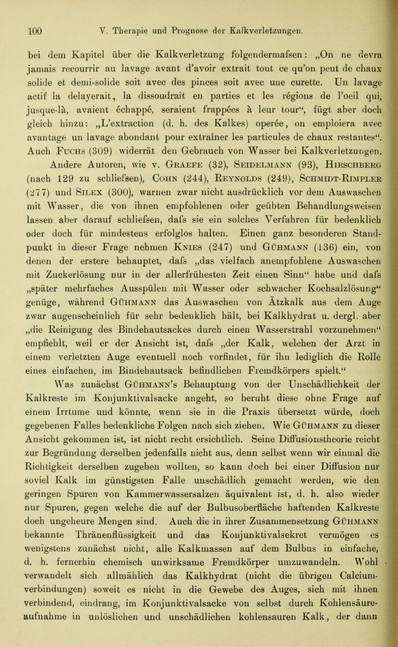 bei dem Kapitel über die Kalkverletzung folgendermafsen: „On ne devra jamais recourrir au lavage avant d'avoir extrait tout ce qu'on peut de chaux solide et demi-solide soit avec des pinces soit avec uiie curette. Un lavage actif la delayerait, la dissoudrait en parties et les regions de l'oeil qui, jusque-lä, avaient ecbappe, seraient frappees ä leur tour, fügt aber doch gleich hinzu: „L'extraction (d. h. des Kalkes) operee, on emploiera avec avantage un lavage abondant pour extrainer les particules de chaux restantes. Auch Fuchs (309) widerrät den Gebrauch von Wasser bei Kalkverletzuiigen. Andere Autoren, wie v. Graefe (32), Seidelmann (93), Hirschberg (nach 129 zu schliefseu), Cohn (244), Reynolds (249), Schmidt-Rimpler (277) und Silex (300), warnen zwar nicht ausdrücklich vor dem Auswaschen mit Wasser, die von ihnen empfohlenen oder geübten Behandlungsweisen lassen aber darauf schliefsen, dafs sie ein solches Verfahren für bedenklich oder doch für mindestens erfolglos halten. Einen ganz besonderen Stand- punkt in dieser Frage nehmen Knies (247) und Gühmann (136) ein, von denen der erstere behauptet, dafs „das vielfach anempfohlene Auswaschen mit Zuckerlösung nur in der allerfrühesten Zeit einen Sinn habe und dafs „später mehrfaches Ausspülen mit Wasser oder schwacher Kochsalzlösung genüge, während Gühmann das Auswaschen von Ätzkalk aus dem Auge zwar augenscheinlich für sehr bedenklich hält, bei Kalkhydrat u. dergl. aber „die Reinigung des Bindehautsackes durch einen Wasserstrahl vorzunehmen empfiehlt, weil er der Ansicht ist, dafs „der Kalk, welchen der Arzt in einem verletzten Auge eventuell noch vorfindet, für ihn lediglich die Rolle eines einfachen, im Bindehautsack befindlichen Fremdkörpers spielt. Was zunächst Gühmann's Behauptung von der Unschädlichkeit der Kalkreste im Konjunktivalsacke angeht, so beruht diese ohne Frage auf einem Irrtume und könnte, wenn sie in die Praxis übersetzt würde, doch gegebenen Falles bedenkliche Folgen nach sich ziehen. Wie Gühmann zu dieser Ansicht gekommen ist, ist nicht recht ersichtlich. Seine DiflPusionstheorie reicht zur Begründung derselben jedenfalls nicht aus, denn selbst wenn wir einmal die Richtigkeit derselben zugeben wollten, so kann doch bei einer DiflTusion nur soviel Kalk im günstigsten Falle unschädlich gemacht werden, wie den geringen Spuren von Kammerwassersalzen äquivalent ist, d. h. also wieder nur Spuren, gegen welche die auf der Bulbusoberfläche haftenden Kalkreste doch ungeheure Mengen sind. Auch die in ihrer Zusammensetzung Gühmann bekannte Thränenflüssigkeit und das Konjunktivalsekret vermögen es wenigstens zunächst nicht, alle Kalkmassen auf dem Bulbus in einfache, d. h. fernerhin chemisch unwirksame Fremdkörper umzuwandeln. Wohl verwandelt sich allmählich das Kalkhydrat (nicht die übrigen Calcium- verbindungen) soweit es nicht in die Gewebe des Auges, sich mit ihnen verbindend, eindrang, im Konjunktivalsacke von selbst durch Kohlensäure- aufnahme in unlöslichen und unschädlichen kohlensauren Kalk, der dann