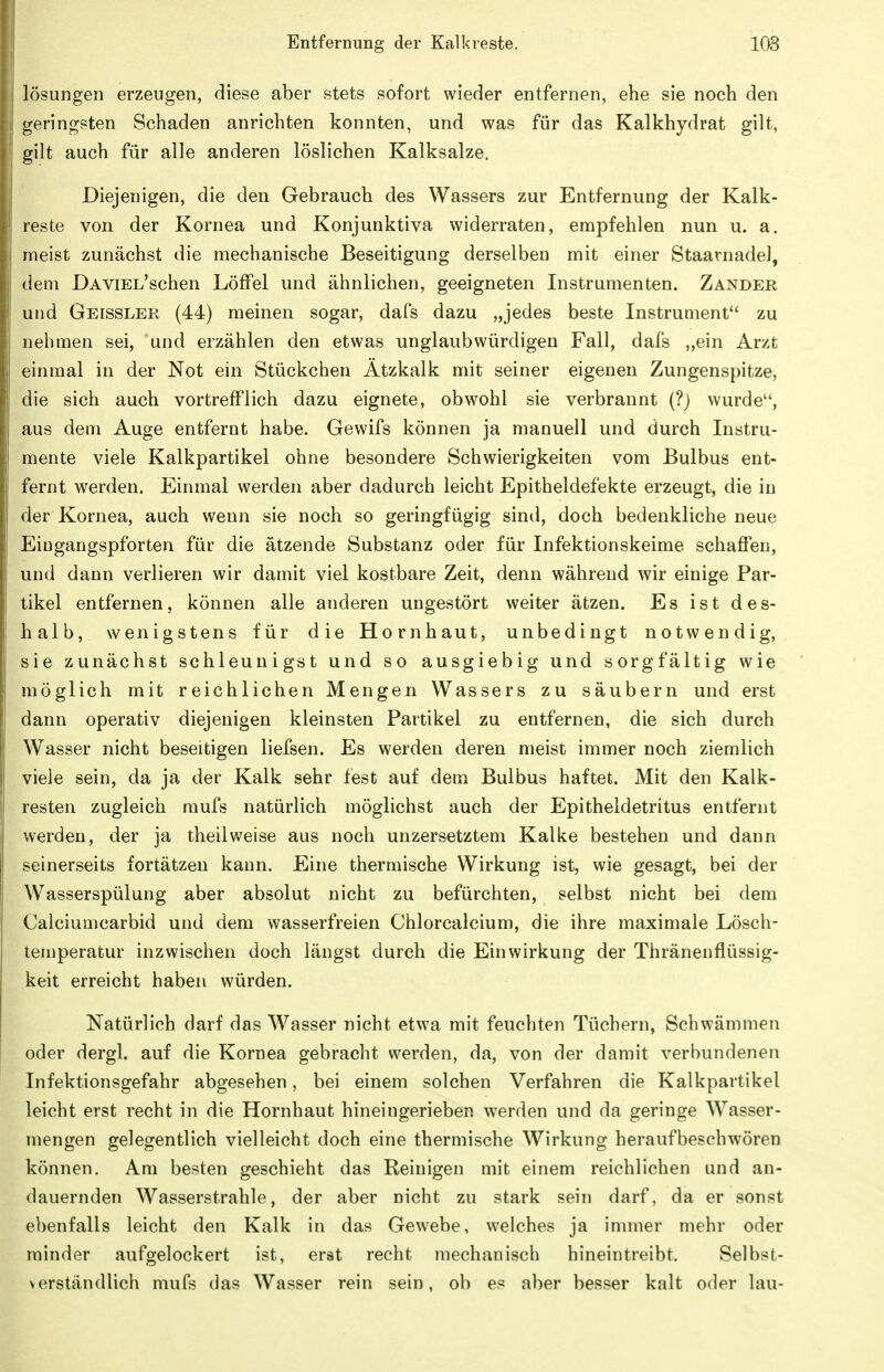lösungen erzeugen, diese aber stets sofort wieder entfernen, ehe sie noch den geringsten Schaden anrichten konnten, und was für das Kalkhydrat gilt, gilt auch für alle anderen löslichen Kalksalze. Diejenigen, die den Gebrauch des Wassers zur Entfernung der Kalk- reste von der Kornea und Konjunktiva widerraten, empfehlen nun u. a. meist zunächst die mechanische Beseitigung derselben mit einer StaarnadeJ, dem DAViEL'schen Löffel und ähnlichen, geeigneten Instrumenten. Zander und Geissler (44) meinen sogar, dafs dazu „jedes beste Instrument zu nehmen sei, und erzählen den etwas unglaubwürdigen Fall, dafs „ein Arzt einmal in der Not ein Stückchen Ätzkalk mit seiner eigenen Zungenspitze, die sich auch vortrefflich dazu eignete, obwohl sie verbrannt (?) wurde, aus dem Auge entfernt habe. Gewifs können ja manuell und durch Instru- mente viele Kalkpartikel ohne besondere Schwierigkeiten vom Bulbus ent- fernt werden. Einmal werden aber dadurch leicht Epitheldefekte erzeugt, die in der Kornea, auch wenn sie noch so geringfügig sind, doch bedenkliche neue Eingangspforten für die ätzende Substanz oder für Infektionskeime schaflen, und dann verlieren wir damit viel kostbare Zeit, denn während wir einige Par- tikel entfernen, können alle anderen ungestört weiter ätzen. Es ist des- halb, wenigstens für die Hornhaut, unbedingt notwendig, sie zunächst schleunigst und so ausgiebig und sorgfältig wie möglich mit reichlichen Mengen Wassers zu säubern und erst dann operativ diejenigen kleinsten Partikel zu entfernen, die sich durch Wasser nicht beseitigen liefsen. Es werden deren meist immer noch ziemlich viele sein, da ja der Kalk sehr fest auf dem Bulbus haftet. Mit den Kalk- resten zugleich mufs natürlich möglichst auch der Epitheldetritus entfernt werden, der ja theilweise aus noch unzersetztem Kalke bestehen und dann seinerseits fortätzen kann. Eine thermische Wirkung ist, wie gesagt, bei der Wasserspülung aber absolut nicht zu befürchten, selbst nicht bei dem Calciumcarbid und dem wasserfreien Chlorcalcium, die ihre maximale Lösch- temperatur inzwischen doch längst durch die Einwirkung der Thränenflüssig- keit erreicht haben würden. Natürlich darf das Wasser nicht etwa mit feuchten Tüchern, Schwämmen oder dergl. auf die Kornea gebracht werden, da, von der damit verbundenen Infektionsgefahr abgesehen, bei einem solchen Verfahren die Kalkpartikel leicht erst recht in die Hornhaut hineingerieben werden und da geringe Wasser- mengen gelegentlich vielleicht doch eine thermische Wirkung heraufbeschwören können. Am besten geschieht das Reinigen mit einem reichlichen und an- dauernden Wasserstrahle, der aber nicht zu stark sein darf, da er sonst ebenfalls leicht den Kalk in das Gewebe, welches ja immer mehr oder minder aufgelockert ist, erst recht mechanisch hineintreibt. Selbst- verständlich mufs das Wasser rein sein, ob es aber besser kalt oder lau-