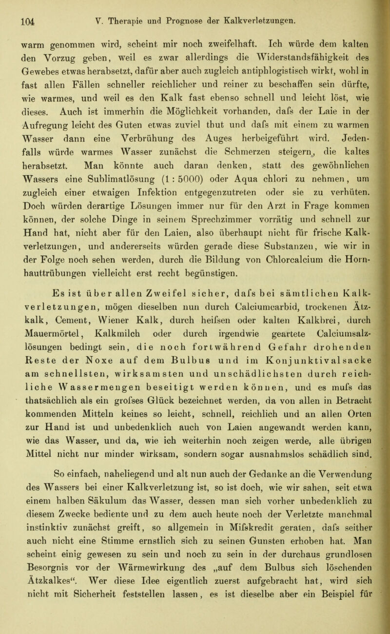 warm genommen wird, scheint mir noch zweifelhaft. Ich würde dem kalten den Vorzug geben, weil es zwar allerdings die Widerstandsfähigkeit des Gewebes etwas herabsetzt, dafür aber auch zugleich antiphlogistisch wirkt, wohl in fast allen Fällen schneller reichlicher und reiner zu beschaffen sein dürfte, wie warmes, und weil es den Kalk fast ebenso schnell und leicht löst, wie dieses. Auch ist immerhin die Möglichkeit vorhanden, dafs der Laie in der Aufregung leicht des Guten etwas zuviel thut und dafs mit einem zu warmen Wasser dann eine Verbrühung des Auges herbeigeführt wird. Jeden- falls würde warmes Wasser zunächst die Schmerzen steigern, die kaltes herabsetzt. Man könnte auch daran denken, statt des gewöhnlichen Wassers eine Sublimatlösung (1 : 5000) oder Aqua chlori zu nehmen, um zugleich einer etwaigen Infektion entgegenzutreten oder sie zu verhüten. Doch würden derartige Lösungen immer nur für den Arzt in Frage kommen können, der solche Dinge in seinem Sprechzimmer vorrätig und schnell zur Hand hat, nicht aber für den Laien, also überhaupt nicht für frische Kalk- verletzungen, und andererseits würden gerade diese Substanzen, wie wir in der Folge noch sehen werden, durch die Bildung von Chlorcalcium die Horn- hauttrübungen vielleicht erst recht begünstigen. Es ist ü be r allen Zweifel sicher, dafs bei sämtlichen Kalk- verletzungen, mögen dieselben nun durch Calciumcarbid, trockenen Ätz- kalk, Cenient, Wiener Kalk, durch heifsen oder kalten Kalkbrei, durch Mauermörtel, Kalkmilch oder durch irgendwie geartete Calciumsalz- lösungen bedingt sein, die noch fortwährend Gefahr drohenden Reste der Noxe auf dem Bulbus und im Konj unktival sacke am schnellsten, wirksamsten und unschädlichsten durch reich- liche W assermeugen beseitigt werden können, und es mufs das thatsächlich als ein grofses Glück bezeichnet werden, da von allen in Betracht kommenden Mitteln keines so leicht, schnell, reichlich und an allen Orten zur Hand ist und unbedenklich auch von Laien angewandt werden kann, wie das Wasser, und da, wie ich weiterhin noch zeigen werde, alle übrigen Mittel nicht nur minder wirksam, sondern sogar ausnahmslos schädlich sind. So einfach, naheliegend und alt nun auch der Gedanke an die Verwendung des Wassers bei einer Kalkverletzung ist, so ist doch, wie wir sahen, seit etwa einem halben Säkulum das Wasser, dessen man sich vorher unbedenklich zu diesem Zwecke bediente und zu dem auch heute noch der Verletzte manchmal instinktiv zunächst greift, so allgemein in Mifskredit geraten, dafs seither auch nicht eine Stimme ernstlich sich zu seinen Gunsten erhoben hat. Man scheint einig gewesen zu sein und noch zu sein in der durchaus grundlosen Besorgnis vor der Wärmewirkung des „auf dem Bulbus sich löschenden Ätzkalkes. Wer diese Idee eigentlich zuerst aufgebracht hat, wird sich nicht mit Sicherheit feststellen lassen, es ist dieselbe aber ein Beispiel für