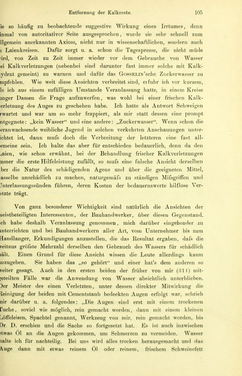 ie so häufig zu beobachtende suggestive Wirkung eines Irrtumes, denn inmal von autoritativer Seite ausgesprochen, wurde sie sehr schnell zum llgemein anerkannten Axiom, nicht nur in wissenschaftlichen, sondern auch 1 Laienkreisen. Dafür sorgt u. a. schon die Tagespresse, die nicht müde ^ird, von Zeit zu Zeit immer wieder vor dem Gebrauche von Wasser ei Kalkverletzungen (nebenbei sind darunter fast immer solche mit Kalk- ydrat gemeint) zu warnen und dafür das Gosselin'sehe Zucker wasser zu mpfehlen. Wie weit diese Ansichten verbreitet sind, eifuhr ich vor kurzem, Is ich aus einem zufälligen Umstände Veranlassung hatte, in einem Kreise jnger Damen die Frage aufzuwerfen, was wohl bei einer frischen Kalk- erletzung des Auges zu geschehen habe. Ich hatte als Antwort Schweigen rwartet und war um so mehr frappiert, als mir statt dessen eine i)rompt ntgegnete: „kein Wasser und eine andere: „Zuckerwasser. Wenn schon die eranwachsende weibliche Jugend in solchen verkehrten Anschauungen unter- ichtet ist, dann mufs doch die Verbreitung der letzteren eine fast all- emeine sein. Ich halte das aber für entschieden bedauerlich, denn da den jaien, wie schon erwähnt, bei der Behandlung frischer Kalkverletzuugen [nmer die erste Hilfeleistung zufällt, so mufs eine falsche Ansicht derselben ber die Natur des schädigenden Agens und über die geeigneten Mittel, asselbe unschädlich zu machen, naturgemäfs zu ständigen Mifsgriffen und Jnterlassungssünden führen, deren Kosten der bedauernswerte hilflose Ver- etzte trägt. Von ganz besonderer Wichtigkeit sind natürlich die Ansichten der Qeistbeteiligten Interessenten, der Bauhandwerker, über diesen Gegenstand, ch habe deshalb Veranlassung genommen, mich darüber eingehender zu mterrichten und bei Bauhandwerkern aller Art, vom Unternehmer bis zum Handlanger, Erkundigungen anzustellen, die das Resultat ergaben. daf>* die veitaus gröfste Mehrzahl derselben den Gebrauch des Wassers für schädlich iält. Einen Grund für diese Ansicht wissen die Leute allerdings kaum Luzugeben. Sie haben das „so gehört und einer hat's dem anderen so veiter gesagt. Auch in den ersten beiden der früher von mir (811) mit- geteilten Fälle war die Anwendung von Wasser absichtlich unterblieben. Der Meister des einen Verletzten, unter dessen direkter Mitwirkung die ileinigung der beiden mit Cementstaub bedeckten Augen erfolgt war. sclirieb nir darüber u. a. folgendes: ,,Die Augen sind erst mit einem trockenen Puche, soviel wie möglich, rein gemacht worden, dann mit einem kleinen L/öffeleisen, Spachtel genannt, Werkzeug von mir, rein gemacht worden, bis Dr. D. erschien und die Sache so fortgesetzt hat. Es ist auch inzwischen itwas Ol an die Augen gekommen, um Schmerzen zu vermeiden. Wasser lalte ich für nachteilig. Bei uns wird alles trocken herausgemacht und das Auge dann mit etwas reinem Öl oder reinem, frischem Schweinefett