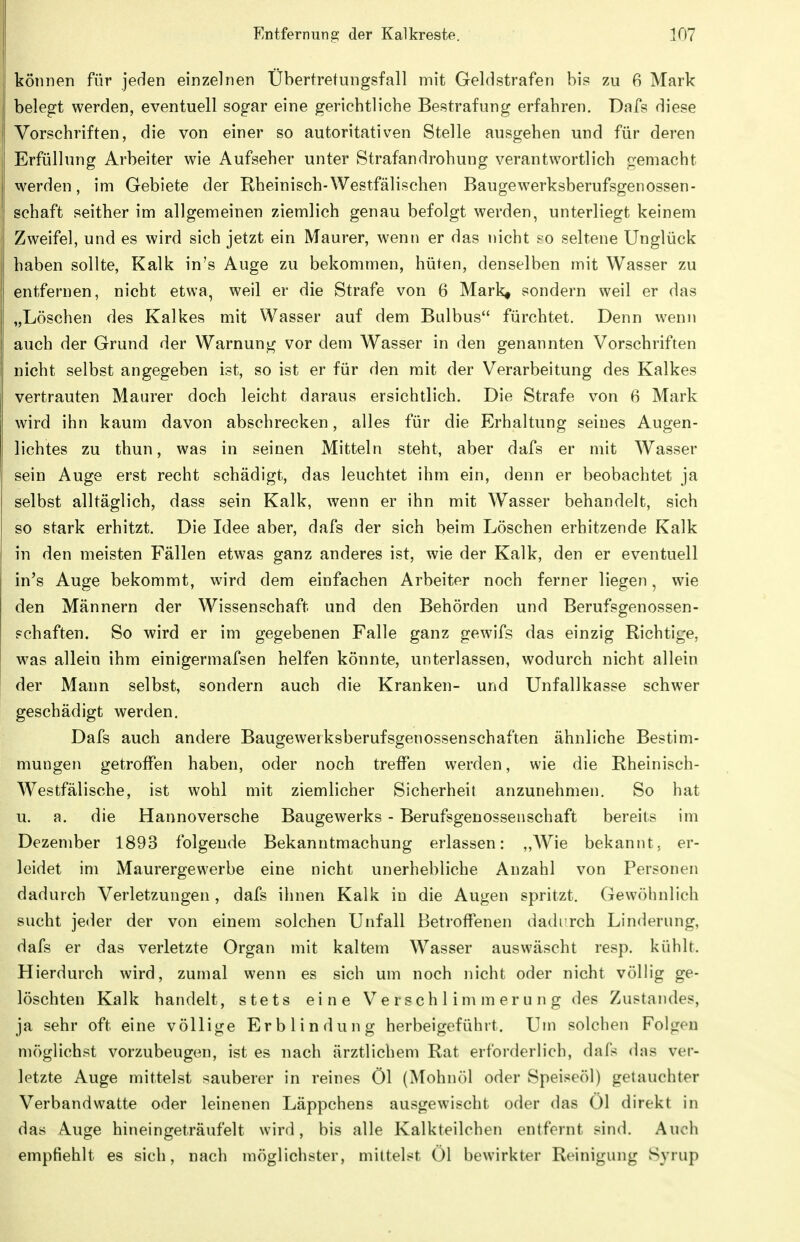 können für jeden einzelnen Übertretungsfall mit Geldstrafen bis zu 6 Mark belegt werden, eventuell sogar eine gerichtliche Bestrafung erfahren, Dafs diese Vorschriften, die von einer so autoritativen Stelle ausgehen und für deren Erfüllung Arbeiter wie Aufseher unter Strafandrohung verantwortlich gemacht werden, im Gebiete der Rheinisch-Westfälischen Baugewerksberufsgenossen- schaft seither im allgemeinen ziemlich genau befolgt werden, unterliegt keinem Zweifel, und es wird sich jetzt ein Maurer, wenn er das nicht £0 seltene Unglück haben sollte, Kalk in's Auge zu bekommen, hüten, denselben mit Wasser zu entfernen, nicht etwa, weil er die Strafe von 6 Mark^ sondern weil er das „Löschen des Kalkes mit Wasser auf dem Bulbus fürchtet. Denn wenn auch der Grund der Warnung vor dem Wasser in den genannten Vorschriften nicht selbst angegeben ist, so ist er für den mit der Verarbeitung des Kalkes vertrauten Maurer doch leicht daraus ersichtlich. Die Strafe von 6 Mark wird ihn kaum davon abschrecken, alles für die Erhaltung seines Augen- lichtes zu thun, was in seinen Mitteln steht, aber dafs er mit Wasser sein Auge erst recht schädigt, das leuchtet ihm ein, denn er beobachtet ja selbst alltäglich, dass sein Kalk, wenn er ihn mit Wasser behandelt, sich so stark erhitzt. Die Idee aber, dafs der sich beim Löschen erhitzende Kalk in den meisten Fällen etwas ganz anderes ist, wie der Kalk, den er eventuell in's Auge bekommt, wird dem einfachen Arbeiter noch ferner liegen, wie den Männern der Wissenschaft und den Behörden und Berufsgenossen- schaften. So wird er im gegebenen Falle ganz gewifs das einzig Richtige, was allein ihm einigermafsen helfen könnte, unterlassen, wodurch nicht allein der Mann selbst, sondern auch die Kranken- und Unfallkasse schwer geschädigt werden. Dafs auch andere Baugewerksberufsgenossenschaften ähnliche Bestim- mungen getroffen haben, oder noch treffen werden, wie die Rheinisch- Westfälische, ist wohl mit ziemlicher Sicherheit anzunehmen. So hat u. a. die Hannoversche Baugewerks - Berufsgenossenschaft bereits im Dezember 1893 folgende Bekanntmachung erlassen: „Wie bekannt, er- leidet im Maurergewerbe eine nicht unerhebliche Anzahl von Personen dadurch Verletzungen , dafs ihnen Kalk in die Augen spritzt. Gewöhnlich sucht jeder der von einem solchen Unfall Betroffenen daih rch Linderung, dafs er das verletzte Organ mit kaltem Wasser auswäscht resp. kühlt. Hierdurch wird, zumal wenn es sich um noch nicht oder nicht völlig ge- löschten Kalk handelt, stets eine Verschlimmerung des Zustandes, ja sehr oft eine völlige Erblindung herbeigeführt. Um solchen Folgen möglichst vorzubeugen, ist es nach ärztlichem Rat erforderlich, dafs das ver- letzte Auge mittelst sauberer in reines Öl (Mohnöl oder Speiseöl) getauchter Verbandwatte oder leinenen Läppchens ausgewischt oder das Ol direkt in das A.uge hineingeträufelt wird, bis alle Kalkteilchen entfernt sind. Auch empfiehlt es sich, nach möglichster, mittelst Öl bewirkter Reinigung Syrup