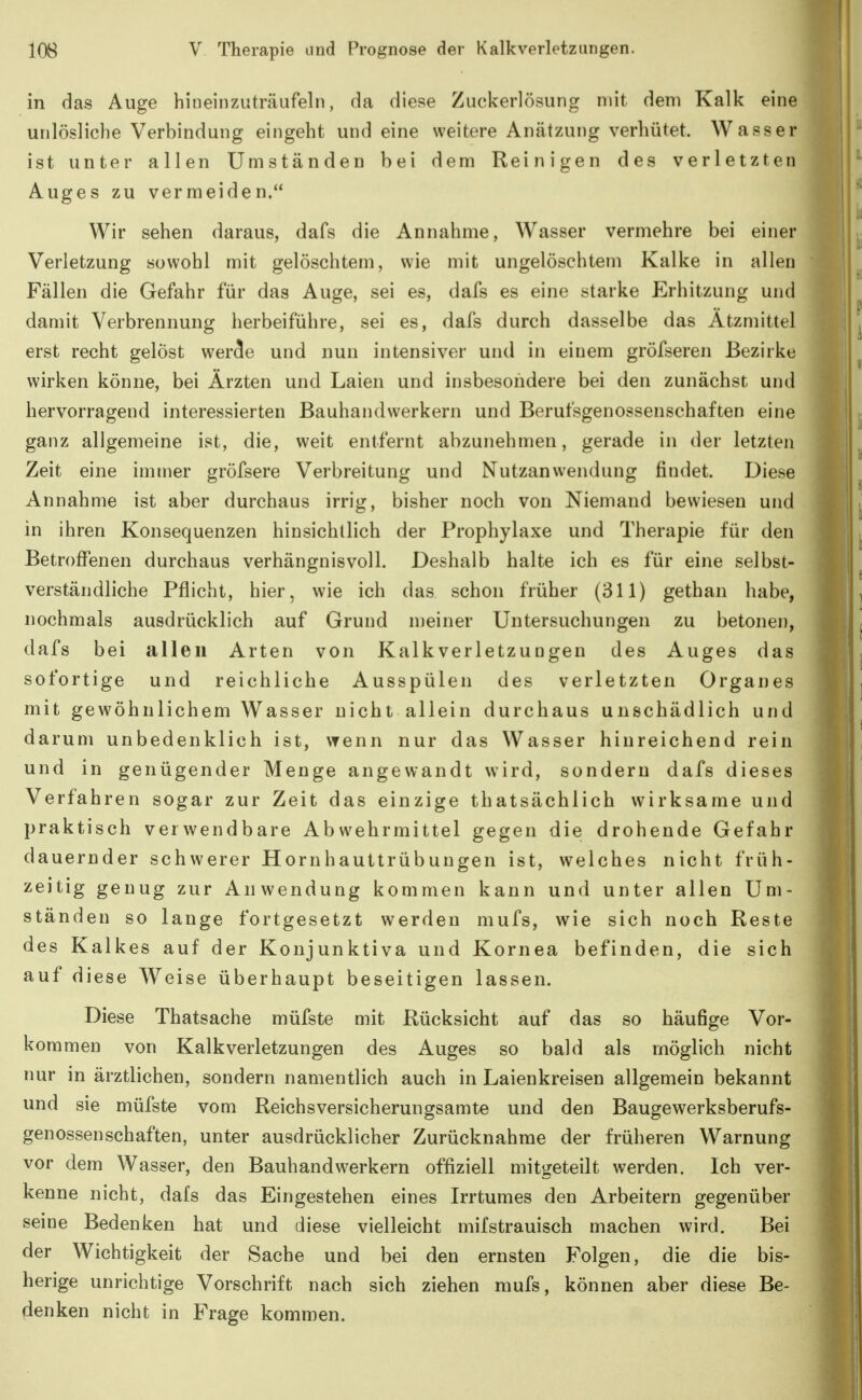 in das Auge hiueinzuträufeln, da diese Zuckerlösung mit denn Kalk eine unlösliche Verbindung eingeht und eine weitere Anätzung verhütet. Wasser ist unter allen Umständen bei dem Reinigen des verletzten Auges zu vermeiden. Wir sehen daraus, dafs die Annahme, Wasser vermehre bei einer Verletzung sowohl mit gelöschtem, wie mit ungelöschtem Kalke in allen Fällen die Gefahr für das Auge, sei es, dafs es eine starke Erhitzung und damit Verbrennung herbeiführe, sei es, dafs durch dasselbe das Atzmittel erst recht gelöst wer^e und nun intensiver und in einem gröfseren Bezirke wirken könne, bei Ärzten und Laien und insbesondere bei den zunächst und hervorragend interessierten Bauhandwerkern und Berufsgenossenschaften eine ganz allgemeine ist, die, weit entfernt abzunehmen, gerade in der letzten Zeit eine immer gröfsere Verbreitung und Nutzanwendung findet. Diese Annahme ist aber durchaus irrig, bisher noch von Niemand bewiesen und in ihren Konsequenzen hinsichtlich der Prophylaxe und Therapie für den Betroffenen durchaus verhängnisvoll. Deshalb halte ich es für eine selbst- verständliche Pflicht, hier, wie ich das. schon früher (311) gethan habe, nochmals ausdrücklich auf Grund meiner Untersuchungen zu betonen, dafs bei allen Arten von Kalk Verletzungen des Auges das sofortige und reichliche Ausspülen des verletzten Organes mit gewöhnlichem Wasser nicht allein durchaus unschädlich und darum unbedenklich ist, wenn nur das Wasser hinreichend rein und in genügender Menge angewandt wird, sondern dafs dieses Verfahren sogar zur Zeit das einzige thatsächlich wirksame und praktisch verwendbare Abwehrmittel gegen die drohende Gefahr dauernder schwerer Hornhauttrübungen ist, welches nicht früh- zeitig genug zur Anwendung kommen kann und unter allen Um- ständen so lange fortgesetzt werden mufs, wie sich noch Reste des Kalkes auf der Konjunktiva und Kornea befinden, die sich auf diese Weise überhaupt beseitigen lassen. Diese Thatsache müfste mit Rücksicht auf das so häufige Vor- kommen von Kalk Verletzungen des Auges so bald als möglich nicht nur in ärztlichen, sondern namentlich auch in Laienkreisen allgemein bekannt und sie müfste vom Reichsversicherungsamte und den Baugewerksberufs- genossenSchäften, unter ausdrücklicher Zurücknahme der früheren Warnung vor dem Wasser, den Bauhandwerkern offiziell mitgeteilt werden. Ich ver- kenne nicht, dafs das Eingestehen eines Irrtumes den Arbeitern gegenüber seine Bedenken hat und diese vielleicht mifstrauisch machen wird. Bei der Wichtigkeit der Sache und bei den ernsten Folgen, die die bis- herige unrichtige Vorschrift nach sich ziehen mufs, können aber diese Be- denken nicht in Frage kommen.