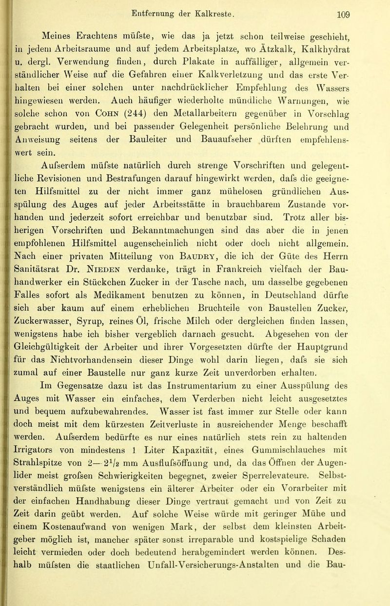 Meines Erachtens müfste, wie das ja jetzt schon teilweise geschieht, in jedem Arbeitsraume und auf jedem Arbeitsplatze, wo Ätzkalk^ Kalkhydrat u. dergl. Verwendung finden, durch Plakate in auffälliger, allgemein ver- ständlicher Weise auf die Gefahren einer Kalkverletzung und das erste Ver- halten bei einer solchen unter nachdrücklicher Empfehlung des Wassers hingewiesen werden. Auch häufiger wiederholte mündliche Warnungen, wie solche schon von Cohn (244) den Metallarbeitern gegenüber in Vorschlag gebracht wurden, und bei passender Gelegenheit persönliche Belehrung und Anweisung seitens der Bauleiter und Bauaufseher dürften empfehlens- wert sein. Aufserdem müfste natürlich durch strenge Vorschriften und gelegent- liche Revisionen und Bestrafungen darauf hingewirkt werden, dafs die geeigne- ten Hilfsmittel zu der nicht immer ganz mühelosen gründlichen Aus- spülung des Auges auf jeder Arbeitsstätte in brauchbarem Zustande vor- handen und jederzeit sofort erreichbar und benutzbar sind. Trotz aller bis- herigen Vorschriften und Bekanntmachungen sind das aber die in jenen empfohlenen Hilfsmittel augenscheinlich nicht oder doch nicht allgemein. Nach einer privaten Mitteilung von Baudry, die ich der Güte des Herrn Sanitätsrat Dr. Nieden verdanke, trägt in Frankreich vielfach der Bau- handwerker ein Stückchen Zucker in der Tasche nach, um dasselbe gegebenen Falles sofort als Medikament benutzen zu können, in Deutschland dürfte sich aber kaum auf einem erheblichen Bruchteile von Baustellen Zucker, Zucker Wasser, Syrup, reines Öl, frische Milch oder dergleichen finden lassen, wenigstens habe ich bisher vergeblich darnach gesucht. Abgesehen von der Gleichgültigkeit der Arbeiter und ihrer Vorgesetzten dürfte der Hauptgrund für das Nichtvorhandensein dieser Dinge wohl darin liegen, dafs sie sich zumal auf einer Baustelle nur ganz kurze Zeit unverdorben erhalten. Im Gegensatze dazu ist das Instrumentarium zu einer Ausspülung des Auges mit Wasser ein einfaches, dem Verderben nicht leicht ausgesetztes und bequem aufzubewahrendes. Wasser ist fast immer zur Stelle oder kann doch meist mit dem kürzesten Zeitverluste in ausreichender Menge beschafft werden. Aufserdem bedürfte es nur eines natürlich stets rein zu haltenden Irrigators von mindestens 1 Liter Kapazität, eines Gummischlauches mit Strahlspitze von 2—2^/2 mm AusflufsöflTnung und, da das Öflf'nen der Augen- lider meist grofsen Schwierigkeiten begegnet, zweier Sperrelevateure. Selbst- verständlich müfste wenigstens ein älterer Arbeiter oder ein Vorarbeiter mit der einfachen Handhabung dieser Dinge vertraut gemacht und von Zeit zu Zeit darin geübt werden. Auf solche Weise würde mit geringer Mühe und einem Kostenaufwand von wenigen Mark, der selbst dem kleinsten Arbeit- geber möglich ist, mancher später sonst irreparable und kostspielige Schaden leicht vermieden oder doch bedeutend herabgemindert werden können. Des- halb müfsten die staatlichen Unfall-Versicherungs-Anstalten und die Bau-
