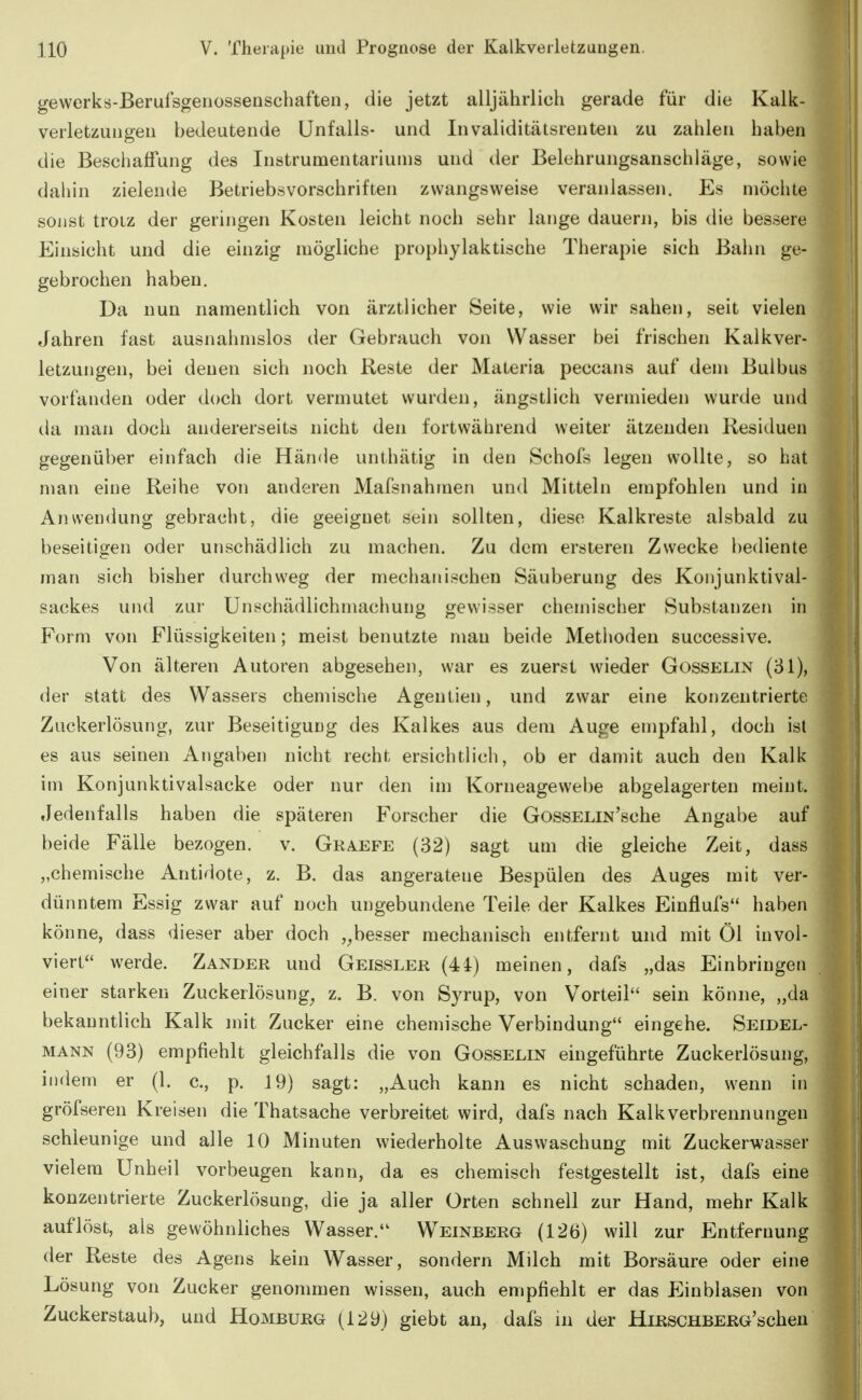 gewerks-Berufsgenossenschaften, die jetzt alljährlich gerade für die Kalk- verletzuiigeii bedeutende Unfalls- und Invaliditätsrenteii zu zahlen haben die Beschaffung des Instrumentariums und der Belehrungsanschläge, sowie daliin zielende Betriebsvorschriften zwangsweise veranlassen. Es möchte sonst troiz der geringen Kosten leicht noch sehr lange dauern, bis die bessere Einsicht und die einzig mögliche prophylaktische Therapie sich Bahn ge- gebrochen haben. Da nun namentlich von ärztlicher Seite, wie wir sahen, seit vielen Jahren fast ausnahmslos der Gebrauch von Wasser bei frischen Kalkver- letzungen, bei denen sich noch Reste der Materia peccans auf dem Bulbus vorfanden oder doch dort vermutet wurden, ängstlich vermieden wurde und da man doch andererseits nicht den fortwährend weiter ätzenden Residuen gegenüber einfach die Hände unthätig in den Schofs legen wollte, so hat man eine Reihe von anderen Mafsnahmen und Mitteln empfohlen und in Anwendung gebracht, die geeignet sein sollten, diese Kalkreste alsbald zu beseitigen oder unschädlich zu machen. Zu dem ersteren Zwecke bediente man sich bisher durchweg der mechanischen Säuberung des Konjunktival- sackes und zur Unschädlichmachung gewisser chemischer Substanzen in Form von Flüssigkeiten; meist benutzte mau beide Methoden successive. Von älteren Autoren abgesehen, war es zuerst wieder Gosselin (31), der statt des Wassers chemische Agentien, und zwar eine konzentrierte Zuckerlösung, zur Beseitigung des Kalkes aus dem Auge empfahl, doch ist es aus seinen Angaben nicht recht ersichtlich, ob er damit auch den Kalk im Konjunktivalsacke oder nur den im Korneagewebe abgelagerten meint. Jedenfalls haben die späteren Forscher die GossELiN'sche Angabe auf beide Fälle bezogen, v. Graefe (32) sagt um die gleiche Zeit, dass „chemische Antidote, z. B. das angeratene Bespülen des Auges mit ver- dünntem Essig zwar auf noch ungebundene Teile der Kalkes Einflufs haben könne, dass dieser aber doch ,^besser mechanisch entfernt und mit Öl invol- viert werde. Zander und Geissler (44) meinen, dafs „das Einbringen einer starken Zuckerlösung^ z. B. von Syrup, von Vorteil sein könne, „da bekanntlich Kalk mit Zucker eine chemische Verbindung eingehe. Seidel- mann (93) empfiehlt gleichfalls die von Gosselin eingeführte Zuckerlösung, indem er (1. c, p. 19) sagt: „Auch kann es nicht schaden, wenn in gröfseren Kreisen die Thatsache verbreitet wird, dafs nach Kalkverbrennungen schleunige und alle 10 Minuten wiederholte Auswaschung mit Zuckerwasser vielem Unheil vorbeugen kann, da es chemisch festgestellt ist, dafs eine konzentrierte Zuckerlösung, die ja aller Orten schnell zur Hand, mehr Kalk auflöst, als gewöhnliches Wasser. W^einberg (126) will zur Entfernung der Reste des Agens kein Wasser, sondern Milch mit Borsäure oder eine Lösung von Zucker genommen wissen, auch empfiehlt er das Einblasen von Zuckerstaub, und Homburg (129) giebt an, dafs in der HiRSCHBERG'schen
