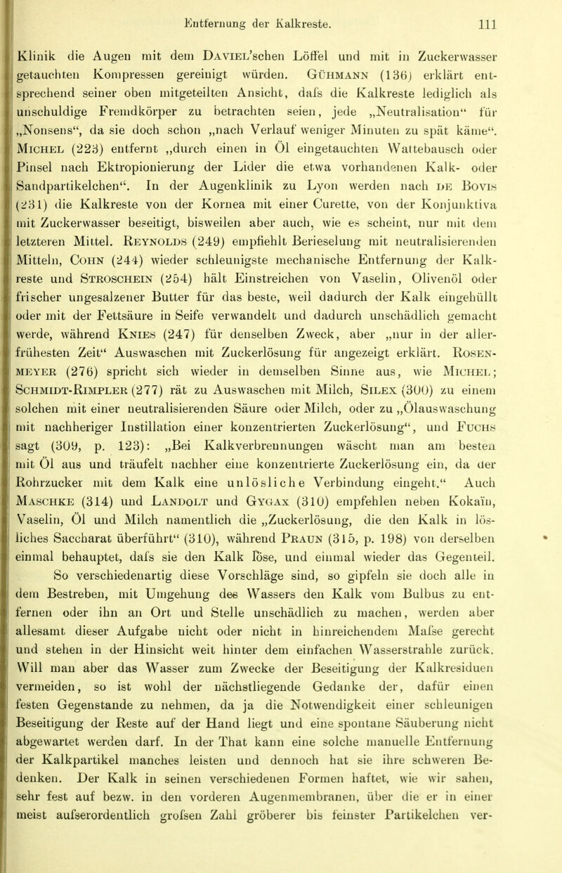 Klinik die Augen mit dem DAViEL'schen Löffel und mit in Zuckerwasser getauchten Kompressen gereinigt würden. Gühmann (136) erklärt ent- sprechend seiner oben mitgeteilten Ansicht, dals die Kalkreste lediglich als unschuldige Fremdkörper zu betrachten seien, jede „Neutralisation für „Nonsens, da sie doch schon „nach Verlauf weniger Minuten zu spät käme. Michel (223) entfernt „durch einen in Öl eingetauchten Wattebausch oder Pinsel nach Ektropionierung der Lider die etwa vorhand'^nen Kalk- oder Sandpartikelchen. In der Augenklinik zu Lyon werden nach de Bovis (i!81) die Kalkreste von der Kornea mit einer Curette, von der Konjunktiva mit Zuckerwasser beseitigt, bisweilen aber auch, wie es scheint, nur mit dem letzteren Mittel. Reynolds (249) empfiehlt Berieselung mit neutralisierenden Mitteln, Cohn (24^4^) wieder schleunigste mechanische Entfernung der Kalk- reste und Stroschein (254) hält Einstreichen von Vaselin, Olivenöl oder frischer ungesalzener Butter für das beste, weil dadurch der Kalk eingehüllt oder mit der Fettsäure in Seife verwandelt und dadurch unschädlich gemacht werde, während Knies (247) für denselben Zweck, aber „nur in der aller- frühesten Zeit Auswaschen mit Zuckerlösung für angezeigt erklärt. Rosen- meyer (276) spricht sich wieder in demselben Sinne aus, wie Michel; Schmidt-Rimpler (277) rät zu Auswaschen mit Milch, Silex (300) zu einem solchen mit einer neutralisierenden Säure oder Milch, oder zu „Ölauswaschung mit nachheriger Instillation einer konzentrierten Zuckerlösung, und Fuchs sagt (30y, p. 123): „Bei Kalkverbrennungen wäscht man am besten mit Öl aus und träufelt nachher eine konzentrierte Zuckerlösung ein, da der Rohrzucker mit dem Kalk eine unlösliche Verbindung eingeht. Auch Maschke (314) und Landolt und Gygax (310) empfehlen neben Kokain, Vaselin, Öl und Milch namentlich die „Zuckerlösung, die den Kalk in lös- liches Saccharat überführt (310), während Praun (315, p. 198) von derselben einmal behauptet, dafs sie den Kalk lose, und einmal wieder das Gegenteil. So verschiedenartig diese Vorschläge sind, so gipfeln sie doch alle in dem Bestreben, mit Umgehung dee Wassers den Kalk vom Bulbus zu ent- fernen oder ihn an Ort und Stelle unschädlich zu machen, werden aber allesamt dieser Aufgabe nicht oder nicht in hinreichendem Mafse gerecht und stehen in der Hinsicht weit hinter dem einfachen Wasserstrahle zurück. Will mau aber das Wasser zum Zwecke der Beseitigung der Kalkresiduen vermeiden, so ist wohl der nächstliegende Gedanke der, dafür einen festen Gegenstande zu nehmen, da ja die Notwendigkeit einer schleunigen Beseitigung der Reste auf der Hand liegt und eine spontane Säuberung nicht abgewartet werden darf. In der That kann eine solche manuelle Entfernung der Kalkpartikel manches leisten und dennoch hat sie ihre schweren Be- denken. Der Kalk in seinen verschiedenen Formen haftet, wie wir sahen, sehr fest auf bezw. in den vorderen Augenmembranen, über die er in einer meist aufserordentlich grofsen Zahl gröberer bis feinster Partikelchen ver-