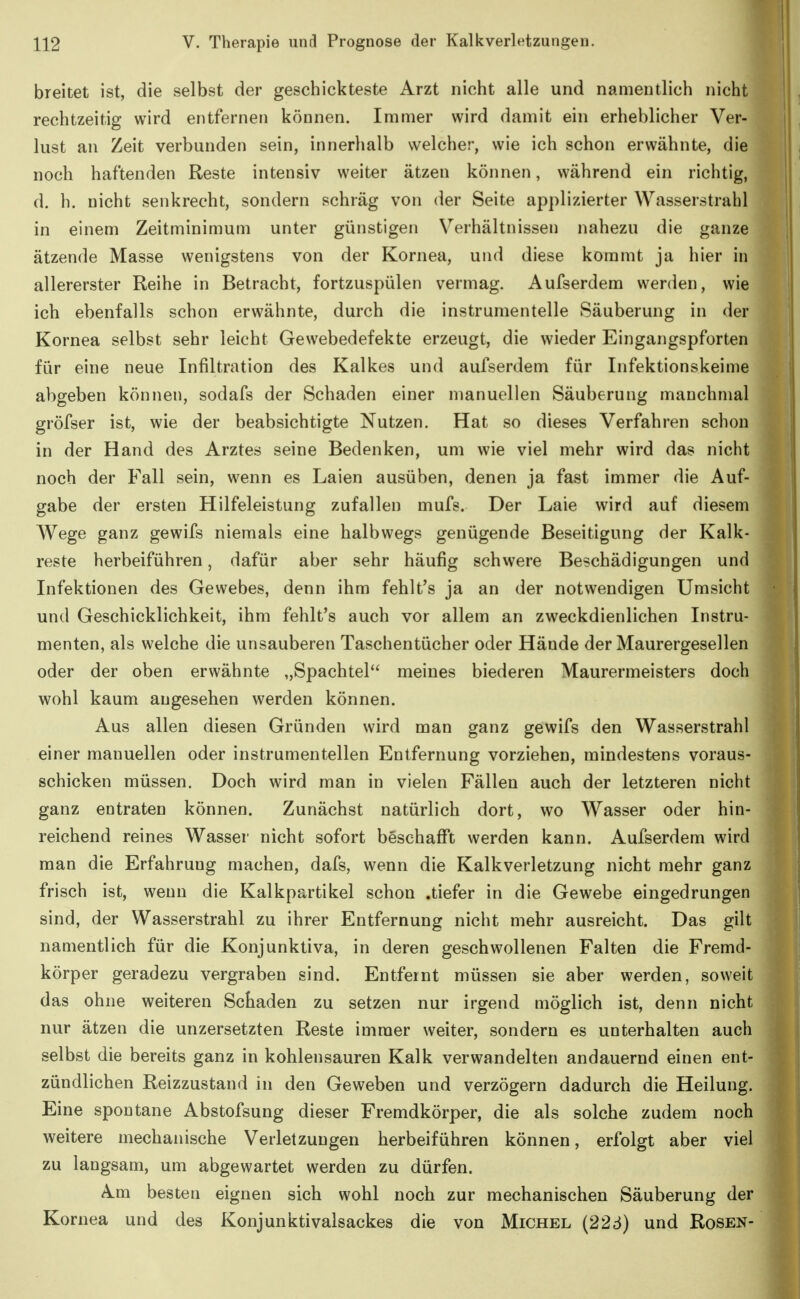 breitet ist, die selbst der geschickteste Arzt nicht alle und namentlich nicht rechtzeitig wird entfernen können. Immer wird damit ein erheblicher Ver- lust an Zeit verbunden sein, innerhalb welcher, wie ich schon erwähnte, die noch haftenden Reste intensiv weiter ätzen können, während ein richtig, d. h. nicht senkrecht, sondern schräg von der Seite applizierter Wasserstrahl in einem Zeitminimum unter günstigen Verhältnissen nahezu die ganze ätzende Masse wenigstens von der Kornea, und diese kommt ja hier in allererster Reihe in Betracht, fortzuspülen vermag. Aufserdem werden, wie ich ebenfalls schon erwähnte, durch die instrumentelle Säuberung in der Kornea selbst sehr leicht Gewebedefekte erzeugt, die wieder Eingangspforten für eine neue Infiltration des Kalkes und aufserdem für Infektionskeime abgeben können, sodafs der Schaden einer manuellen Säuberung manchmal gröfser ist, wie der beabsichtigte Nutzen. Hat so dieses Verfahren schon in der Hand des Arztes seine Bedenken, um wie viel mehr wird das nicht noch der Fall sein, wenn es Laien ausüben, denen ja fast immer die Auf- gabe der ersten Hilfeleistung zufallen mufs. Der Laie wird auf diesem Wege ganz gewifs niemals eine halbwegs genügende Beseitigung der Kalk- reste herbeiführen, dafür aber sehr häufig schwere Beschädigungen und Infektionen des Gewebes, denn ihm fehlt's ja an der notwendigen Umsicht und Geschicklichkeit, ihm fehlt's auch vor allem an zweckdienlichen Instru- menten, als welche die unsauberen Taschentücher oder Hände der Maurergesellen oder der oben erwähnte „Spachtel meines biederen Maurermeisters doch wohl kaum augesehen werden können. Aus allen diesen Gründen wird man ganz gewifs den Wasserstrahl einer manuellen oder instrumentellen Entfernung vorziehen, mindestens voraus- schicken müssen. Doch wird man in vielen Fällen auch der letzteren nicht ganz entraten können. Zunächst natürlich dort, wo Wasser oder hin- reichend reines Wasser nicht sofort beschafi't werden kann. Aufserdem wird man die Erfahrung machen, dafs, wenn die Kalkverletzung nicht mehr ganz frisch ist, wenn die Kalkpartikel schon .tiefer in die Gewebe eingedrungen sind, der Wasserstrahl zu ihrer Entfernung nicht mehr ausreicht. Das gilt namentlich für die Konjunktiva, in deren geschwollenen Falten die Fremd- körper geradezu vergraben sind. Entfernt müssen sie aber werden, soweit das ohne weiteren Schaden zu setzen nur irgend möglich ist, denn nicht nur ätzen die unzersetzten Reste immer weiter, sondern es unterhalten auch selbst die bereits ganz in kohlensauren Kalk verwandelten andauernd einen ent- zündlichen Reizzustand in den Geweben und verzögern dadurch die Heilung. Eine spontane Abstofsung dieser Fremdkörper, die als solche zudem noch weitere mechanische Verletzungen herbeiführen können, erfolgt aber viel zu laugsam, um abgewartet werden zu dürfen. Am besten eignen sich wohl noch zur mechanischen Säuberung der Kornea und des Konjunktivalsackes die von Michel (226) und Rosen-