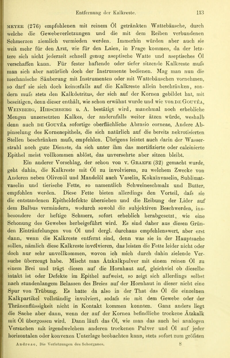 MEYER (276) empfohlenen mit reinem Öl getränkten Wattebäusche, durch welche die Gewebeverletzungen und die mit dem Reiben verbundenen Schmerzen ziemlich vermieden werden. Immerhin würden aber auch sie weit mehr für den Arzt, wie für den Laien, in Frage kommen, da der letz- tere sich nicht jederzeit schnell genug aseptische Watte und aseptisches Öl verschaffen kann. Für fester haftende oder tiefer sitzende Kalkreste mufs man sich aber natürlich doch der Instrumente bedienen. Mag man nun die mechanische Säuberung mit Instrumenten oder mit Wattebäuschen vornehmen, so darf sie sich doch keinesfalls auf die Kalkreste allein beschränken, son- dern mufs stets den Kalkdetritus, der sich auf der Kornea gebildet hat, mit beseitigen, denn dieser enthält, wie schon erwähnt wurde und wie vonDEGouvEA, Weinberg, Hirschberg u. A. bestätigt wird, manchmal noch erhebliche Mengen unzersetzten Kalkes, der andernfalls weiter ätzen würde, weshalb denn auch de Gouvea sofortige oberflächliche Abrasio corneae. Andere Ab- pinselung des Korneaepithels, die sich natürlich auf die bereits nekrotisierten Stellen beschränken mufs, empfehlen. Übrigens leistet auch darin der Wasser- strahl noch gute Dienste, da sich unter ihm das mortifizierte oder calcinierte E-pithel meist vollkommen ablöst, das unversehrte aber sitzen bleibt. Ein anderer Vorschlag, der schon von v. Graefe (32) gemacht wurde, geht dahin, die Kalkreste mit Öl zu involvieren, zu welchem Zwecke von Anderen neben Olivenöl und Mandelöl auch Vaselin, Kokainvaselin, Sublimat- vaselin und tierische Fette, so namentlich Schweineschmalz und Butter, empfohlen werden. Diese Fette bieten allerdings den Vorteil, dafs sie die entstandenen Epitheldefekte überziehen und die Reibung der Lider auf dem Bulbus vermindern, wodurch sowohl die subjektiven Beschwerden, ins- besondere der heftige Schmerz, sofort erheblich herabgesetzt, wie eine Schonung des Gewebes herbeigeführt wird. Es sind daher aus diesen Grün- den Einträufelungen von Öl und dergl. durchaus empfehlenswert, aber erst dann, wenn die Kalkreste entfernt sind, denn was sie in der Hauptsache sollen, nämlich diese Kalkreste involvieren, das leisten die Fette leider nicht oder doch nur sehr unvollkommen, wovon ich mich durch dahin zielende Ver- suche überzeugt habe. Mischt man Ätzkalkpulver mit einem reinen Öl zu einem Brei und trägt diesen auf die Hornhaut auf, gleichviel ob dieselbe intakt ist oder Defekte im Epithel aufweist, so zeigt sich allerdings selbst nach stundenlangem Belassen des Breies auf der Hornhaut in dieser nicht eine Spur von Trübung. Es hatte da also in der That das Öl die einzelnen Kalkpartikel vollständig involviert, sodafs sie mit dem Gewebe oder der Thränenflüssigkeit nicht in Kontakt kommen konnten. Ganz anders liegt die Sache aber dann, wenn der auf der Kornea befindliche trockene Ätzkalk mit Öl Übergossen wird. Dann läuft das Öl, wie man das auch bei analogen Versuchen mit irgendwelchem anderen trockenen Pulver und Öl auf jeder horizontalen oder konvexen Unterlage beobachten kann, stets sofort zum gröfsten Andreac, Die Vorlctzungeii de.s Seliorane.s. 8