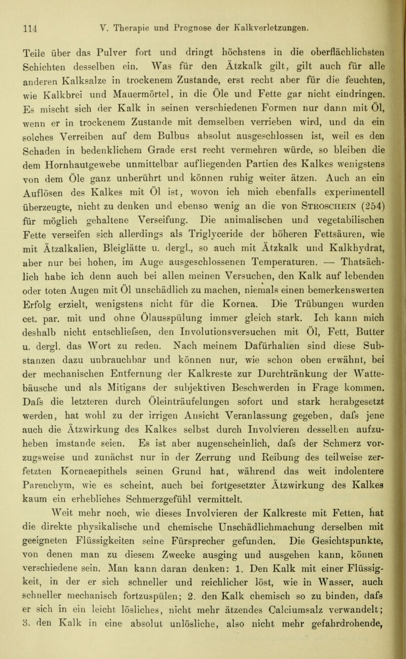 Teile über das Pulver fort und dringt höchstens in die oberflächlichsten Schichten desselben ein. Was für den Ätzkalk gilt, gilt auch für alle anderen Kalksalze in trockenem Zustande, erst recht aber für die feuchten, wie Kalkbrei und Mauermörtel, in die Öle und Fette gar nicht eindringen. Es mischt sich der Kalk in seinen verschiedenen Formen nur dann mit Öl, wenn er in trockenem Zustande mit demselben verrieben wird, und da ein solches Verreiben auf dem Bulbus absolut ausgeschlossen ist, weil es den Schaden in bedenklichem Grade erst recht vermehren würde, so bleiben die dem Hornhautgewebe unmittelbar aufliegenden Partien des Kalkes wenigstens von dem Öle ganz unberührt und können ruhig weiter ätzen. Auch an ein Auflösen des Kalkes mit Öl ist, wovon ich mich ebenfalls experimentell überzeugte, nicht zu denken und ebenso wenig an die von Stroschein (254) für möglich gehaltene Verseifung. Die animalischen und vegetabilischen Fette verseifen sich allerdings als Triglyceride der höheren Fettsäuren, wie mit Ätzalkalien, Bleiglätte u. dergl., so auch mit Ätzkalk und Kalkhydrat, aber nur bei hohen, im Auge ausgeschlossenen Temperaturen. — Thatsäch- lich habe ich denn auch bei allen meinen Versuchen, den Kalk auf lebenden oder toten Augen mit Öl unschädlich zu machen, niemals einen bemerkenswerten Erfolg erzielt, wenigstens nicht für die Kornea. Die Trübungen wurden cet. par. mit und ohne Ölausspülung immer gleich stark. Ich kann mich deshalb nicht entschliefsen, den Involutionsversuchen mit Öl, Fett, Butter u. dergl. das Wort zu reden. Nach meinem Dafürhalten sind diese Sub- stanzen dazu unbrauchbar und können nur, wie schon oben erwähn!, bei der mechanischen Entfernung der Kalkreste zur Durchtränkung der Watte- bäusche und als Mitigans der subjektiven Beschwerden in Frage kommen. Dafs die letzteren durch Öleinträufelungen sofort und stark herabgesetzt werden, hat wohl zu der irrigen Ansicht Veranlassung gegeben, dafs jene auch die Ätzwirkung des Kalkes selbst durch Involvieren desselben aufzu- heben imstande seien. Es ist aber augenscheinlich, dafs der Schmerz vor- zugsweise und zunächst nur in der Zerrung und Reibung des teilweise zer- fetzten Korneaepithels seinen Grund hat, während das weit indolentere Parenchym, wie es scheint, auch bei fortgesetzter Ätzwirkung des Kalkes kaum ein erhebliches Schmerzgefühl vermittelt. Weit mehr noch, wie dieses Involvieren der Kalkreste mit Fetten, hat die direkte physikalische und chemische Unschädlichmachung derselben mit geeigneten Flüssigkeiten seine Fürsprecher gefunden. Die Gesichtspunkte, von denen man zu diesem Zwecke ausging und ausgehen kann, können verschiedene sein. Man kann daran denken: 1. Den Kalk mit einer Flüssig- keit, in der er sich schneller und reichlicher löst, wie in Wasser, auch schneller mechanisch fortzuspülen; 2. den Kalk chemisch so zu binden, dafs er sich in ein leicht lösliches, nicht mehr ätzendes Calciumsalz verwandelt; 3. den Kalk in eine absolut unlösliche, also nicht mehr gefahrdrohende,