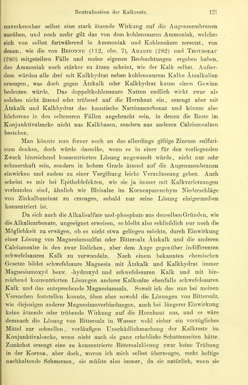 unverkennbar selbst eine stark ätzende Wirkung auf die Augenmembranen ausüben, und noch mehr gilt das von dem kohlensauren Ammoniak, welches sich von selbst fortwährend in Ammoniak und Kohlensäure zersetzt, von denen, wie die von Brionne (112, obs. 7), Abadie (282) und Trousseau (280) mitgeteilten Fälle und meine eigenen Beobachtungen ergeben haben, das Ammoniak noch stärker zu ätzen scheint, wie der Kalk selbst. Aufser- dem würden alle drei mit Kalkhydrat neben kohlensaurem Kalke Ätzalkalien erzeugen, was doch gegen Ätzkalk oder Kalkhydrat kaum einen Gewinn bedeuten würde. Das doppeltkohlensaure Natron endlich wirkt zwar als solches nicht ätzend oder trübend auf die Hornhaut ein, erzeugt aber mit Ätzkalk und Kalkhydrat das kaustische Natriumcarbonat und könnte also höchstens in den selteneren Fällen angebracht sein, in denen die Reste im Konjunktivalsacke nicht aus Kalkbasen, sondern aus anderen Calciumsalzen bestehen. Man könnte nun ferner noch an das allerdings giftige Zincum sulfuri- cum denken, doch würde dasselbe, wenn es in einer für den vorliegenden Zweck hinreichend konzentrierten Lösung angewandt würde, nicht nur sehr schmerzhaft sein, sondern in hohem Grade ätzend auf die Augenmembranen einwirken und zudem zu einer Vergiftung leicht Veranlassung geben. Auch scheint es mir bei Epitheldefekten, wie sie ja immer mit Kalkverletzungen verbunden sind, ähnlich wie Bleisalze im Korneaparenchym Niederschläge von Zinkalbuminat zu erzeugen, sobald nur seine Lösung einigermafsen konzentriert ist. Da sich auch die Alkalisulfate und-phosphate aus denselben Gründen, wie die Alkalicarbonate, ungeeignet erweisen, so bleibt also schliefslich nur noch die Möglichkeit zu erwägen, ob es nicht etwa gelingen möchte, durch Einwirkung einer Lösung von Magnesiumsulfat oder Bittersalz Ätzkalk und die anderen Calciumsalze in den zwar löslichen, aber dem Auge gegenüber indifferenten schwefelsauren Kalk zu verwandeln. Nach einem bekannten chemischen Gesetze bildet schwefelsaure Magnesia mit Ätzkalk und Kalkhydrat immer Magnesiumoxyd bezw. -hydroxyd und schwefelsauren Kalk und mit hin- reichend konzentrierten Lösungen anderer Kalksalze ebenfalls schwefelsauren Kalk und das entsprechende Magnesiumsalz. Soweit ich das nun bei meinen Versuchen feststellen konnte, üben aber sowohl die Lösungen von Bittersalz, wie diejenigen anderer Magnesiumverbindungen, auch bei längerer Einwirkung keine ätzende oder trübende Wirkung auf die Hornhaut aus, und es wäre demnach die Lösung von Bittersalz in Wasser w^ohl sicher ein vorzügliches Mittel zur schnellen, vorläufigen Unschädlichmachung der Kalkreste im Konjunktivalsacke, wenn nicht auch sie ganz erhebliche Schattenseiten hätte. Zunächst erzeugt eine zu konzentrierte Bittersalzlösung zwar keine Trübung in der Kornea, aber doch, wovon ich mich selbst überzeugte, recht heftige nachhaltende Schmerzen, sie müfste also immer, da sie natürlich, wenn sie