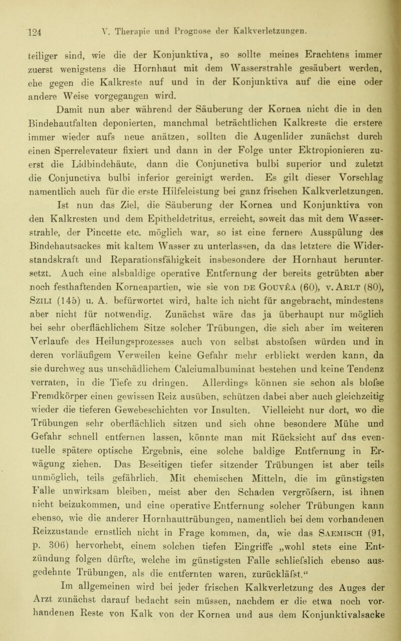 teiliger sind, wie die der Konjunktiva, so sollte meines Erachtens immer zuerst wenigstens die Hornhaut mit dem Wasserstrahle gesäubert werden, ehe gegen die Kalkreste auf und in der Konjunktiva auf die eine oder andere Weise vorgegangen wird. Damit nun aber während der Säuberung der Kornea nicht die in den Bindehautfalten deponierten, manchmal beträchtlichen Kalkreste die erstere immer wieder aufs neue anätzen, sollten die Augenlider zunächst durch einen Sperrelevateur fixiert und dann in der Folge unter Ektropionieren zu- erst die Lidbindehäute, dann die Conjunctiva bulbi superior und zuletzt die Conjunctiva bulbi inferior gereinigt werden. Es gilt dieser Vorschlag namentlich auch für die erste Hilfeleistung bei ganz frischen Kalkverletzungen. Ist nun das Ziel, die Säuberung der Kornea und Konjunktiva von den Kalkresten und dem Epitheldetritus, erreicht, soweit das mit dem Wasser- strahle, der Pincette etc. möglich war, so ist eine fernere Ausspülung des Bindehautsackes mit kaltem Wasser zu unterlassen, da das letztere die Wider- standskraft und Reparationsfähigkeit insbesondere der Hornhaut herunter- setzt. Auch eine alsbaldige operative Entfernung der bereits getrübten aber noch festhaftenden Korneapartien, wie sie von de Gouvea (60), v. Arlt (80), SziLi (145) u. A. befürwortet wird, halte ich nicht für angebracht, mindestens aber nicht für notwendig. Zunächst wäre das ja überhaupt nur möglich bei sehr oberflächlichem Sitze solcher Trübungen, die sich aber im weiteren Verlaufe des Heilungsprozesses auch von selbst abstofsen würden und in deren vorläufigem Verweilen keine Gefahr mehr erblickt werden kann, da sie durchweg aus unschädlichem Calciumalbuminat bestehen und keine Tendenz verraten, in die Tiefe zu dringen. Allerdings können sie schon als blofse Fremdkörper einen gew^issen Reiz ausüben, schützen dabei aber auch gleichzeitig wieder die tieferen Gewebeschichten vor Insulten. Vielleicht nur dort, wo die Trübungen sehr oberflächlich sitzen und sich ohne besondere Mühe und Gefahr schnell entfernen lassen, könnte man mit Rücksicht auf das even- tuelle spätere optische Ergebnis, eine solche baldige Entfernung in Er- wägung ziehen. Das Beseitigen tiefer sitzender Trübungen ist aber teils unmöglich, teils gefährlich. Mit chemischen Mitteln, die im günstigsten Falle unwirksam bleiben, meist aber den Schaden vergröfsern, ist ihnen nicht beizukommen, und eine operative Entfernung solcher Trübungen kann ebenso, wie die anderer Hornhauttrübungen^ namentlich bei dem vorhandenen Reizzustande ernstlich nicht in Frage kommen, da, wie das Saemisch (91, p. 306) hervorhebt, einem solchen tiefen Eingriffe „wohl stets eine Ent- zündung folgen dürfte, welche im günstigsten Falle schliefslich ebenso aus- gedehnte Trübungen, als die entfernten waren, zurückläfst. Im allgemeinen wird bei jeder frischen Kalkverletzung des Auges der Arzt zunächst darauf bedacht sein müssen, nachdem er die etwa noch vor- handenen Reste von Kalk von der Kornea und aus dem Konjunktivalsacke