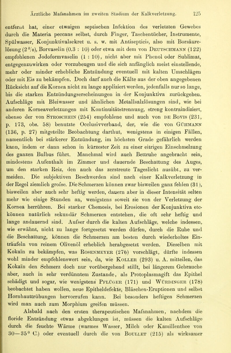 entfernt hat, einer etwaigen septischen Infektion des verletzten Gewebes durch die Materia peccans selbst, durch Finger, Taschentücher, Instrumente, Spülwasser, Konjunktivalsekret u. s. w. mit Antisepticis, also mit Borsäure- losung (2^/o), Borvaselin (0.3 : 10) oder etwa mit dem von Deutschmann (122) empfohlenen Jodoformvaselin (1 : 10), nicht aber mit Phenol oder Sublimat, entgegenzuwirken oder vorzubeugen und die sich anfänglich meist einstellende, mehr oder minder erhebliche Entzündung eventuell mit kalten Umschlägen oder mit Eis zu bekämpfen. Doch darf auch die Kälte aus der oben angegebenen Rücksicht auf die Kornea nicht zu lange appliziert werden, jedenfalls nur so lange, bis die starken Entzündungserscheinungen in der Konjunktiva zurückgehen. Aufschläge mit Bleiwasser und ähnlichen Metallsalzlösungen sind, wie bei anderen Korneaverletzungen mit Kontinuitätstrennung, streng kontraindiziert,, ebenso der von Steoschein (254) empfohlene und auch von de Bovis (231,, p. 173, obs. 58) benutzte Occlusivverband, der, wie die von Gühmaj^n (136, p. 27) mitgeteilte Beobachtung darthut, wenigstens in einigen Fällen, namentlicli bei stärkerer Entzündung, im höchsten Grade gefährlich werden kann, indem er dann schon in kürzester Zeit zu einer eitrigen Einschmelzung des ganzen Bulbus führt. Manchmal wird auch Bettruhe angebracht sein,_ mindestens Aufenthalt im Zimmer und dauernde Beschattung des Auges, um den starken Reiz, den auch das zerstreute Tageslicht ausübt, zu ver- meiden. Die subjektiven Beschwerden sind nach einer Kalk Verletzung in der Regel ziemlich grofse. Die Schmerzen können zwar bisweilen ganz fehlen (31 j,. bisweilen aber auch sehr heftig werden, dauern aber in dieser Intensität selten mehr wie einige Stunden an, wenigstens soweit sie von der Verletzung der Kornea herrühren. Bei starker Chemosis, bei Erosionen der Konjunktiva etc« können natürlich sekundär Schmerzen entstehen, die oft sehr heftig und lange andauernd sind. Aufser durch die kalten Aufschläge, welche indessen,^ wie erwähnt, nicht zu lange fortgesetzt werden dürfen, durch die Ruhe und die Beschattung, können die Schmerzen am besten durch wiederholtes Ein- träufeln von reinem Olivenöl erheblich herabgesetzt werden. Dieselben mit Kokain zu bekämpfen, was Rosenmeyer (276) vorschlägt, dürfte indessen wohl minder empfehlenswert sein, da, wie Koller (293) u. A. mitteilen, das Kokain den Schmerz doch nur vorübergehend stillt, bei längerem Gebrauche aber, auch in sehr verdünntem Zustande, als Protoplasmagift das Epithel schädigt und sogar, wie wenigstens Pflüger (171) und Würdinger (178) beobachtet haben wollen, neue Epitheldefekte, Bläschen-Eruptionen und selbst Hornhauttrübungen hervorrufen kann. Bei besonders heftigen Schmerzen wird man auch zum Morphium greifen müssen. Alsbald nach den ersten therapeutischen Mafsnahmen, nachdem die floride Entzündung etwas abgeklungen ist, müssen die kalten Aufschläge durch die feuchte Wärme (warmes Wasser, Milch oder Kamillenthee von 30—35^ C.) oder eventuell durch die von Boullet (215) als wirksamer